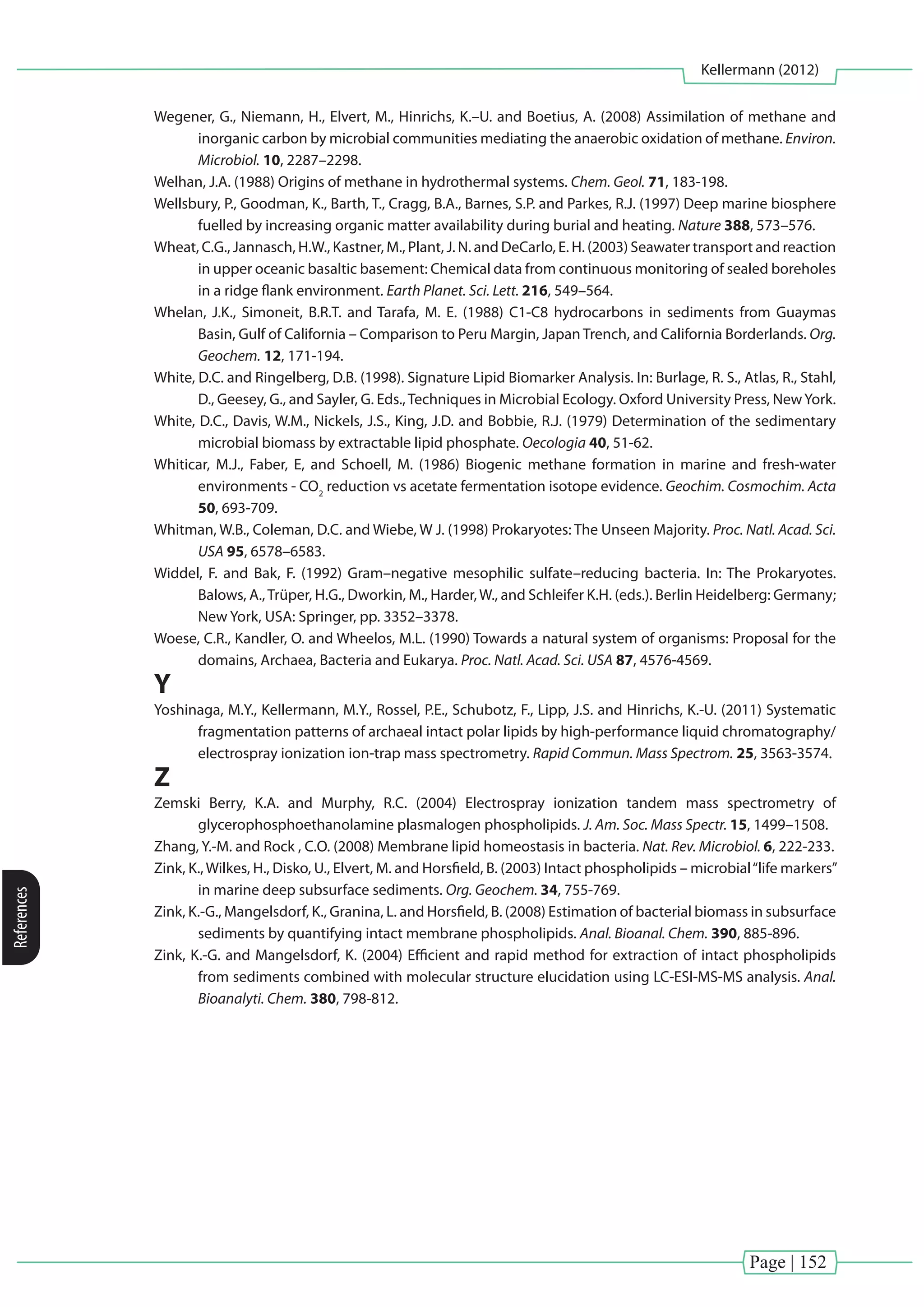 Page | 152
Kellermann (2012)
References
Wegener, G., Niemann, H., Elvert, M., Hinrichs, K.–U. and Boetius, A. (2008) Assimilation of methane and
inorganic carbon by microbial communities mediating the anaerobic oxidation of methane. Environ.
Microbiol. 10, 2287–2298.
Welhan, J.A. (1988) Origins of methane in hydrothermal systems. Chem. Geol. 71, 183-198.
Wellsbury, P., Goodman, K., Barth, T., Cragg, B.A., Barnes, S.P. and Parkes, R.J. (1997) Deep marine biosphere
fuelled by increasing organic matter availability during burial and heating. Nature 388, 573–576.
Wheat, C.G., Jannasch, H.W., Kastner, M., Plant, J. N. and DeCarlo, E. H. (2003) Seawater transport and reaction
in upper oceanic basaltic basement: Chemical data from continuous monitoring of sealed boreholes
in a ridge flank environment. Earth Planet. Sci. Lett. 216, 549–564.
Whelan, J.K., Simoneit, B.R.T. and Tarafa, M. E. (1988) C1-C8 hydrocarbons in sediments from Guaymas
Basin, Gulf of California – Comparison to Peru Margin, Japan Trench, and California Borderlands. Org.
Geochem. 12, 171-194.
White, D.C. and Ringelberg, D.B. (1998). Signature Lipid Biomarker Analysis. In: Burlage, R. S., Atlas, R., Stahl,
D., Geesey, G., and Sayler, G. Eds.,Techniques in Microbial Ecology. Oxford University Press, NewYork.
White, D.C., Davis, W.M., Nickels, J.S., King, J.D. and Bobbie, R.J. (1979) Determination of the sedimentary
microbial biomass by extractable lipid phosphate. Oecologia 40, 51-62.
Whiticar, M.J., Faber, E, and Schoell, M. (1986) Biogenic methane formation in marine and fresh-water
environments - CO2
reduction vs acetate fermentation isotope evidence. Geochim. Cosmochim. Acta
50, 693-709.
Whitman, W.B., Coleman, D.C. and Wiebe, W J. (1998) Prokaryotes: The Unseen Majority. Proc. Natl. Acad. Sci.
USA 95, 6578–6583.
Widdel, F. and Bak, F. (1992) Gram–negative mesophilic sulfate–reducing bacteria. In: The Prokaryotes.
Balows, A.,Trüper, H.G., Dworkin, M., Harder,W., and Schleifer K.H. (eds.). Berlin Heidelberg: Germany;
New York, USA: Springer, pp. 3352–3378.
Woese, C.R., Kandler, O. and Wheelos, M.L. (1990) Towards a natural system of organisms: Proposal for the
domains, Archaea, Bacteria and Eukarya. Proc. Natl. Acad. Sci. USA 87, 4576-4569.
Y
Yoshinaga, M.Y., Kellermann, M.Y., Rossel, P.E., Schubotz, F., Lipp, J.S. and Hinrichs, K.-U. (2011) Systematic
fragmentation patterns of archaeal intact polar lipids by high-performance liquid chromatography/
electrospray ionization ion-trap mass spectrometry. Rapid Commun. Mass Spectrom. 25, 3563-3574.
Z
Zemski Berry, K.A. and Murphy, R.C. (2004) Electrospray ionization tandem mass spectrometry of
glycerophosphoethanolamine plasmalogen phospholipids. J. Am. Soc. Mass Spectr. 15, 1499–1508.
Zhang, Y.-M. and Rock , C.O. (2008) Membrane lipid homeostasis in bacteria. Nat. Rev. Microbiol. 6, 222-233.
Zink, K.,Wilkes, H., Disko, U., Elvert, M. and Horsfield, B. (2003) Intact phospholipids – microbial“life markers”
in marine deep subsurface sediments. Org. Geochem. 34, 755-769.
Zink, K.-G., Mangelsdorf, K., Granina, L. and Horsfield, B. (2008) Estimation of bacterial biomass in subsurface
sediments by quantifying intact membrane phospholipids. Anal. Bioanal. Chem. 390, 885-896.
Zink, K.-G. and Mangelsdorf, K. (2004) Efficient and rapid method for extraction of intact phospholipids
from sediments combined with molecular structure elucidation using LC-ESI-MS-MS analysis. Anal.
Bioanalyti. Chem. 380, 798-812.
 