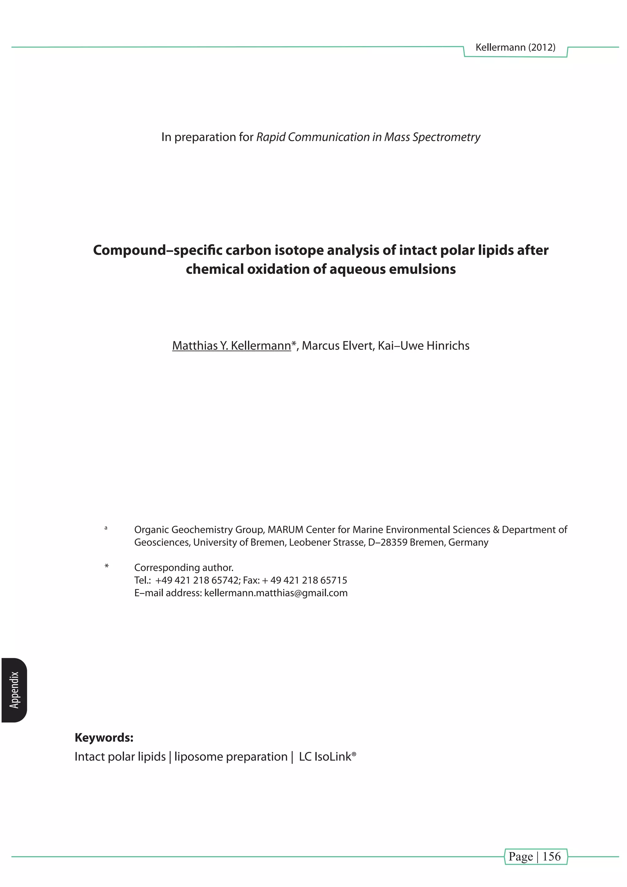 Page | 156
Kellermann (2012)
Appendix
In preparation for Rapid Communication in Mass Spectrometry
Compound–specific carbon isotope analysis of intact polar lipids after
chemical oxidation of aqueous emulsions
Matthias Y. Kellermann*, Marcus Elvert, Kai–Uwe Hinrichs
a
	 Organic Geochemistry Group, MARUM Center for Marine Environmental Sciences & Department of
Geosciences, University of Bremen, Leobener Strasse, D–28359 Bremen, Germany
*	 Corresponding author.
	 Tel.: +49 421 218 65742; Fax: + 49 421 218 65715
	 E–mail address: kellermann.matthias@gmail.com
Keywords:
Intact polar lipids | liposome preparation | LC IsoLink®
 