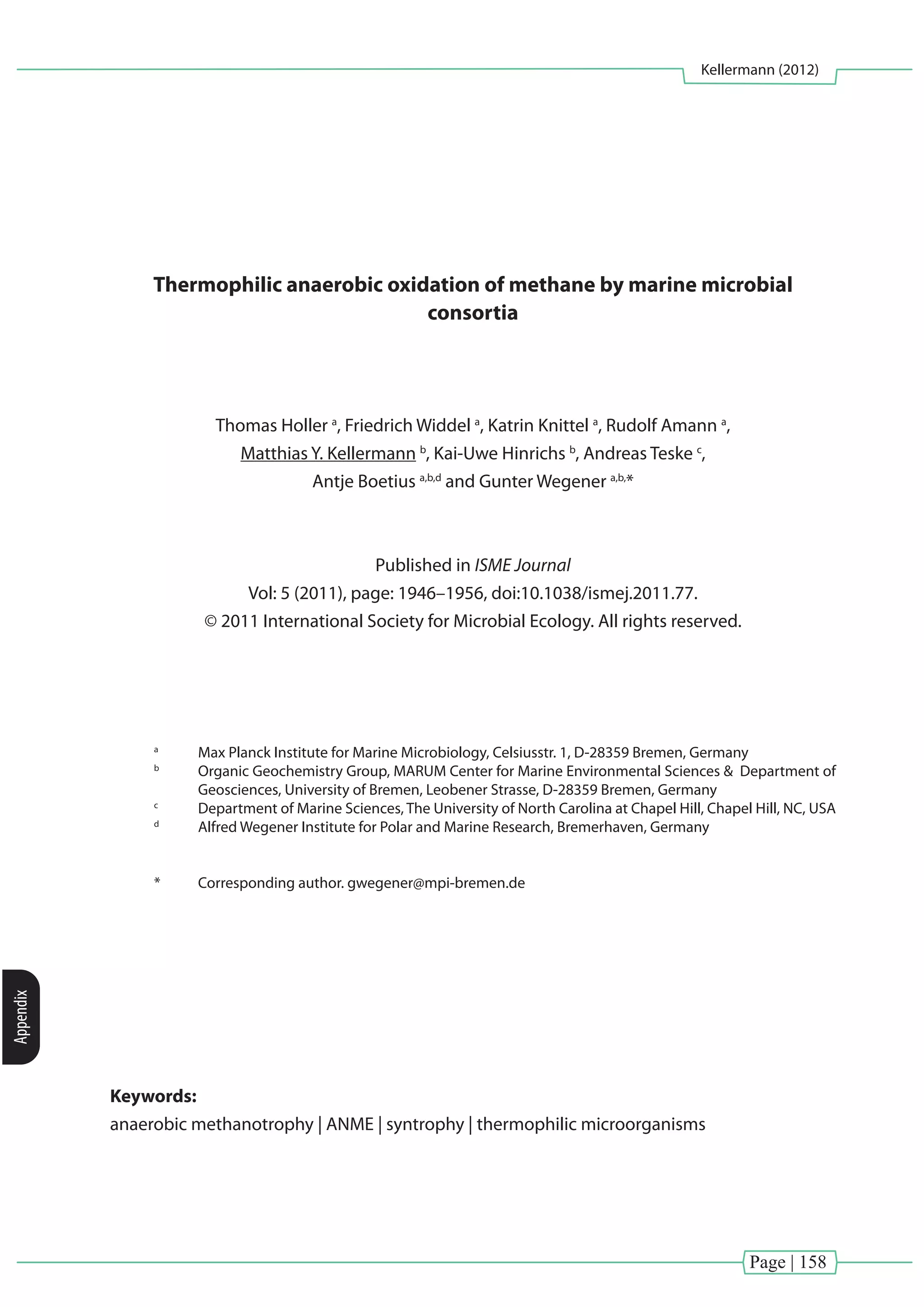 Page | 158
Kellermann (2012)
Appendix
Thermophilic anaerobic oxidation of methane by marine microbial
consortia
Thomas Holler a
, Friedrich Widdel a
, Katrin Knittel a
, Rudolf Amann a
,
Matthias Y. Kellermann b
, Kai-Uwe Hinrichs b
, Andreas Teske c
,
Antje Boetius a,b,d
and Gunter Wegener a,b,
*
Published in ISME Journal
Vol: 5 (2011), page: 1946–1956, doi:10.1038/ismej.2011.77.
© 2011 International Society for Microbial Ecology. All rights reserved.
a
	 Max Planck Institute for Marine Microbiology, Celsiusstr. 1, D-28359 Bremen, Germany
b
	 Organic Geochemistry Group, MARUM Center for Marine Environmental Sciences & Department of
Geosciences, University of Bremen, Leobener Strasse, D-28359 Bremen, Germany
c
	 Department of Marine Sciences, The University of North Carolina at Chapel Hill, Chapel Hill, NC, USA
d
	 Alfred Wegener Institute for Polar and Marine Research, Bremerhaven, Germany
*	 Corresponding author. gwegener@mpi-bremen.de
Keywords:
anaerobic methanotrophy | ANME | syntrophy | thermophilic microorganisms
 