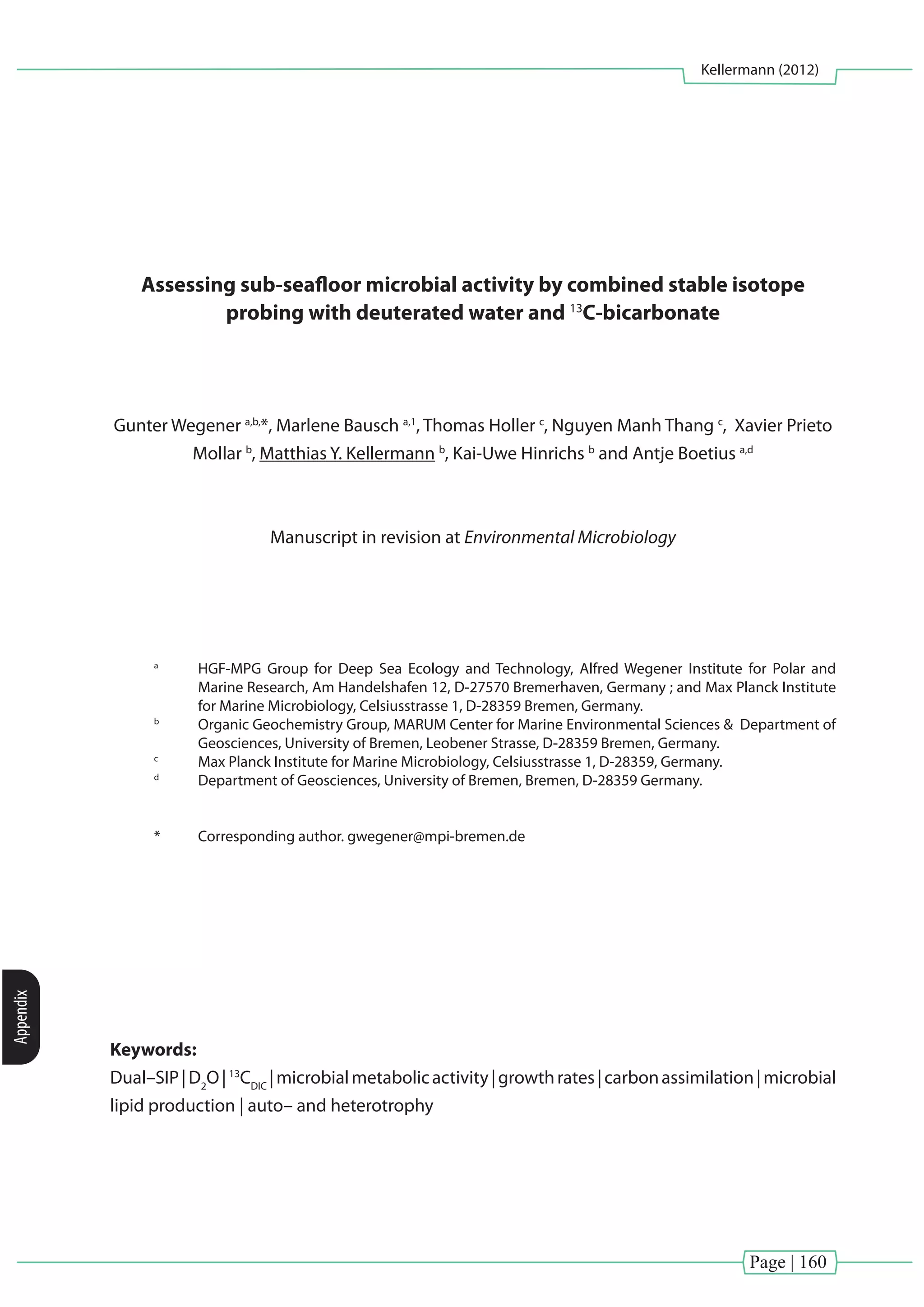 Page | 160
Kellermann (2012)
Appendix
Assessing sub-seafloor microbial activity by combined stable isotope
probing with deuterated water and 13
C-bicarbonate
Gunter Wegener a,b,
*, Marlene Bausch a,1
, Thomas Holler c
, Nguyen Manh Thang c
, Xavier Prieto
Mollar b
, Matthias Y. Kellermann b
, Kai-Uwe Hinrichs b
and Antje Boetius a,d
Manuscript in revision at Environmental Microbiology
a
	 HGF-MPG Group for Deep Sea Ecology and Technology, Alfred Wegener Institute for Polar and
Marine Research, Am Handelshafen 12, D-27570 Bremerhaven, Germany ; and Max Planck Institute
for Marine Microbiology, Celsiusstrasse 1, D-28359 Bremen, Germany.
b
	 Organic Geochemistry Group, MARUM Center for Marine Environmental Sciences & Department of
Geosciences, University of Bremen, Leobener Strasse, D-28359 Bremen, Germany.
c
	 Max Planck Institute for Marine Microbiology, Celsiusstrasse 1, D-28359, Germany.
d
	 Department of Geosciences, University of Bremen, Bremen, D-28359 Germany.
*	 Corresponding author. gwegener@mpi-bremen.de
Keywords:
Dual–SIP|D2
O|13
CDIC
|microbialmetabolicactivity|growthrates|carbonassimilation|microbial
lipid production | auto– and heterotrophy
 