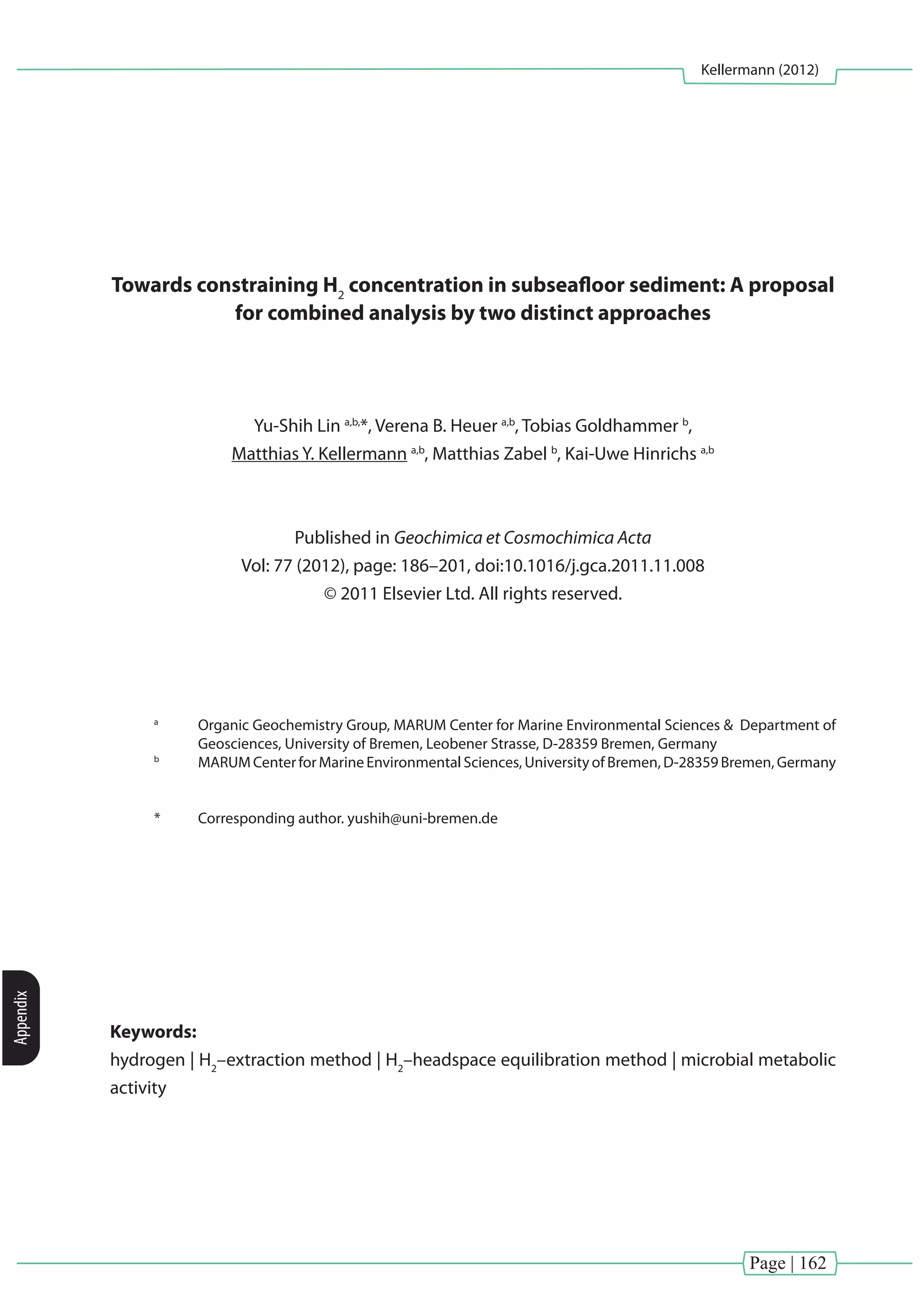 Page | 162
Kellermann (2012)
Appendix
Towards constraining H2
concentration in subseafloor sediment: A proposal
for combined analysis by two distinct approaches
Yu-Shih Lin a,b,
*, Verena B. Heuer a,b
, Tobias Goldhammer b
,
Matthias Y. Kellermann a,b
, Matthias Zabel b
, Kai-Uwe Hinrichs a,b
Published in Geochimica et Cosmochimica Acta
Vol: 77 (2012), page: 186–201, doi:10.1016/j.gca.2011.11.008
© 2011 Elsevier Ltd. All rights reserved.
a
	 Organic Geochemistry Group, MARUM Center for Marine Environmental Sciences & Department of
Geosciences, University of Bremen, Leobener Strasse, D-28359 Bremen, Germany
b
	 MARUM Center for Marine Environmental Sciences, University of Bremen, D-28359 Bremen, Germany
*	 Corresponding author. yushih@uni-bremen.de
Keywords:
hydrogen | H2
–extraction method | H2
–headspace equilibration method | microbial metabolic
activity
 