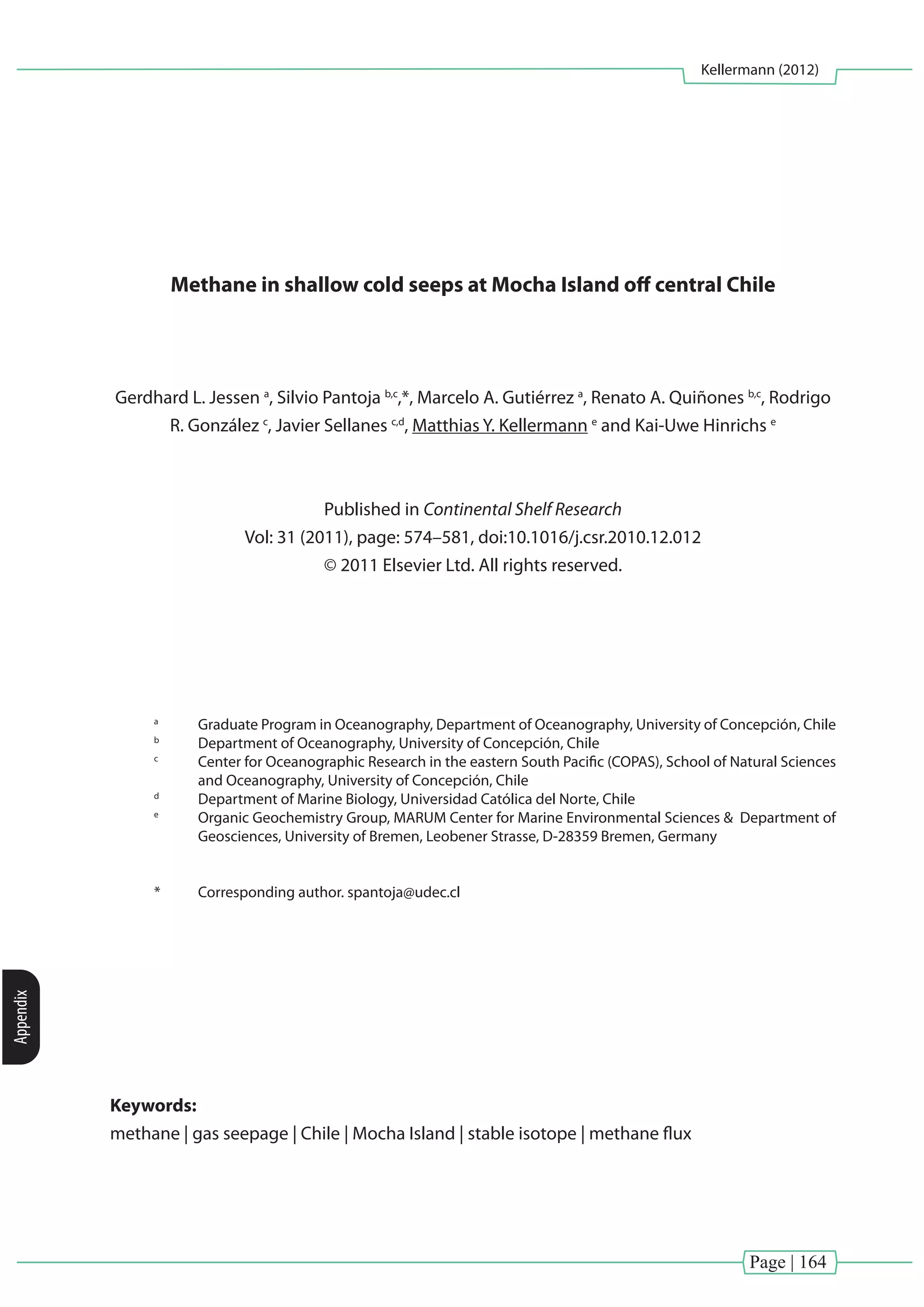 Page | 164
Kellermann (2012)
Appendix
Methane in shallow cold seeps at Mocha Island off central Chile
Gerdhard L. Jessen a
, Silvio Pantoja b,c
,*, Marcelo A. Gutiérrez a
, Renato A. Quiñones b,c
, Rodrigo
R. González c
, Javier Sellanes c,d
, Matthias Y. Kellermann e
and Kai-Uwe Hinrichs e
Published in Continental Shelf Research
Vol: 31 (2011), page: 574–581, doi:10.1016/j.csr.2010.12.012
© 2011 Elsevier Ltd. All rights reserved.
a
	 Graduate Program in Oceanography, Department of Oceanography, University of Concepción, Chile
b
	 Department of Oceanography, University of Concepción, Chile
c
	 Center for Oceanographic Research in the eastern South Pacific (COPAS), School of Natural Sciences
and Oceanography, University of Concepción, Chile
d
	 Department of Marine Biology, Universidad Católica del Norte, Chile
e
	 Organic Geochemistry Group, MARUM Center for Marine Environmental Sciences & Department of
Geosciences, University of Bremen, Leobener Strasse, D-28359 Bremen, Germany
*	 Corresponding author. spantoja@udec.cl
Keywords:
methane | gas seepage | Chile | Mocha Island | stable isotope | methane flux
 