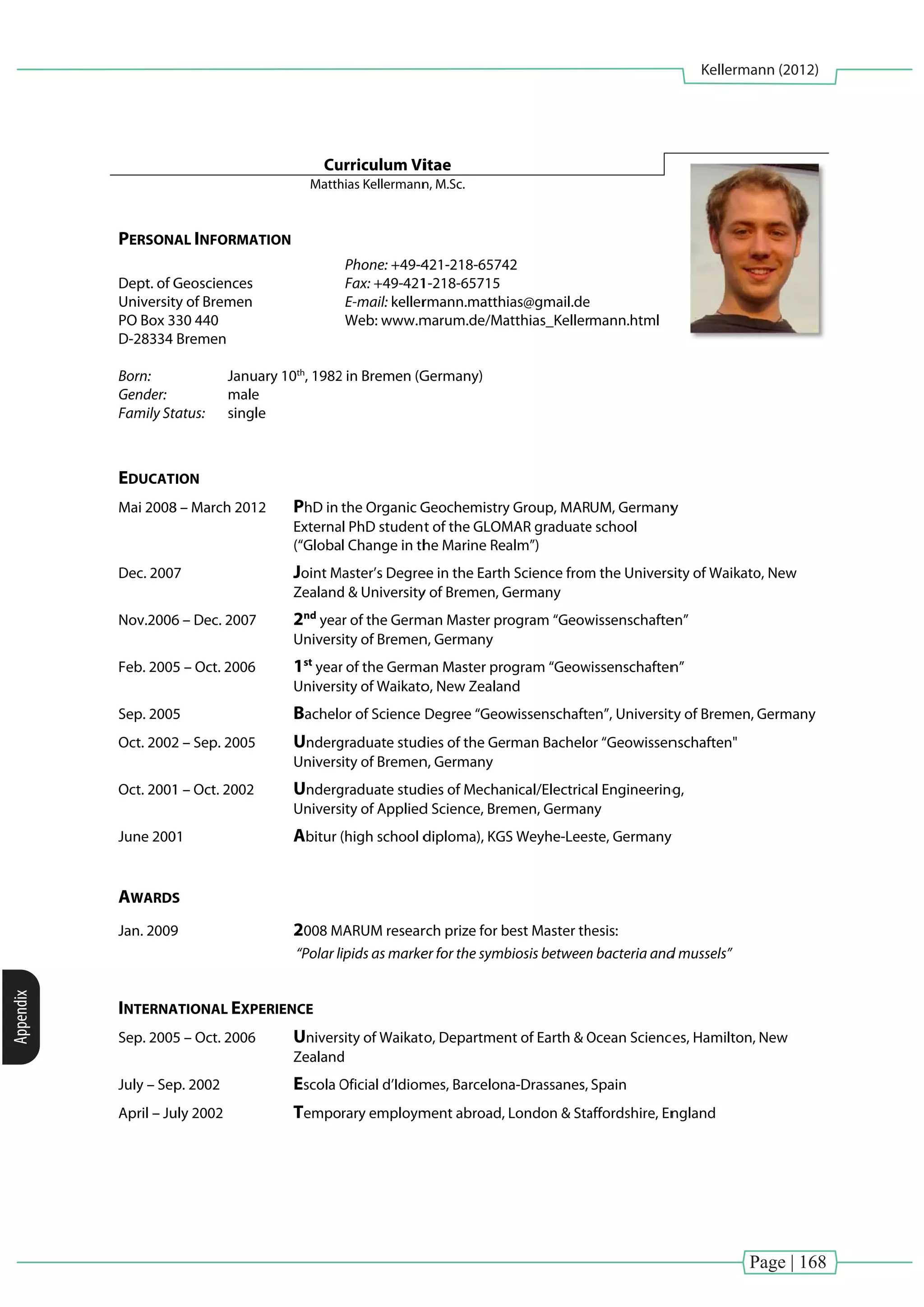 Page | 168
Kellermann (2012)
Appendix
PERSONA
Dept. of G
Universit
PO Box 3
D-28334
Born:
Gender:
Family St
EDUCAT
Mai 2008
Dec. 2007
Nov.2006
Feb. 2005
Sep. 2005
Oct. 2002
Oct. 2001
June 200
AWARDS
Jan. 2009
INTERNA
Sep. 2005
July – Sep
April – Ju
AL INFORMA
Geosciences
ty of Bremen
30 440
Bremen
Janu
male
tatus: singl
ION
8 – March 201
7
6 – Dec. 2007
5 – Oct. 2006
5
2 – Sep. 2005
1 – Oct. 2002
01
S
9
ATIONAL EXP
5 – Oct. 2006
p. 2002
uly 2002
Cu
Matth
ATION
ary 10th
, 1982
e
e
2 PhD in
Externa
(“Globa
Joint M
Zealand
2nd
yea
Univers
1st
year
Univers
Bachelo
Underg
Univers
Underg
Univers
Abitur
2008 M
“Polar li
PERIENCE
Univers
Zealand
Escola O
Tempo
urriculum Vi
hias Kellermann
Phone: +49-4
Fax: +49-421
E-mail: keller
Web: www.m
2 in Bremen (G
the Organic G
al PhD studen
l Change in th
Master’s Degre
d & University
ar of the Germ
sity of Bremen
r of the Germa
sity of Waikato
or of Science
graduate stud
sity of Bremen
graduate stud
sity of Applied
(high school d
MARUM resear
ipids as marke
sity of Waikat
d
Oficial d’Idiom
rary employm
itae
n, M.Sc.
421-218-6574
1-218-65715
rmann.matth
marum.de/Ma
Germany)
Geochemistry
t of the GLOM
he Marine Rea
ee in the Earth
y of Bremen, G
man Master pr
n, Germany
an Master pro
o, New Zealan
Degree “Geo
dies of the Ge
n, Germany
dies of Mecha
d Science, Bre
diploma), KGS
rch prize for b
er for the symb
o, Departmen
mes, Barcelon
ment abroad,
42
ias@gmail.de
atthias_Keller
y Group, MAR
MAR graduate
alm”)
h Science from
Germany
rogram “Geow
ogram “Geow
nd
wissenschafte
rman Bachelo
nical/Electrica
emen, German
S Weyhe-Lees
best Master th
biosis between
nt of Earth & O
na-Drassanes,
London & Sta
mann.html
UM, Germany
e school
m the Univers
wissenschafte
wissenschaften
en”, Universit
or “Geowissen
al Engineering
ny
ste, Germany
hesis:
n bacteria and
Ocean Science
Spain
affordshire, En
y
sity of Waikato
en”
n”
ty of Bremen,
nschaften"
g,
y
d mussels”
ces, Hamilton,
ngland
o, New
Germany
New
 