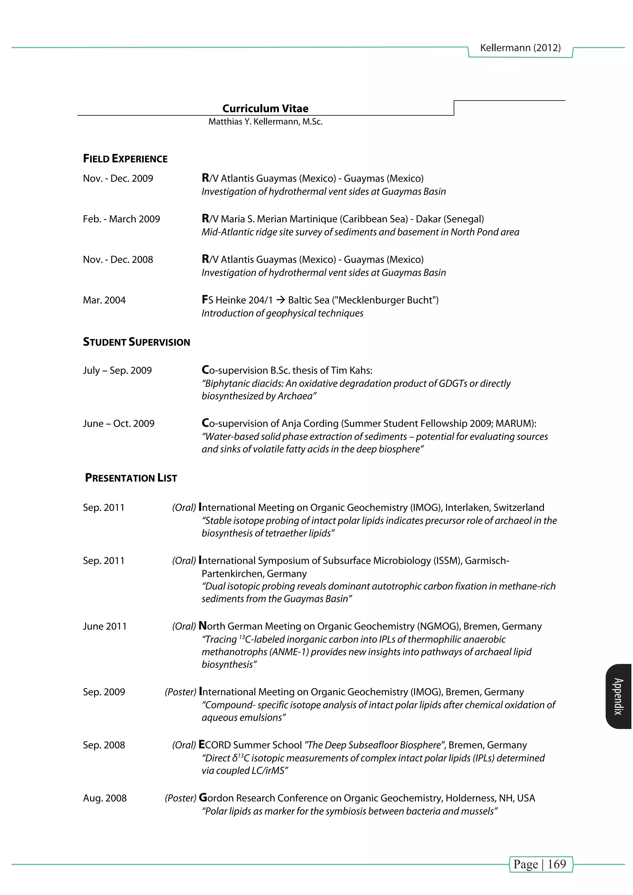 Page | 169
Kellermann (2012)
Appendix
Curriculum Vitae
Matthias Y. Kellermann, M.Sc.
FIELD EXPERIENCE
Nov. - Dec. 2009 R/V Atlantis Guaymas (Mexico) - Guaymas (Mexico)
Investigation of hydrothermal vent sides at Guaymas Basin
Feb. - March 2009 R/V Maria S. Merian Martinique (Caribbean Sea) - Dakar (Senegal)
Mid-Atlantic ridge site survey of sediments and basement in North Pond area
Nov. - Dec. 2008 R/V Atlantis Guaymas (Mexico) - Guaymas (Mexico)
Investigation of hydrothermal vent sides at Guaymas Basin
Mar. 2004 FS Heinke 204/1  Baltic Sea ("Mecklenburger Bucht")
Introduction of geophysical techniques
STUDENT SUPERVISION
July – Sep. 2009 Co-supervision B.Sc. thesis of Tim Kahs:
“Biphytanic diacids: An oxidative degradation product of GDGTs or directly
biosynthesized by Archaea”
June – Oct. 2009 Co-supervision of Anja Cording (Summer Student Fellowship 2009; MARUM):
“Water-based solid phase extraction of sediments – potential for evaluating sources
and sinks of volatile fatty acids in the deep biosphere”
PRESENTATION LIST
Sep. 2011 (Oral) International Meeting on Organic Geochemistry (IMOG), Interlaken, Switzerland
“Stable isotope probing of intact polar lipids indicates precursor role of archaeol in the
biosynthesis of tetraether lipids”
Sep. 2011 (Oral) International Symposium of Subsurface Microbiology (ISSM), Garmisch-
Partenkirchen, Germany
“Dual isotopic probing reveals dominant autotrophic carbon fixation in methane-rich
sediments from the Guaymas Basin”
June 2011 (Oral) North German Meeting on Organic Geochemistry (NGMOG), Bremen, Germany
“Tracing 13
C-labeled inorganic carbon into IPLs of thermophilic anaerobic
methanotrophs (ANME-1) provides new insights into pathways of archaeal lipid
biosynthesis”
Sep. 2009 (Poster) International Meeting on Organic Geochemistry (IMOG), Bremen, Germany
“Compound- specific isotope analysis of intact polar lipids after chemical oxidation of
aqueous emulsions”
Sep. 2008 (Oral) ECORD Summer School "The Deep Subseafloor Biosphere", Bremen, Germany
“Direct δ13
C isotopic measurements of complex intact polar lipids (IPLs) determined
via coupled LC/irMS”
Aug. 2008 (Poster) Gordon Research Conference on Organic Geochemistry, Holderness, NH, USA
“Polar lipids as marker for the symbiosis between bacteria and mussels”
 