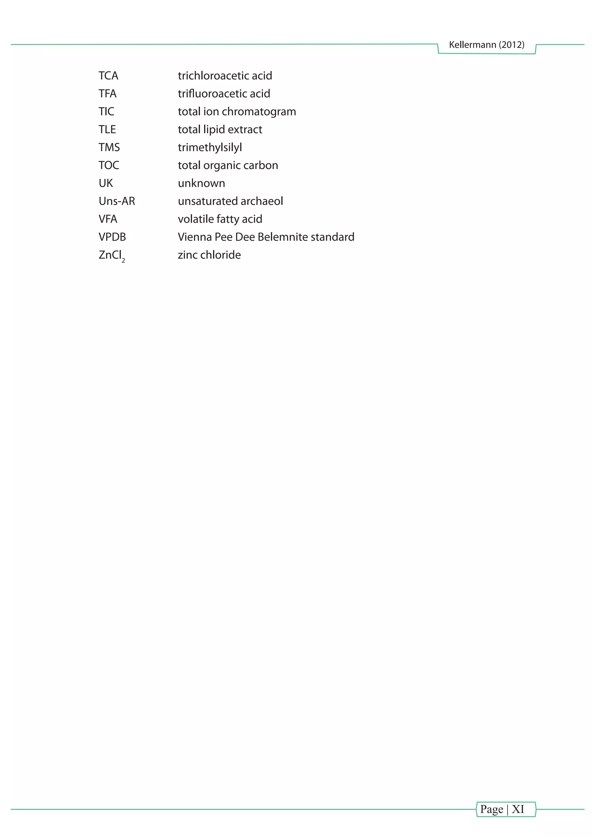 Page | XI
Kellermann (2012)
TCA 		 trichloroacetic acid
TFA		 trifluoroacetic acid
TIC 		 total ion chromatogram
TLE 		 total lipid extract
TMS 		 trimethylsilyl
TOC 		 total organic carbon
UK 		 unknown
Uns-AR		 unsaturated archaeol
VFA 		 volatile fatty acid
VPDB 		 Vienna Pee Dee Belemnite standard
ZnCl2
		 zinc chloride
 