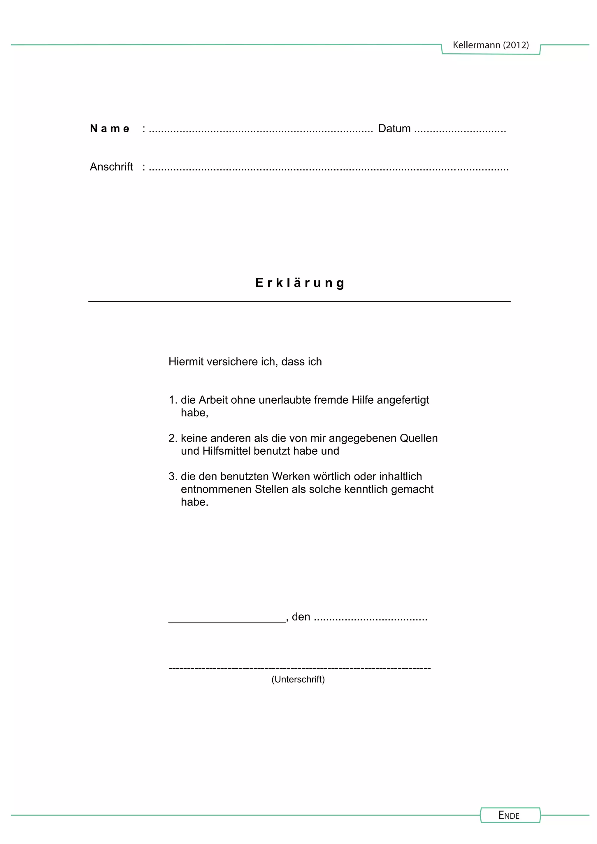 Kellermann (2012)
Ende
N a m e : ......................................................................... Datum ..............................
Anschrift : .....................................................................................................................
E r k l ä r u n g
Hiermit versichere ich, dass ich
1. die Arbeit ohne unerlaubte fremde Hilfe angefertigt
habe,
2. keine anderen als die von mir angegebenen Quellen
und Hilfsmittel benutzt habe und
3. die den benutzten Werken wörtlich oder inhaltlich
entnommenen Stellen als solche kenntlich gemacht
habe.
___________________, den .....................................
-----------------------------------------------------------------------
(Unterschrift)
 