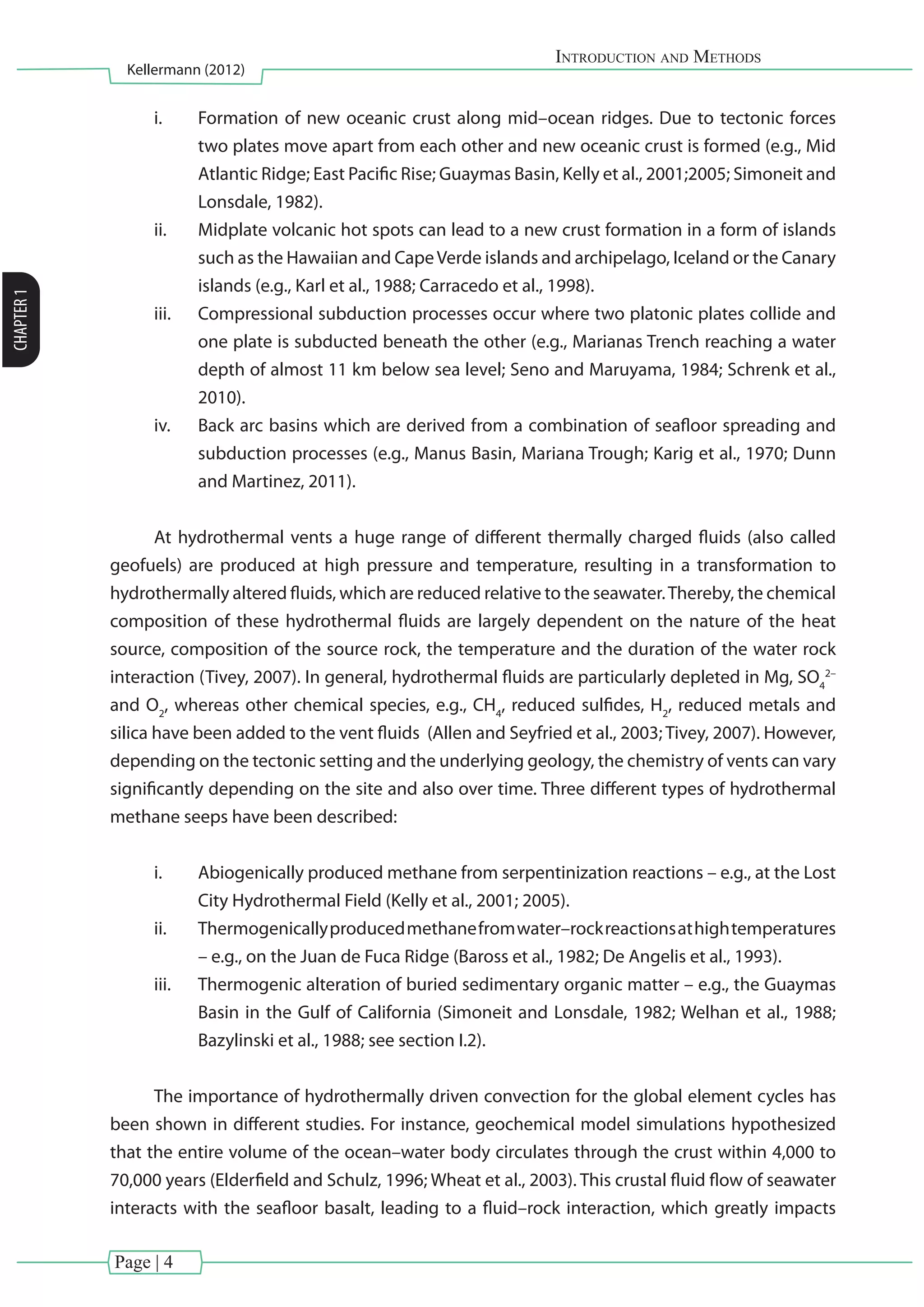 Page | 4
Introduction and Methods
Kellermann (2012)
CHAPTER1
i.	 Formation of new oceanic crust along mid–ocean ridges. Due to tectonic forces
two plates move apart from each other and new oceanic crust is formed (e.g., Mid
Atlantic Ridge; East Pacific Rise; Guaymas Basin, Kelly et al., 2001;2005; Simoneit and
Lonsdale, 1982).
ii.	 Midplate volcanic hot spots can lead to a new crust formation in a form of islands
such as the Hawaiian and CapeVerde islands and archipelago, Iceland or the Canary
islands (e.g., Karl et al., 1988; Carracedo et al., 1998).
iii.	 Compressional subduction processes occur where two platonic plates collide and
one plate is subducted beneath the other (e.g., Marianas Trench reaching a water
depth of almost 11 km below sea level; Seno and Maruyama, 1984; Schrenk et al.,
2010).
iv.	 Back arc basins which are derived from a combination of seafloor spreading and
subduction processes (e.g., Manus Basin, Mariana Trough; Karig et al., 1970; Dunn
and Martinez, 2011).
At hydrothermal vents a huge range of different thermally charged fluids (also called
geofuels) are produced at high pressure and temperature, resulting in a transformation to
hydrothermally altered fluids, which are reduced relative to the seawater.Thereby, the chemical
composition of these hydrothermal fluids are largely dependent on the nature of the heat
source, composition of the source rock, the temperature and the duration of the water rock
interaction (Tivey, 2007). In general, hydrothermal fluids are particularly depleted in Mg, SO4
2–
and O2
, whereas other chemical species, e.g., CH4
, reduced sulfides, H2
, reduced metals and
silica have been added to the vent fluids (Allen and Seyfried et al., 2003; Tivey, 2007). However,
depending on the tectonic setting and the underlying geology, the chemistry of vents can vary
significantly depending on the site and also over time. Three different types of hydrothermal
methane seeps have been described:
i.	 Abiogenically produced methane from serpentinization reactions – e.g., at the Lost
City Hydrothermal Field (Kelly et al., 2001; 2005).
ii.	 Thermogenicallyproducedmethanefromwater–rockreactionsathightemperatures
– e.g., on the Juan de Fuca Ridge (Baross et al., 1982; De Angelis et al., 1993).
iii.	 Thermogenic alteration of buried sedimentary organic matter – e.g., the Guaymas
Basin in the Gulf of California (Simoneit and Lonsdale, 1982; Welhan et al., 1988;
Bazylinski et al., 1988; see section I.2).
The importance of hydrothermally driven convection for the global element cycles has
been shown in different studies. For instance, geochemical model simulations hypothesized
that the entire volume of the ocean–water body circulates through the crust within 4,000 to
70,000 years (Elderfield and Schulz, 1996; Wheat et al., 2003). This crustal fluid flow of seawater
interacts with the seafloor basalt, leading to a fluid–rock interaction, which greatly impacts
 