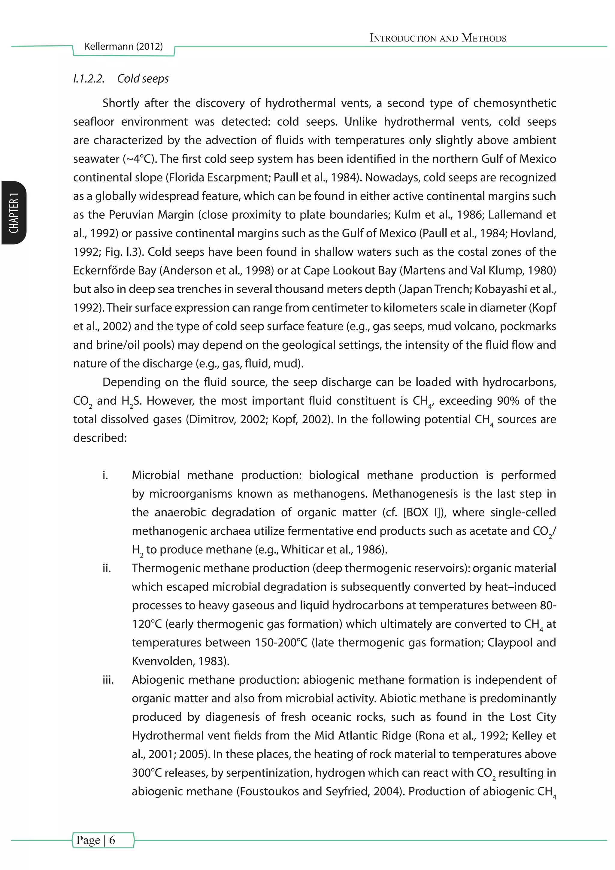 Page | 6
Introduction and Methods
Kellermann (2012)
CHAPTER1
I.1.2.2.	 Cold seeps
Shortly after the discovery of hydrothermal vents, a second type of chemosynthetic
seafloor environment was detected: cold seeps. Unlike hydrothermal vents, cold seeps
are characterized by the advection of fluids with temperatures only slightly above ambient
seawater (~4°C). The first cold seep system has been identified in the northern Gulf of Mexico
continental slope (Florida Escarpment; Paull et al., 1984). Nowadays, cold seeps are recognized
as a globally widespread feature, which can be found in either active continental margins such
as the Peruvian Margin (close proximity to plate boundaries; Kulm et al., 1986; Lallemand et
al., 1992) or passive continental margins such as the Gulf of Mexico (Paull et al., 1984; Hovland,
1992; Fig. I.3). Cold seeps have been found in shallow waters such as the costal zones of the
Eckernförde Bay (Anderson et al., 1998) or at Cape Lookout Bay (Martens and Val Klump, 1980)
but also in deep sea trenches in several thousand meters depth (Japan Trench; Kobayashi et al.,
1992).Their surface expression can range from centimeter to kilometers scale in diameter (Kopf
et al., 2002) and the type of cold seep surface feature (e.g., gas seeps, mud volcano, pockmarks
and brine/oil pools) may depend on the geological settings, the intensity of the fluid flow and
nature of the discharge (e.g., gas, fluid, mud).
Depending on the fluid source, the seep discharge can be loaded with hydrocarbons,
CO2
and H2
S. However, the most important fluid constituent is CH4
, exceeding 90% of the
total dissolved gases (Dimitrov, 2002; Kopf, 2002). In the following potential CH4
sources are
described:
i.	 Microbial methane production: biological methane production is performed
by microorganisms known as methanogens. Methanogenesis is the last step in
the anaerobic degradation of organic matter (cf. [BOX I]), where single-celled
methanogenic archaea utilize fermentative end products such as acetate and CO2
/
H2
to produce methane (e.g., Whiticar et al., 1986).
ii.	 Thermogenic methane production (deep thermogenic reservoirs): organic material
which escaped microbial degradation is subsequently converted by heat–induced
processes to heavy gaseous and liquid hydrocarbons at temperatures between 80-
120°C (early thermogenic gas formation) which ultimately are converted to CH4
at
temperatures between 150-200°C (late thermogenic gas formation; Claypool and
Kvenvolden, 1983).
iii.	 Abiogenic methane production: abiogenic methane formation is independent of
organic matter and also from microbial activity. Abiotic methane is predominantly
produced by diagenesis of fresh oceanic rocks, such as found in the Lost City
Hydrothermal vent fields from the Mid Atlantic Ridge (Rona et al., 1992; Kelley et
al., 2001; 2005). In these places, the heating of rock material to temperatures above
300°C releases, by serpentinization, hydrogen which can react with CO2
resulting in
abiogenic methane (Foustoukos and Seyfried, 2004). Production of abiogenic CH4
 