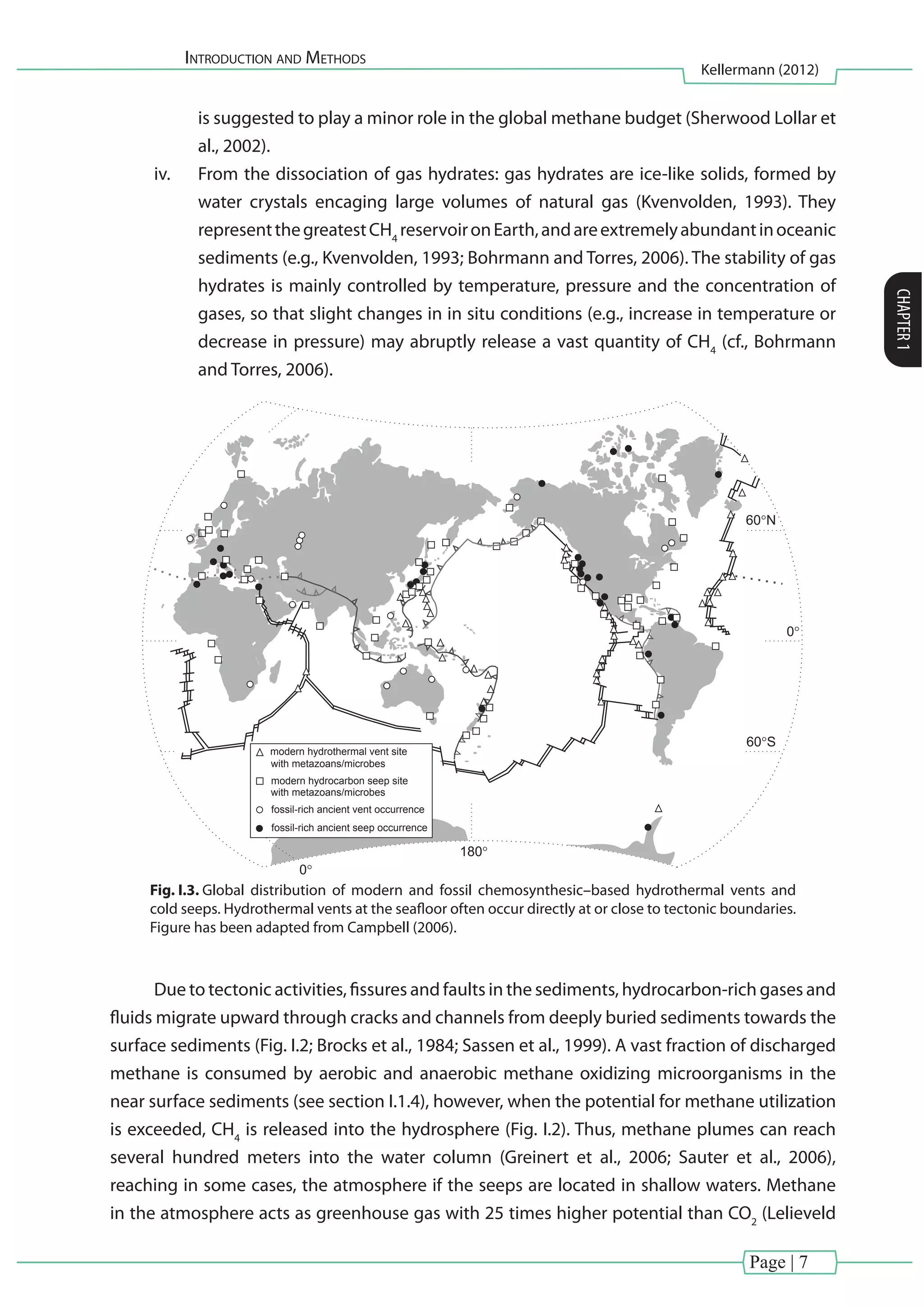 Introduction and Methods
Kellermann (2012)
CHAPTER1
Page | 7
is suggested to play a minor role in the global methane budget (Sherwood Lollar et
al., 2002).
iv.	 From the dissociation of gas hydrates: gas hydrates are ice-like solids, formed by
water crystals encaging large volumes of natural gas (Kvenvolden, 1993). They
representthegreatestCH4
reservoironEarth,andareextremelyabundantinoceanic
sediments (e.g., Kvenvolden, 1993; Bohrmann and Torres, 2006). The stability of gas
hydrates is mainly controlled by temperature, pressure and the concentration of
gases, so that slight changes in in situ conditions (e.g., increase in temperature or
decrease in pressure) may abruptly release a vast quantity of CH4
(cf., Bohrmann
and Torres, 2006).
(e.g., Gold, 1992; Nisbet and Fowler, 1996; Komatsu
and Ori, 2000; Van Dover, 2000; Fujioka et al., 2002;
Kelley et al., 2002; Reyensbach and Shock, 2002;
Marion et al., 2003; Shapiro, 2004). Moreover, perio-
dic, catastrophic release of stored methane in gas
hydrates has been implicated in past, abrupt climate
change scenarios (Dickens et al., 1995; Kennett et al.,
2000). In addition, hydrothermal vents and hydrocar-
bon seeps are necessary components of climate mo-
dels, because cycling of methane-derived carbon from
the lithosphere to the hydrosphere and atmosphere
includes emissions from the 75,000 km-long oceanic
ridge system, and from seepages or gas hydrates
released around the world’s continental margins
(e.g., Hovland and Judd, 1988; Judd et al., 2002a).
In addition to the advances made from studies of
modern vent–seep settings, a multitude of ancient
occurrences with metazoan fossils and/or microbial
fabrics also have been recognized in the geologic
record. They are now known from at least 59 regional
groupings of Early Archean to Pleistocene age ore
deposits and marine sedimentary sequences world-
with metazoans/microbes
modern hydrocarbon seep site
with metazoans/microbes
fossil-rich ancient vent occurrence
fossil-rich ancient seep occurrence
modern hydrothermal vent site
60°N
60°S
180°
0°
0°
Fig. 1. Distribution map of chemosynthesis-based settings, illustrating those Archean to Recent hydrothermal vents and hydrocarbon seeps with
associated metazoan and/or microbial signatures. Modern vent distributions are from Fricke et al. (1989), Kamenev et al. (1993), Van Dover
(2000), Kelley et al., 2002, Kojima (2002), von Cosel and Marshall (2003), and Kojima et al. (2004). Modern seep locations were compiled
from Hovland and Judd (1988), Hovland et al. (1987), Dando et al. (1991), Corselli and Basso (1996), Sibuet and Olu (1998), Greinert et al.
(2000), Coleman and Ballard (2001), Bohrmann et al. (2002, 2003), Judd et al. (2002c), Kojima (2002), Kojima et al. (2002, 2004), Sahling et
al. (2002), Salas and Woodside (2002), Stakes et al. (1999), Wiedicke et al. (2002), Hovland and Risk (2003), Han et al. (2004), MacDonald et
al. (2004), Sassen et al. (2004), and Sellanes et al. (2004), Levin (in press). Ancient hydrothermal vent deposit locations are from Noll et al.
(1984), Banks (1985), Moore et al. (1986), Duhig et al. (1992a), Little et al. (1998, 1999b), Rasmussen (2000), and Playford and Wallace
(2001). Ancient hydrocarbon seep occurrences are from Druckman et al. (1994), Taviani (2001), Burhan et al. (2002), Campbell et al. (2002),
Amano (2003), Goedert et al. (2003a, b), Go´mez-Pe´rez (2003), Hikida et al. (2003), Kitazaki and Majima (2003), Majima et al. (2003, in press),
Nobuhara (2003), Torres et al. (2003), and Barbieri et al. (2004).
K.A. Campbell / Palaeogeography, Palaeoclimatology, Palaeoecology 232 (2006) 362–407364
Fig. I.3. Global distribution of modern and fossil chemosynthesic–based hydrothermal vents and
cold seeps. Hydrothermal vents at the seafloor often occur directly at or close to tectonic boundaries.
Figure has been adapted from Campbell (2006).
Due to tectonic activities, fissures and faults in the sediments, hydrocarbon-rich gases and
fluids migrate upward through cracks and channels from deeply buried sediments towards the
surface sediments (Fig. I.2; Brocks et al., 1984; Sassen et al., 1999). A vast fraction of discharged
methane is consumed by aerobic and anaerobic methane oxidizing microorganisms in the
near surface sediments (see section I.1.4), however, when the potential for methane utilization
is exceeded, CH4
is released into the hydrosphere (Fig. I.2). Thus, methane plumes can reach
several hundred meters into the water column (Greinert et al., 2006; Sauter et al., 2006),
reaching in some cases, the atmosphere if the seeps are located in shallow waters. Methane
in the atmosphere acts as greenhouse gas with 25 times higher potential than CO2
(Lelieveld
 
