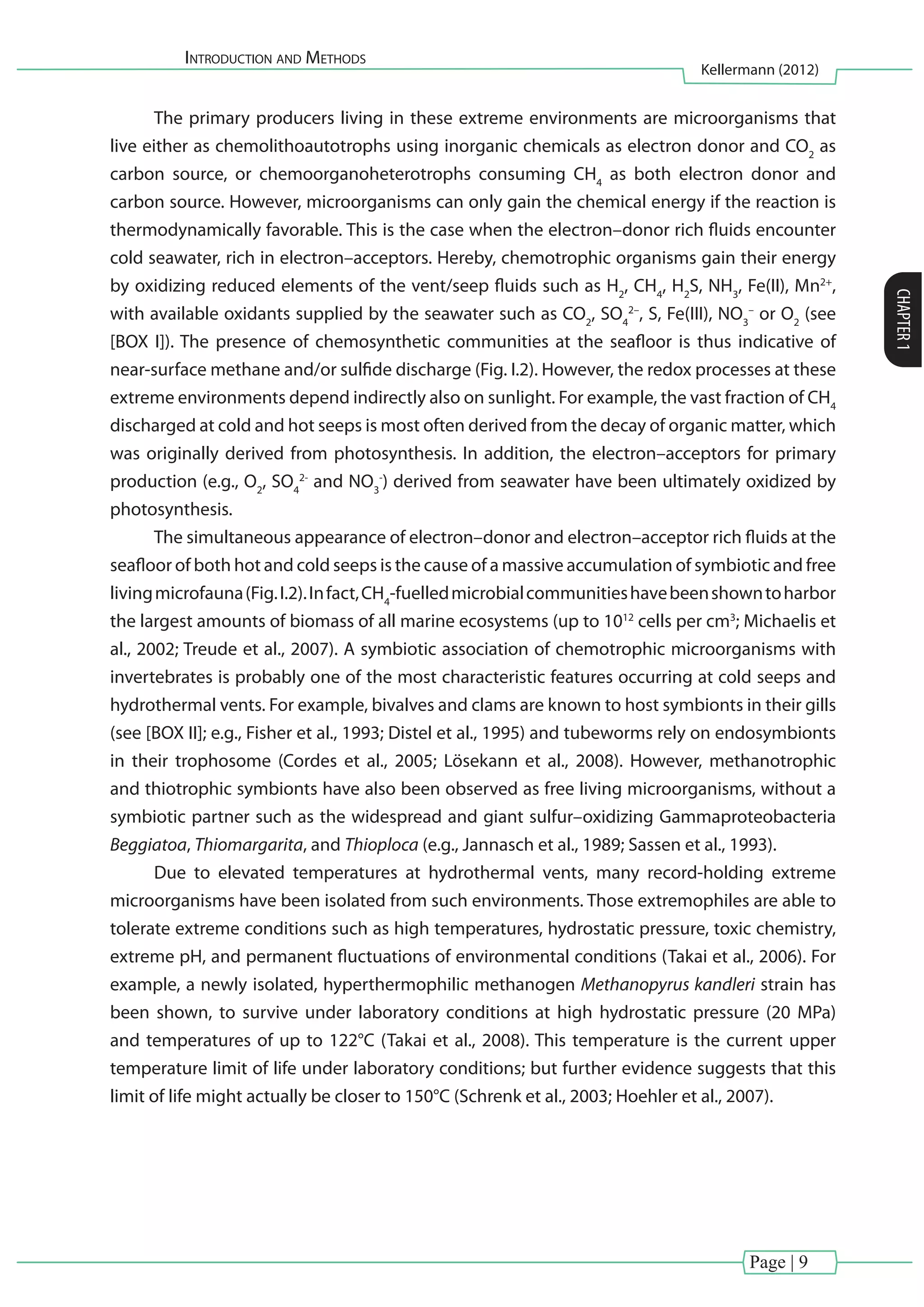 Introduction and Methods
Kellermann (2012)
CHAPTER1
Page | 9
The primary producers living in these extreme environments are microorganisms that
live either as chemolithoautotrophs using inorganic chemicals as electron donor and CO2
as
carbon source, or chemoorganoheterotrophs consuming CH4
as both electron donor and
carbon source. However, microorganisms can only gain the chemical energy if the reaction is
thermodynamically favorable. This is the case when the electron–donor rich fluids encounter
cold seawater, rich in electron–acceptors. Hereby, chemotrophic organisms gain their energy
by oxidizing reduced elements of the vent/seep fluids such as H2
, CH4
, H2
S, NH3
, Fe(II), Mn2+
,
with available oxidants supplied by the seawater such as CO2
, SO4
2–
, S, Fe(III), NO3
–
or O2
(see
[BOX I]). The presence of chemosynthetic communities at the seafloor is thus indicative of
near-surface methane and/or sulfide discharge (Fig. I.2). However, the redox processes at these
extreme environments depend indirectly also on sunlight. For example, the vast fraction of CH4
discharged at cold and hot seeps is most often derived from the decay of organic matter, which
was originally derived from photosynthesis. In addition, the electron–acceptors for primary
production (e.g., O2
, SO4
2-
and NO3
-
) derived from seawater have been ultimately oxidized by
photosynthesis.
The simultaneous appearance of electron–donor and electron–acceptor rich fluids at the
seafloor of both hot and cold seeps is the cause of a massive accumulation of symbiotic and free
livingmicrofauna(Fig.I.2).Infact,CH4
-fuelledmicrobialcommunitieshavebeenshowntoharbor
the largest amounts of biomass of all marine ecosystems (up to 1012
cells per cm3
; Michaelis et
al., 2002; Treude et al., 2007). A symbiotic association of chemotrophic microorganisms with
invertebrates is probably one of the most characteristic features occurring at cold seeps and
hydrothermal vents. For example, bivalves and clams are known to host symbionts in their gills
(see [BOX II]; e.g., Fisher et al., 1993; Distel et al., 1995) and tubeworms rely on endosymbionts
in their trophosome (Cordes et al., 2005; Lösekann et al., 2008). However, methanotrophic
and thiotrophic symbionts have also been observed as free living microorganisms, without a
symbiotic partner such as the widespread and giant sulfur–oxidizing Gammaproteobacteria
Beggiatoa, Thiomargarita, and Thioploca (e.g., Jannasch et al., 1989; Sassen et al., 1993).
Due to elevated temperatures at hydrothermal vents, many record-holding extreme
microorganisms have been isolated from such environments. Those extremophiles are able to
tolerate extreme conditions such as high temperatures, hydrostatic pressure, toxic chemistry,
extreme pH, and permanent fluctuations of environmental conditions (Takai et al., 2006). For
example, a newly isolated, hyperthermophilic methanogen Methanopyrus kandleri strain has
been shown, to survive under laboratory conditions at high hydrostatic pressure (20 MPa)
and temperatures of up to 122°C (Takai et al., 2008). This temperature is the current upper
temperature limit of life under laboratory conditions; but further evidence suggests that this
limit of life might actually be closer to 150°C (Schrenk et al., 2003; Hoehler et al., 2007).
 