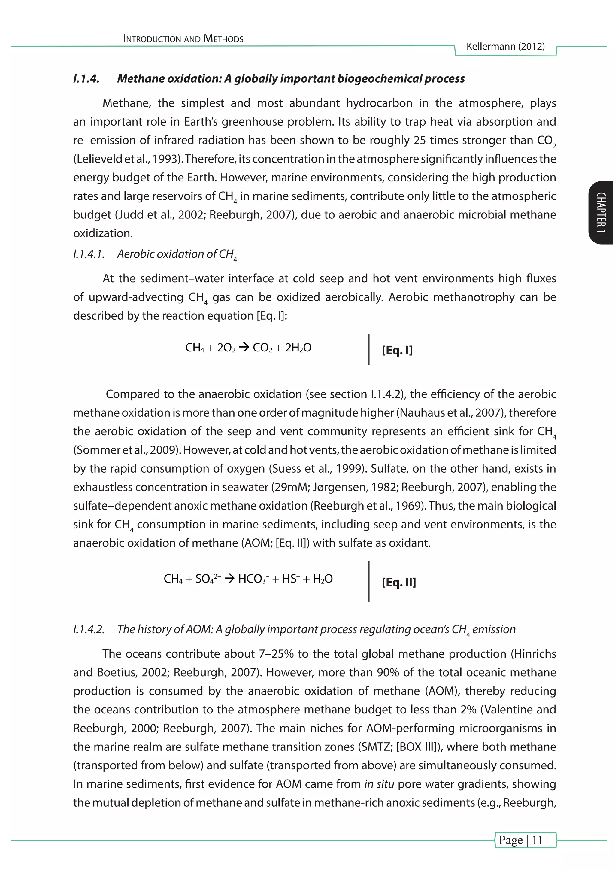 Introduction and Methods
Kellermann (2012)
CHAPTER1
Page | 11
I.1.4.	 Methane oxidation: A globally important biogeochemical process
Methane, the simplest and most abundant hydrocarbon in the atmosphere, plays
an important role in Earth’s greenhouse problem. Its ability to trap heat via absorption and
re–emission of infrared radiation has been shown to be roughly 25 times stronger than CO2
(Lelieveldetal.,1993).Therefore,itsconcentrationintheatmospheresignificantlyinfluencesthe
energy budget of the Earth. However, marine environments, considering the high production
rates and large reservoirs of CH4
in marine sediments, contribute only little to the atmospheric
budget (Judd et al., 2002; Reeburgh, 2007), due to aerobic and anaerobic microbial methane
oxidization.
I.1.4.1.	 Aerobic oxidation of CH4
At the sediment–water interface at cold seep and hot vent environments high fluxes
of upward-advecting CH4
gas can be oxidized aerobically. Aerobic methanotrophy can be
described by the reaction equation [Eq. I]:


[Eq. I]
Compared to the anaerobic oxidation (see section I.1.4.2), the efficiency of the aerobic
methane oxidation is more than one order of magnitude higher (Nauhaus et al., 2007), therefore
the aerobic oxidation of the seep and vent community represents an efficient sink for CH4
(Sommeretal.,2009).However,atcoldandhotvents,theaerobicoxidationofmethaneislimited
by the rapid consumption of oxygen (Suess et al., 1999). Sulfate, on the other hand, exists in
exhaustless concentration in seawater (29mM; Jørgensen, 1982; Reeburgh, 2007), enabling the
sulfate–dependent anoxic methane oxidation (Reeburgh et al., 1969).Thus, the main biological
sink for CH4
consumption in marine sediments, including seep and vent environments, is the
anaerobic oxidation of methane (AOM; [Eq. II]) with sulfate as oxidant.

 [Eq. II]
I.1.4.2.	 The history of AOM: A globally important process regulating ocean’s CH4
emission
The oceans contribute about 7–25% to the total global methane production (Hinrichs
and Boetius, 2002; Reeburgh, 2007). However, more than 90% of the total oceanic methane
production is consumed by the anaerobic oxidation of methane (AOM), thereby reducing
the oceans contribution to the atmosphere methane budget to less than 2% (Valentine and
Reeburgh, 2000; Reeburgh, 2007). The main niches for AOM-performing microorganisms in
the marine realm are sulfate methane transition zones (SMTZ; [BOX III]), where both methane
(transported from below) and sulfate (transported from above) are simultaneously consumed.
In marine sediments, first evidence for AOM came from in situ pore water gradients, showing
the mutual depletion of methane and sulfate in methane-rich anoxic sediments (e.g., Reeburgh,
 