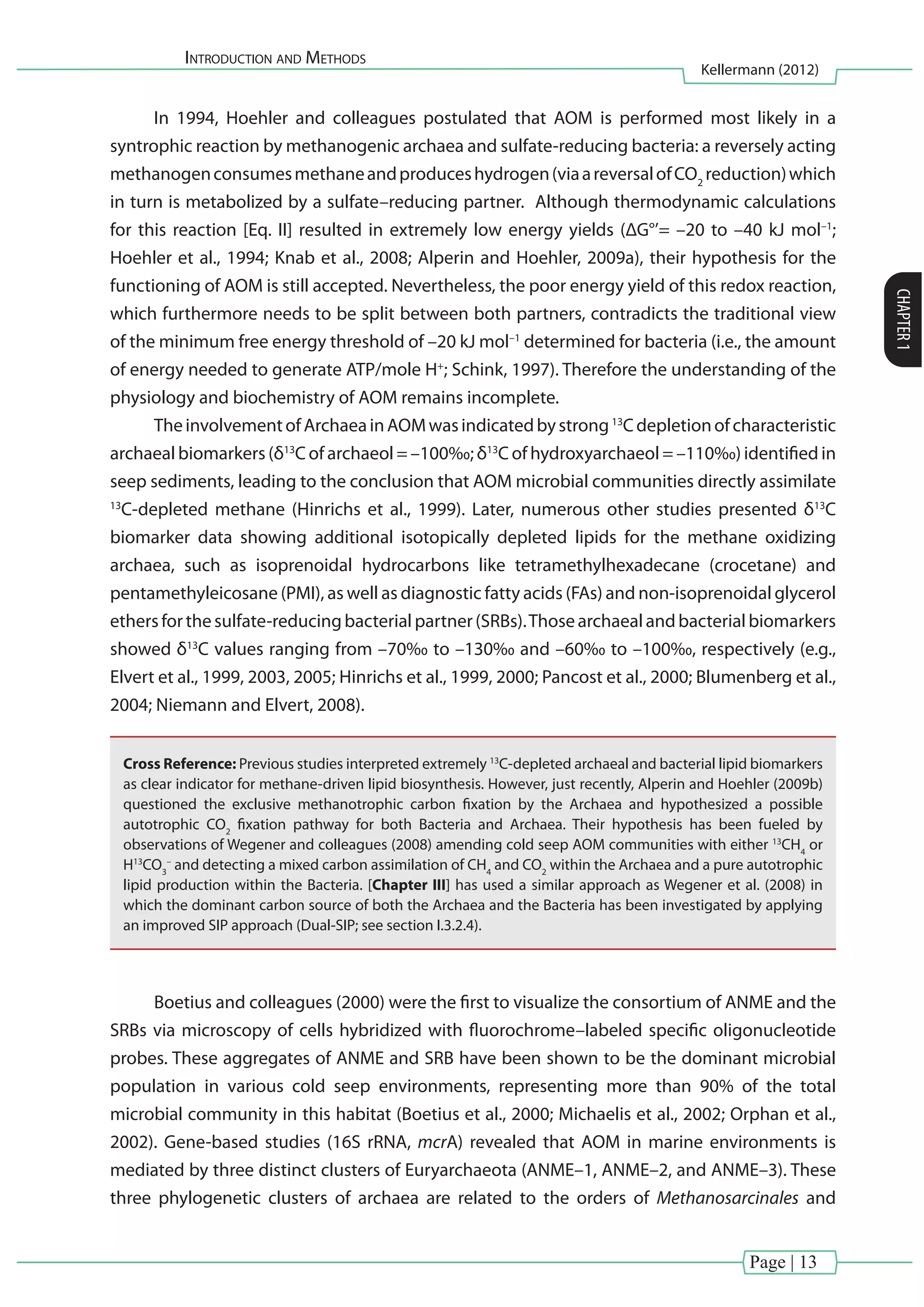 Introduction and Methods
Kellermann (2012)
CHAPTER1
Page | 13
In 1994, Hoehler and colleagues postulated that AOM is performed most likely in a
syntrophic reaction by methanogenic archaea and sulfate-reducing bacteria: a reversely acting
methanogenconsumesmethaneandproduceshydrogen(viaareversalofCO2
reduction)which
in turn is metabolized by a sulfate–reducing partner. Although thermodynamic calculations
for this reaction [Eq. II] resulted in extremely low energy yields (ΔG°’= –20 to –40 kJ mol–1
;
Hoehler et al., 1994; Knab et al., 2008; Alperin and Hoehler, 2009a), their hypothesis for the
functioning of AOM is still accepted. Nevertheless, the poor energy yield of this redox reaction,
which furthermore needs to be split between both partners, contradicts the traditional view
of the minimum free energy threshold of –20 kJ mol–1
determined for bacteria (i.e., the amount
of energy needed to generate ATP/mole H+
; Schink, 1997). Therefore the understanding of the
physiology and biochemistry of AOM remains incomplete.
TheinvolvementofArchaeainAOMwasindicatedbystrong13
Cdepletionofcharacteristic
archaeal biomarkers (δ13
C of archaeol = –100‰; δ13
C of hydroxyarchaeol = –110‰) identified in
seep sediments, leading to the conclusion that AOM microbial communities directly assimilate
13
C-depleted methane (Hinrichs et al., 1999). Later, numerous other studies presented δ13
C
biomarker data showing additional isotopically depleted lipids for the methane oxidizing
archaea, such as isoprenoidal hydrocarbons like tetramethylhexadecane (crocetane) and
pentamethyleicosane (PMI), as well as diagnostic fatty acids (FAs) and non-isoprenoidal glycerol
ethersforthesulfate-reducingbacterialpartner(SRBs).Thosearchaealandbacterialbiomarkers
showed δ13
C values ranging from –70‰ to –130‰ and –60‰ to –100‰, respectively (e.g.,
Elvert et al., 1999, 2003, 2005; Hinrichs et al., 1999, 2000; Pancost et al., 2000; Blumenberg et al.,
2004; Niemann and Elvert, 2008).
Cross Reference: Previous studies interpreted extremely 13
C-depleted archaeal and bacterial lipid biomarkers
as clear indicator for methane-driven lipid biosynthesis. However, just recently, Alperin and Hoehler (2009b)
questioned the exclusive methanotrophic carbon fixation by the Archaea and hypothesized a possible
autotrophic CO2
fixation pathway for both Bacteria and Archaea. Their hypothesis has been fueled by
observations of Wegener and colleagues (2008) amending cold seep AOM communities with either 13
CH4
or
H13
CO3
–
and detecting a mixed carbon assimilation of CH4
and CO2
within the Archaea and a pure autotrophic
lipid production within the Bacteria. [Chapter III] has used a similar approach as Wegener et al. (2008) in
which the dominant carbon source of both the Archaea and the Bacteria has been investigated by applying
an improved SIP approach (Dual-SIP; see section I.3.2.4).
Boetius and colleagues (2000) were the first to visualize the consortium of ANME and the
SRBs via microscopy of cells hybridized with fluorochrome–labeled specific oligonucleotide
probes. These aggregates of ANME and SRB have been shown to be the dominant microbial
population in various cold seep environments, representing more than 90% of the total
microbial community in this habitat (Boetius et al., 2000; Michaelis et al., 2002; Orphan et al.,
2002). Gene-based studies (16S rRNA, mcrA) revealed that AOM in marine environments is
mediated by three distinct clusters of Euryarchaeota (ANME–1, ANME–2, and ANME–3). These
three phylogenetic clusters of archaea are related to the orders of Methanosarcinales and
 