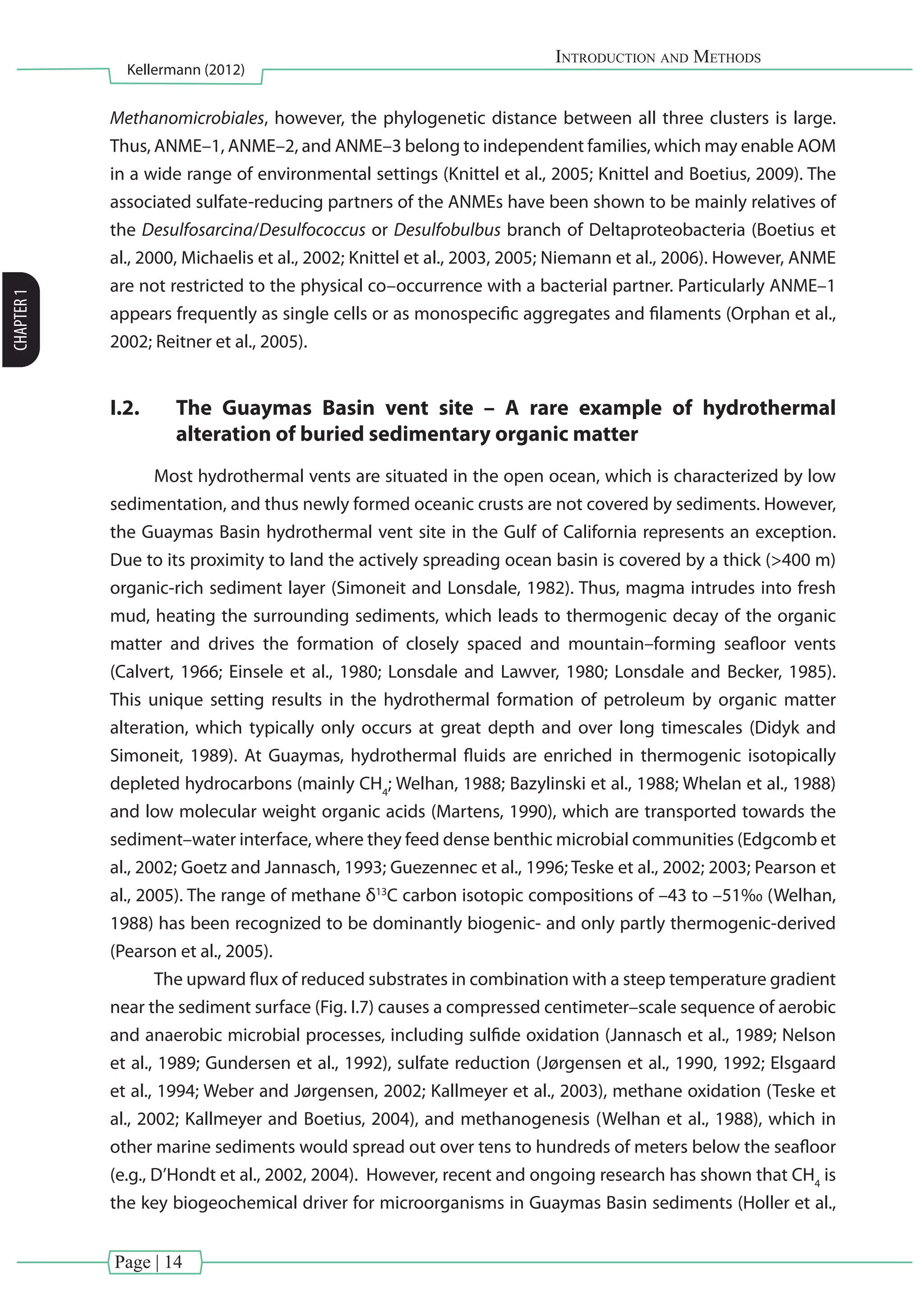 Page | 14
Introduction and Methods
Kellermann (2012)
CHAPTER1
Methanomicrobiales, however, the phylogenetic distance between all three clusters is large.
Thus, ANME–1, ANME–2, and ANME–3 belong to independent families, which may enable AOM
in a wide range of environmental settings (Knittel et al., 2005; Knittel and Boetius, 2009). The
associated sulfate-reducing partners of the ANMEs have been shown to be mainly relatives of
the Desulfosarcina/Desulfococcus or Desulfobulbus branch of Deltaproteobacteria (Boetius et
al., 2000, Michaelis et al., 2002; Knittel et al., 2003, 2005; Niemann et al., 2006). However, ANME
are not restricted to the physical co–occurrence with a bacterial partner. Particularly ANME–1
appears frequently as single cells or as monospecific aggregates and filaments (Orphan et al.,
2002; Reitner et al., 2005).
I.2.	 The Guaymas Basin vent site – A rare example of hydrothermal
alteration of buried sedimentary organic matter
Most hydrothermal vents are situated in the open ocean, which is characterized by low
sedimentation, and thus newly formed oceanic crusts are not covered by sediments. However,
the Guaymas Basin hydrothermal vent site in the Gulf of California represents an exception.
Due to its proximity to land the actively spreading ocean basin is covered by a thick (>400 m)
organic-rich sediment layer (Simoneit and Lonsdale, 1982). Thus, magma intrudes into fresh
mud, heating the surrounding sediments, which leads to thermogenic decay of the organic
matter and drives the formation of closely spaced and mountain–forming seafloor vents
(Calvert, 1966; Einsele et al., 1980; Lonsdale and Lawver, 1980; Lonsdale and Becker, 1985).
This unique setting results in the hydrothermal formation of petroleum by organic matter
alteration, which typically only occurs at great depth and over long timescales (Didyk and
Simoneit, 1989). At Guaymas, hydrothermal fluids are enriched in thermogenic isotopically
depleted hydrocarbons (mainly CH4
; Welhan, 1988; Bazylinski et al., 1988; Whelan et al., 1988)
and low molecular weight organic acids (Martens, 1990), which are transported towards the
sediment–water interface, where they feed dense benthic microbial communities (Edgcomb et
al., 2002; Goetz and Jannasch, 1993; Guezennec et al., 1996; Teske et al., 2002; 2003; Pearson et
al., 2005). The range of methane δ13
C carbon isotopic compositions of –43 to –51‰ (Welhan,
1988) has been recognized to be dominantly biogenic- and only partly thermogenic-derived
(Pearson et al., 2005).
The upward flux of reduced substrates in combination with a steep temperature gradient
near the sediment surface (Fig. I.7) causes a compressed centimeter–scale sequence of aerobic
and anaerobic microbial processes, including sulfide oxidation (Jannasch et al., 1989; Nelson
et al., 1989; Gundersen et al., 1992), sulfate reduction (Jørgensen et al., 1990, 1992; Elsgaard
et al., 1994; Weber and Jørgensen, 2002; Kallmeyer et al., 2003), methane oxidation (Teske et
al., 2002; Kallmeyer and Boetius, 2004), and methanogenesis (Welhan et al., 1988), which in
other marine sediments would spread out over tens to hundreds of meters below the seafloor
(e.g., D’Hondt et al., 2002, 2004). However, recent and ongoing research has shown that CH4
is
the key biogeochemical driver for microorganisms in Guaymas Basin sediments (Holler et al.,
 