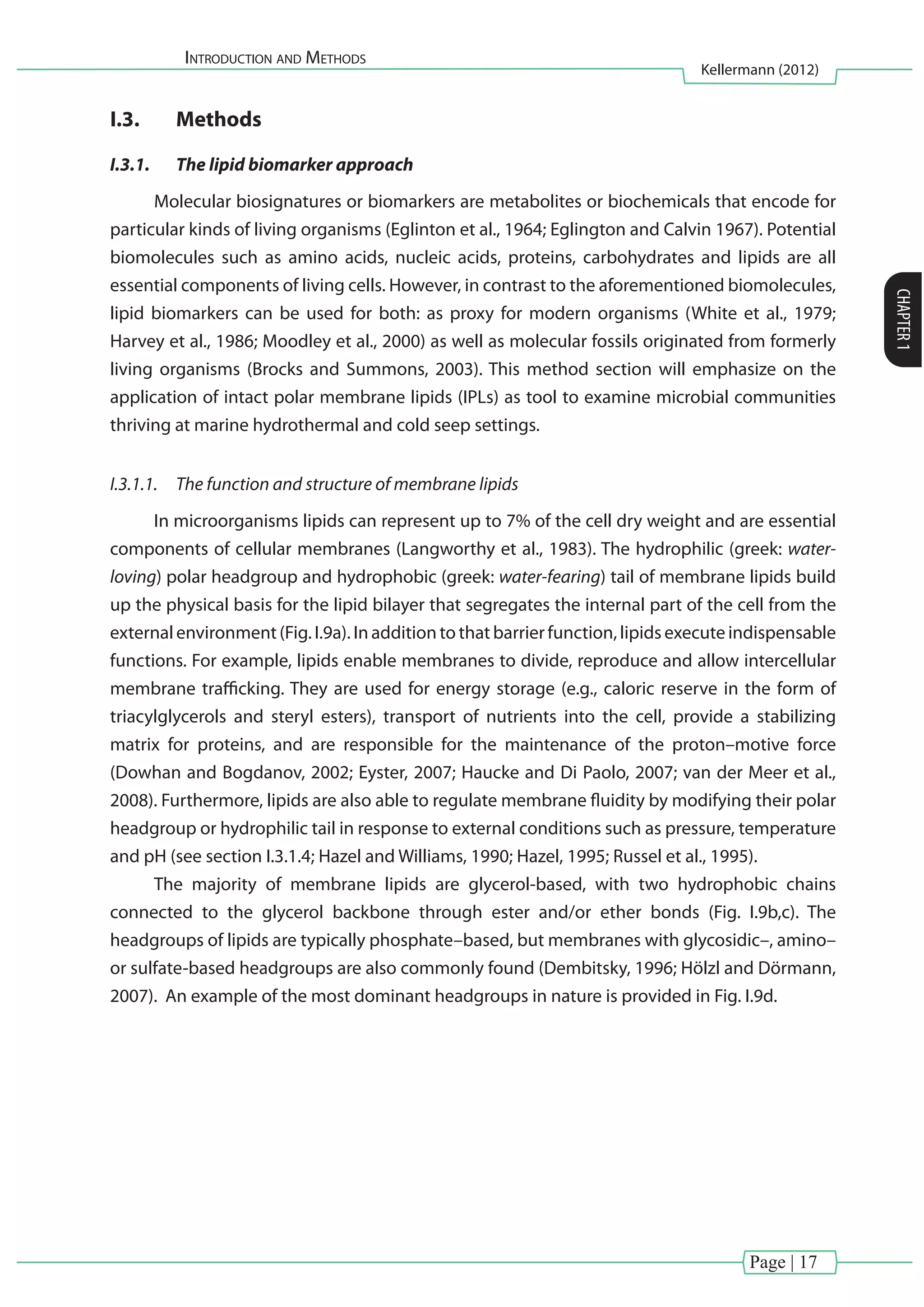 Introduction and Methods
Kellermann (2012)
CHAPTER1
Page | 17
I.3.	 Methods
I.3.1.	 The lipid biomarker approach
Molecular biosignatures or biomarkers are metabolites or biochemicals that encode for
particular kinds of living organisms (Eglinton et al., 1964; Eglington and Calvin 1967). Potential
biomolecules such as amino acids, nucleic acids, proteins, carbohydrates and lipids are all
essential components of living cells. However, in contrast to the aforementioned biomolecules,
lipid biomarkers can be used for both: as proxy for modern organisms (White et al., 1979;
Harvey et al., 1986; Moodley et al., 2000) as well as molecular fossils originated from formerly
living organisms (Brocks and Summons, 2003). This method section will emphasize on the
application of intact polar membrane lipids (IPLs) as tool to examine microbial communities
thriving at marine hydrothermal and cold seep settings.
I.3.1.1.	 The function and structure of membrane lipids
In microorganisms lipids can represent up to 7% of the cell dry weight and are essential
components of cellular membranes (Langworthy et al., 1983). The hydrophilic (greek: water-
loving) polar headgroup and hydrophobic (greek: water-fearing) tail of membrane lipids build
up the physical basis for the lipid bilayer that segregates the internal part of the cell from the
external environment (Fig. I.9a). In addition to that barrier function, lipids execute indispensable
functions. For example, lipids enable membranes to divide, reproduce and allow intercellular
membrane trafficking. They are used for energy storage (e.g., caloric reserve in the form of
triacylglycerols and steryl esters), transport of nutrients into the cell, provide a stabilizing
matrix for proteins, and are responsible for the maintenance of the proton–motive force
(Dowhan and Bogdanov, 2002; Eyster, 2007; Haucke and Di Paolo, 2007; van der Meer et al.,
2008). Furthermore, lipids are also able to regulate membrane fluidity by modifying their polar
headgroup or hydrophilic tail in response to external conditions such as pressure, temperature
and pH (see section I.3.1.4; Hazel and Williams, 1990; Hazel, 1995; Russel et al., 1995).
The majority of membrane lipids are glycerol-based, with two hydrophobic chains
connected to the glycerol backbone through ester and/or ether bonds (Fig. I.9b,c). The
headgroups of lipids are typically phosphate–based, but membranes with glycosidic–, amino–
or sulfate-based headgroups are also commonly found (Dembitsky, 1996; Hölzl and Dörmann,
2007). An example of the most dominant headgroups in nature is provided in Fig. I.9d.
 