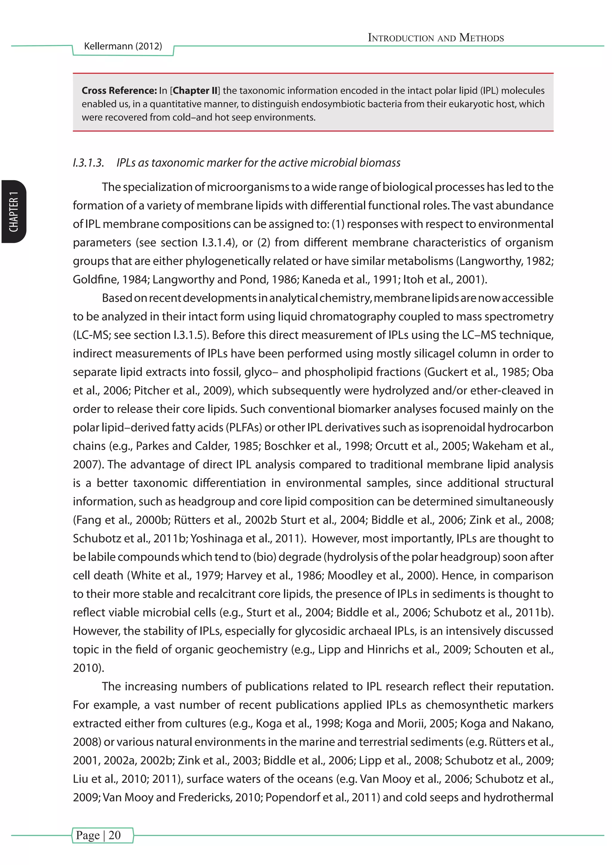 Page | 20
Introduction and Methods
Kellermann (2012)
CHAPTER1
Cross Reference: In [Chapter II] the taxonomic information encoded in the intact polar lipid (IPL) molecules
enabled us, in a quantitative manner, to distinguish endosymbiotic bacteria from their eukaryotic host, which
were recovered from cold–and hot seep environments.
I.3.1.3.	 IPLs as taxonomic marker for the active microbial biomass
Thespecializationofmicroorganismstoawiderangeofbiologicalprocesseshasledtothe
formation of a variety of membrane lipids with differential functional roles.The vast abundance
of IPL membrane compositions can be assigned to: (1) responses with respect to environmental
parameters (see section I.3.1.4), or (2) from different membrane characteristics of organism
groups that are either phylogenetically related or have similar metabolisms (Langworthy, 1982;
Goldfine, 1984; Langworthy and Pond, 1986; Kaneda et al., 1991; Itoh et al., 2001).
Basedonrecentdevelopmentsinanalyticalchemistry,membranelipidsarenowaccessible
to be analyzed in their intact form using liquid chromatography coupled to mass spectrometry
(LC-MS; see section I.3.1.5). Before this direct measurement of IPLs using the LC–MS technique,
indirect measurements of IPLs have been performed using mostly silicagel column in order to
separate lipid extracts into fossil, glyco– and phospholipid fractions (Guckert et al., 1985; Oba
et al., 2006; Pitcher et al., 2009), which subsequently were hydrolyzed and/or ether-cleaved in
order to release their core lipids. Such conventional biomarker analyses focused mainly on the
polar lipid–derived fatty acids (PLFAs) or other IPL derivatives such as isoprenoidal hydrocarbon
chains (e.g., Parkes and Calder, 1985; Boschker et al., 1998; Orcutt et al., 2005; Wakeham et al.,
2007). The advantage of direct IPL analysis compared to traditional membrane lipid analysis
is a better taxonomic differentiation in environmental samples, since additional structural
information, such as headgroup and core lipid composition can be determined simultaneously
(Fang et al., 2000b; Rütters et al., 2002b Sturt et al., 2004; Biddle et al., 2006; Zink et al., 2008;
Schubotz et al., 2011b; Yoshinaga et al., 2011). However, most importantly, IPLs are thought to
be labile compounds which tend to (bio) degrade (hydrolysis of the polar headgroup) soon after
cell death (White et al., 1979; Harvey et al., 1986; Moodley et al., 2000). Hence, in comparison
to their more stable and recalcitrant core lipids, the presence of IPLs in sediments is thought to
reflect viable microbial cells (e.g., Sturt et al., 2004; Biddle et al., 2006; Schubotz et al., 2011b).
However, the stability of IPLs, especially for glycosidic archaeal IPLs, is an intensively discussed
topic in the field of organic geochemistry (e.g., Lipp and Hinrichs et al., 2009; Schouten et al.,
2010).
The increasing numbers of publications related to IPL research reflect their reputation.
For example, a vast number of recent publications applied IPLs as chemosynthetic markers
extracted either from cultures (e.g., Koga et al., 1998; Koga and Morii, 2005; Koga and Nakano,
2008) or various natural environments in the marine and terrestrial sediments (e.g. Rütters et al.,
2001, 2002a, 2002b; Zink et al., 2003; Biddle et al., 2006; Lipp et al., 2008; Schubotz et al., 2009;
Liu et al., 2010; 2011), surface waters of the oceans (e.g. Van Mooy et al., 2006; Schubotz et al.,
2009; Van Mooy and Fredericks, 2010; Popendorf et al., 2011) and cold seeps and hydrothermal
 