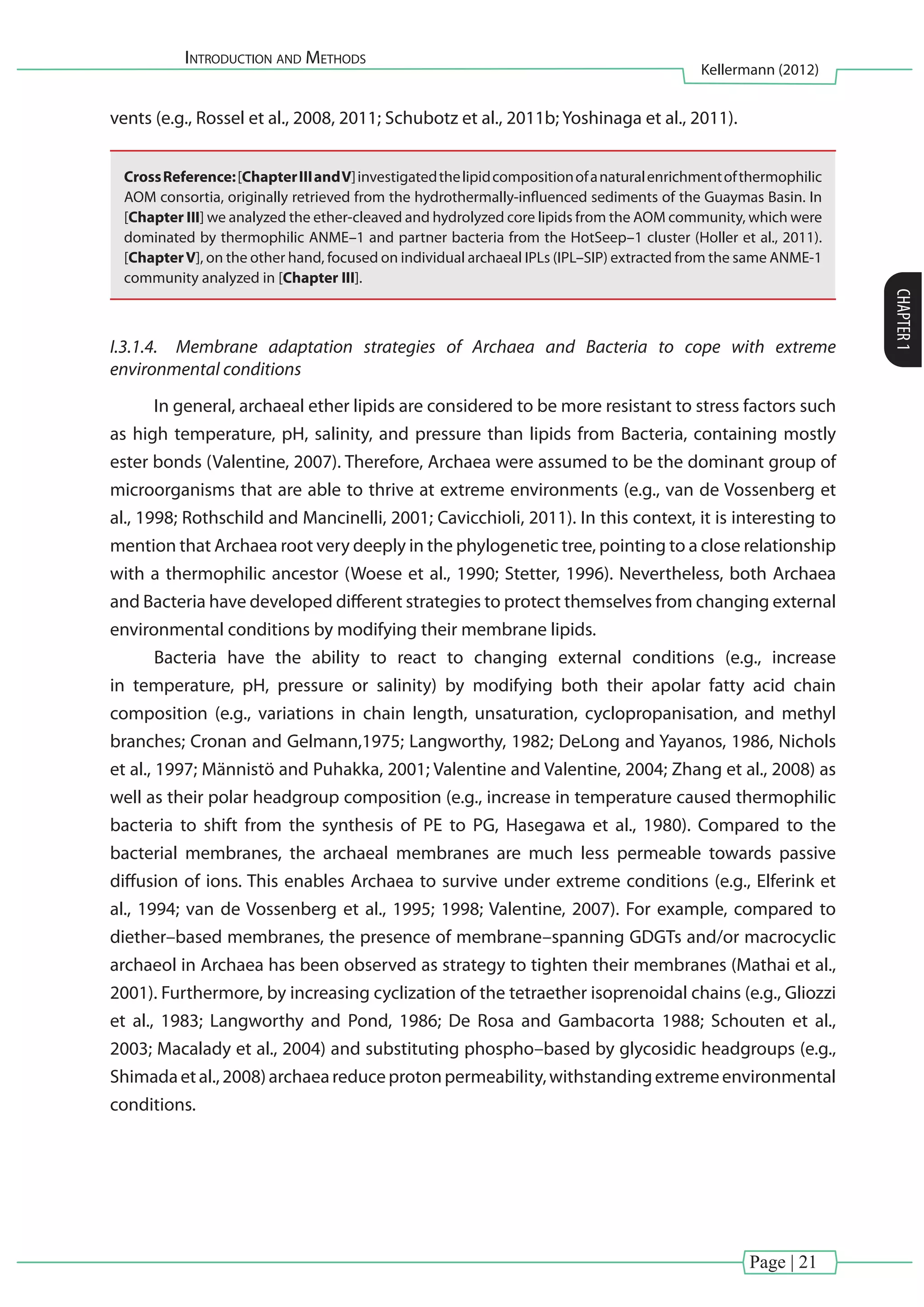 Introduction and Methods
Kellermann (2012)
CHAPTER1
Page | 21
vents (e.g., Rossel et al., 2008, 2011; Schubotz et al., 2011b; Yoshinaga et al., 2011).
CrossReference:[ChapterIIIandV]investigatedthelipidcompositionofanaturalenrichmentofthermophilic
AOM consortia, originally retrieved from the hydrothermally-influenced sediments of the Guaymas Basin. In
[Chapter III] we analyzed the ether-cleaved and hydrolyzed core lipids from the AOM community, which were
dominated by thermophilic ANME–1 and partner bacteria from the HotSeep–1 cluster (Holler et al., 2011).
[ChapterV], on the other hand, focused on individual archaeal IPLs (IPL–SIP) extracted from the same ANME-1
community analyzed in [Chapter III].
I.3.1.4.	 Membrane adaptation strategies of Archaea and Bacteria to cope with extreme
environmental conditions
In general, archaeal ether lipids are considered to be more resistant to stress factors such
as high temperature, pH, salinity, and pressure than lipids from Bacteria, containing mostly
ester bonds (Valentine, 2007). Therefore, Archaea were assumed to be the dominant group of
microorganisms that are able to thrive at extreme environments (e.g., van de Vossenberg et
al., 1998; Rothschild and Mancinelli, 2001; Cavicchioli, 2011). In this context, it is interesting to
mention that Archaea root very deeply in the phylogenetic tree, pointing to a close relationship
with a thermophilic ancestor (Woese et al., 1990; Stetter, 1996). Nevertheless, both Archaea
and Bacteria have developed different strategies to protect themselves from changing external
environmental conditions by modifying their membrane lipids.
Bacteria have the ability to react to changing external conditions (e.g., increase
in temperature, pH, pressure or salinity) by modifying both their apolar fatty acid chain
composition (e.g., variations in chain length, unsaturation, cyclopropanisation, and methyl
branches; Cronan and Gelmann,1975; Langworthy, 1982; DeLong and Yayanos, 1986, Nichols
et al., 1997; Männistö and Puhakka, 2001; Valentine and Valentine, 2004; Zhang et al., 2008) as
well as their polar headgroup composition (e.g., increase in temperature caused thermophilic
bacteria to shift from the synthesis of PE to PG, Hasegawa et al., 1980). Compared to the
bacterial membranes, the archaeal membranes are much less permeable towards passive
diffusion of ions. This enables Archaea to survive under extreme conditions (e.g., Elferink et
al., 1994; van de Vossenberg et al., 1995; 1998; Valentine, 2007). For example, compared to
diether–based membranes, the presence of membrane–spanning GDGTs and/or macrocyclic
archaeol in Archaea has been observed as strategy to tighten their membranes (Mathai et al.,
2001). Furthermore, by increasing cyclization of the tetraether isoprenoidal chains (e.g., Gliozzi
et al., 1983; Langworthy and Pond, 1986; De Rosa and Gambacorta 1988; Schouten et al.,
2003; Macalady et al., 2004) and substituting phospho–based by glycosidic headgroups (e.g.,
Shimadaetal.,2008)archaeareduceprotonpermeability,withstandingextremeenvironmental
conditions.
 