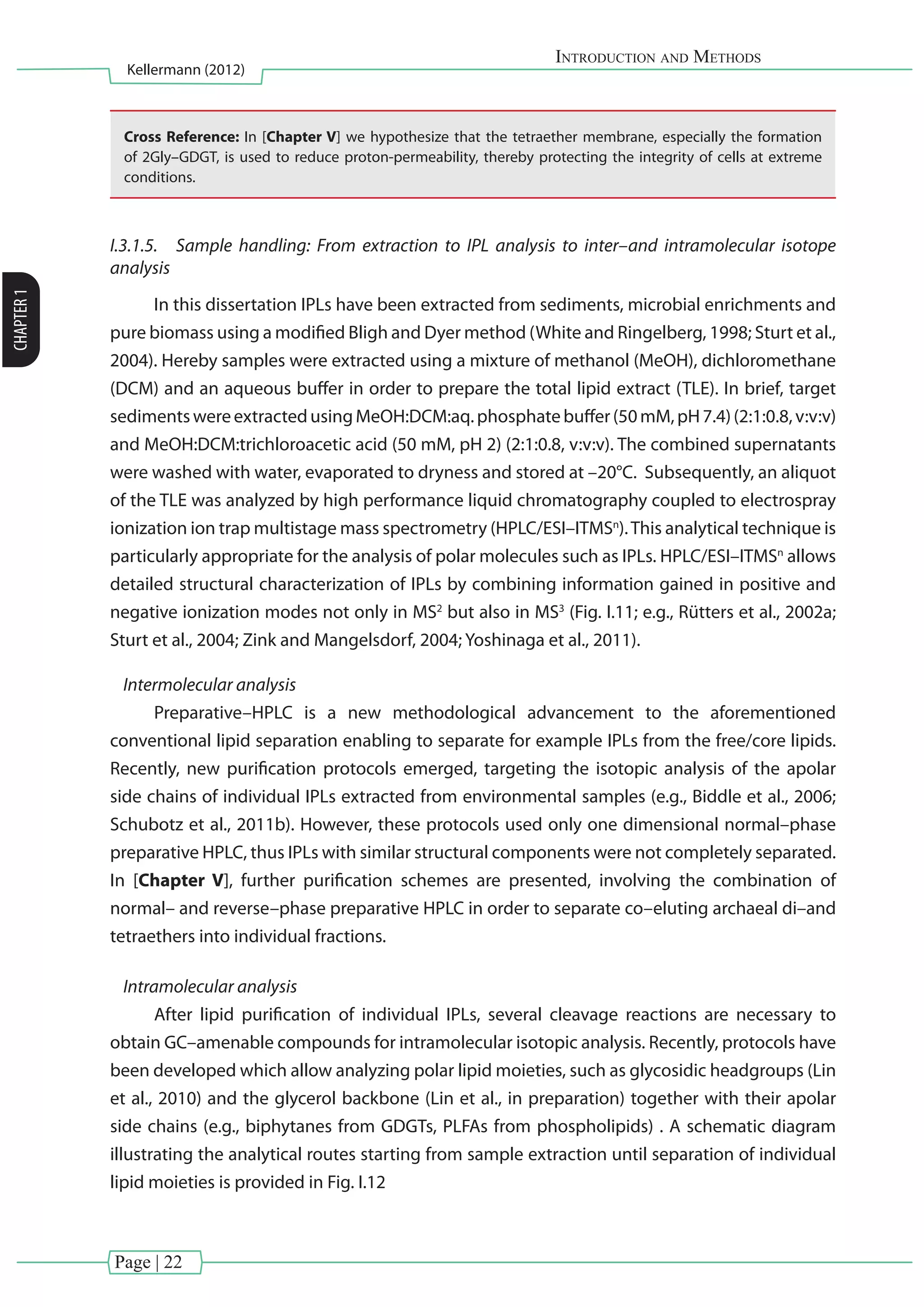 Page | 22
Introduction and Methods
Kellermann (2012)
CHAPTER1
Cross Reference: In [Chapter V] we hypothesize that the tetraether membrane, especially the formation
of 2Gly–GDGT, is used to reduce proton-permeability, thereby protecting the integrity of cells at extreme
conditions.
I.3.1.5.	 Sample handling: From extraction to IPL analysis to inter–and intramolecular isotope
analysis
In this dissertation IPLs have been extracted from sediments, microbial enrichments and
pure biomass using a modified Bligh and Dyer method (White and Ringelberg, 1998; Sturt et al.,
2004). Hereby samples were extracted using a mixture of methanol (MeOH), dichloromethane
(DCM) and an aqueous buffer in order to prepare the total lipid extract (TLE). In brief, target
sedimentswereextractedusingMeOH:DCM:aq.phosphatebuffer(50mM,pH7.4)(2:1:0.8,v:v:v)
and MeOH:DCM:trichloroacetic acid (50 mM, pH 2) (2:1:0.8, v:v:v). The combined supernatants
were washed with water, evaporated to dryness and stored at –20°C. Subsequently, an aliquot
of the TLE was analyzed by high performance liquid chromatography coupled to electrospray
ionization ion trap multistage mass spectrometry (HPLC/ESI–ITMSn
).This analytical technique is
particularly appropriate for the analysis of polar molecules such as IPLs. HPLC/ESI–ITMSn
allows
detailed structural characterization of IPLs by combining information gained in positive and
negative ionization modes not only in MS2
but also in MS3
(Fig. I.11; e.g., Rütters et al., 2002a;
Sturt et al., 2004; Zink and Mangelsdorf, 2004; Yoshinaga et al., 2011).
Intermolecular analysis
Preparative–HPLC is a new methodological advancement to the aforementioned
conventional lipid separation enabling to separate for example IPLs from the free/core lipids.
Recently, new purification protocols emerged, targeting the isotopic analysis of the apolar
side chains of individual IPLs extracted from environmental samples (e.g., Biddle et al., 2006;
Schubotz et al., 2011b). However, these protocols used only one dimensional normal–phase
preparative HPLC, thus IPLs with similar structural components were not completely separated.
In [Chapter V], further purification schemes are presented, involving the combination of
normal– and reverse–phase preparative HPLC in order to separate co–eluting archaeal di–and
tetraethers into individual fractions.
Intramolecular analysis
After lipid purification of individual IPLs, several cleavage reactions are necessary to
obtain GC–amenable compounds for intramolecular isotopic analysis. Recently, protocols have
been developed which allow analyzing polar lipid moieties, such as glycosidic headgroups (Lin
et al., 2010) and the glycerol backbone (Lin et al., in preparation) together with their apolar
side chains (e.g., biphytanes from GDGTs, PLFAs from phospholipids) . A schematic diagram
illustrating the analytical routes starting from sample extraction until separation of individual
lipid moieties is provided in Fig. I.12
 