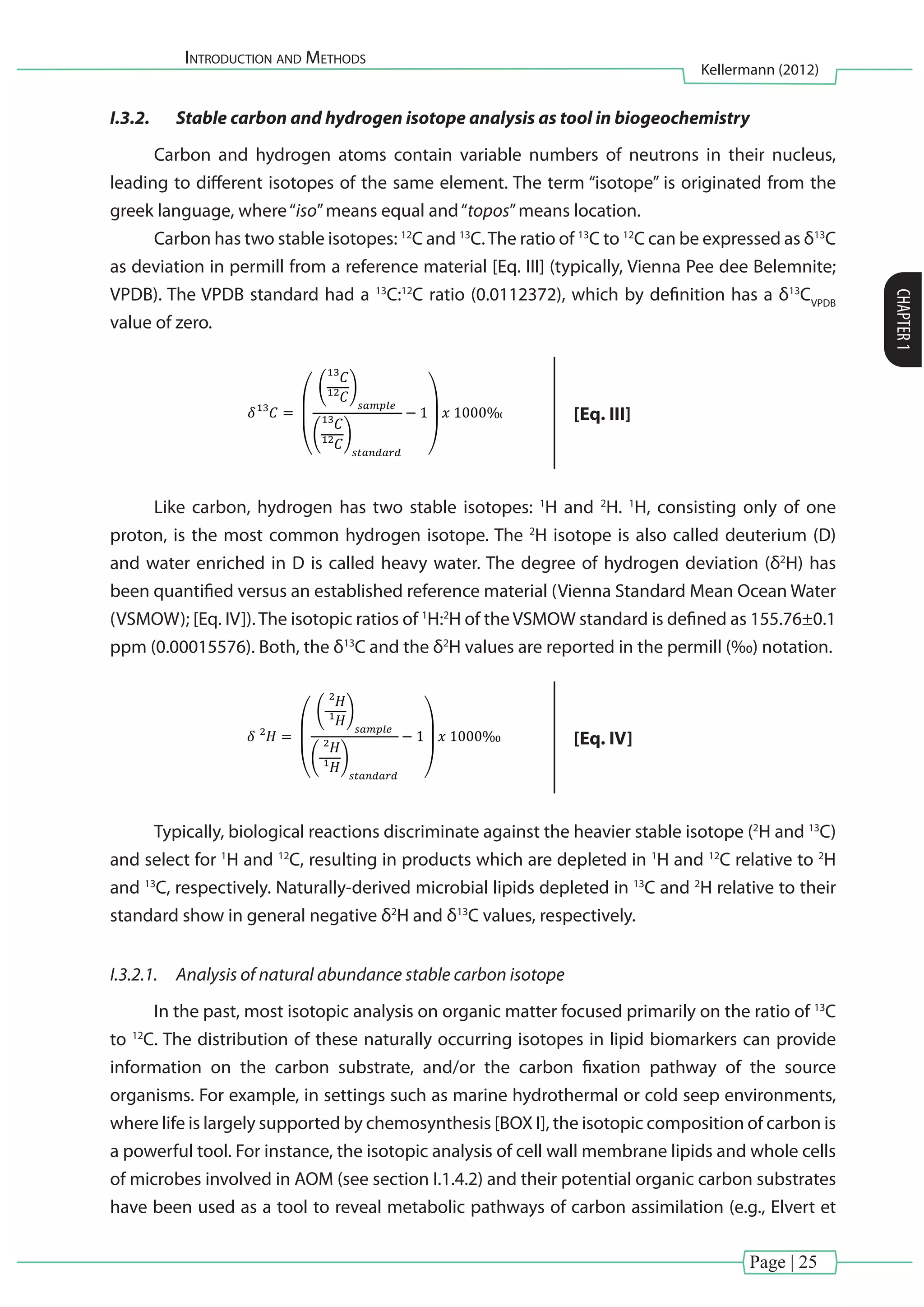Introduction and Methods
Kellermann (2012)
CHAPTER1
Page | 25
I.3.2.	 Stable carbon and hydrogen isotope analysis as tool in biogeochemistry
Carbon and hydrogen atoms contain variable numbers of neutrons in their nucleus,
leading to different isotopes of the same element. The term “isotope” is originated from the
greek language, where“iso”means equal and“topos”means location.
Carbon has two stable isotopes: 12
C and 13
C.The ratio of 13
C to 12
C can be expressed as δ13
C
as deviation in permill from a reference material [Eq. III] (typically, Vienna Pee dee Belemnite;
VPDB). The VPDB standard had a 13
C:12
C ratio (0.0112372), which by definition has a δ13
CVPDB
value of zero.
(
( )
( )
)
(
( )
( )
)
[Eq. III]
Like carbon, hydrogen has two stable isotopes: 1
H and 2
H. 1
H, consisting only of one
proton, is the most common hydrogen isotope. The 2
H isotope is also called deuterium (D)
and water enriched in D is called heavy water. The degree of hydrogen deviation (δ2
H) has
been quantified versus an established reference material (Vienna Standard Mean Ocean Water
(VSMOW); [Eq. IV]). The isotopic ratios of 1
H:2
H of the VSMOW standard is defined as 155.76±0.1
ppm (0.00015576). Both, the δ13
C and the δ2
H values are reported in the permill (‰) notation.
(
( )
( )
)
(
( )
( )
)
[Eq. IV]
Typically, biological reactions discriminate against the heavier stable isotope (2
H and 13
C)
and select for 1
H and 12
C, resulting in products which are depleted in 1
H and 12
C relative to 2
H
and 13
C, respectively. Naturally-derived microbial lipids depleted in 13
C and 2
H relative to their
standard show in general negative δ2
H and δ13
C values, respectively.
I.3.2.1.	 Analysis of natural abundance stable carbon isotope
In the past, most isotopic analysis on organic matter focused primarily on the ratio of 13
C
to 12
C. The distribution of these naturally occurring isotopes in lipid biomarkers can provide
information on the carbon substrate, and/or the carbon fixation pathway of the source
organisms. For example, in settings such as marine hydrothermal or cold seep environments,
where life is largely supported by chemosynthesis [BOX I], the isotopic composition of carbon is
a powerful tool. For instance, the isotopic analysis of cell wall membrane lipids and whole cells
of microbes involved in AOM (see section I.1.4.2) and their potential organic carbon substrates
have been used as a tool to reveal metabolic pathways of carbon assimilation (e.g., Elvert et
 