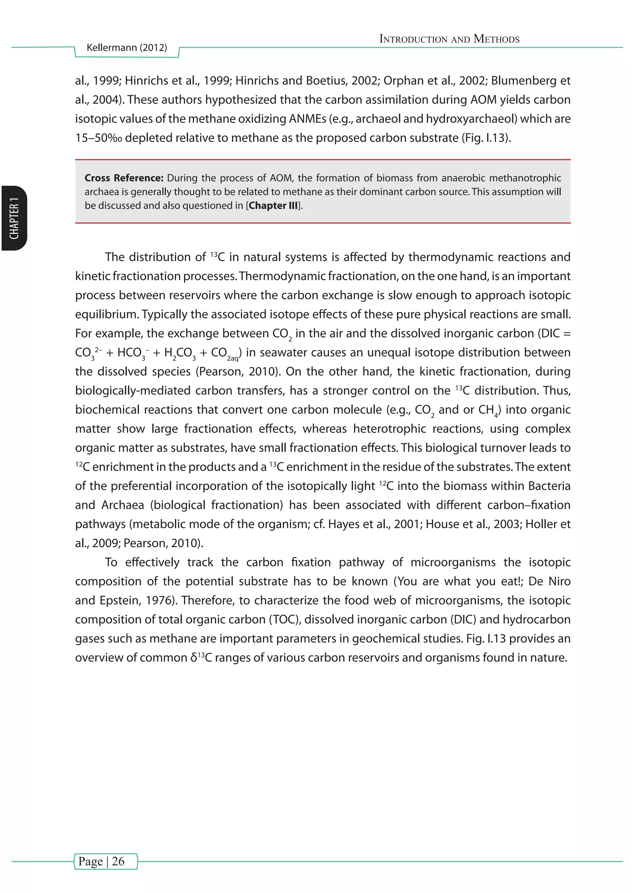 Page | 26
Introduction and Methods
Kellermann (2012)
CHAPTER1
al., 1999; Hinrichs et al., 1999; Hinrichs and Boetius, 2002; Orphan et al., 2002; Blumenberg et
al., 2004). These authors hypothesized that the carbon assimilation during AOM yields carbon
isotopic values of the methane oxidizing ANMEs (e.g., archaeol and hydroxyarchaeol) which are
15–50‰ depleted relative to methane as the proposed carbon substrate (Fig. I.13).
Cross Reference: During the process of AOM, the formation of biomass from anaerobic methanotrophic
archaea is generally thought to be related to methane as their dominant carbon source. This assumption will
be discussed and also questioned in [Chapter III].
The distribution of 13
C in natural systems is affected by thermodynamic reactions and
kinetic fractionation processes.Thermodynamic fractionation, on the one hand, is an important
process between reservoirs where the carbon exchange is slow enough to approach isotopic
equilibrium. Typically the associated isotope effects of these pure physical reactions are small.
For example, the exchange between CO2
in the air and the dissolved inorganic carbon (DIC =
CO3
2–
+ HCO3
–
+ H2
CO3
+ CO2aq
) in seawater causes an unequal isotope distribution between
the dissolved species (Pearson, 2010). On the other hand, the kinetic fractionation, during
biologically-mediated carbon transfers, has a stronger control on the 13
C distribution. Thus,
biochemical reactions that convert one carbon molecule (e.g., CO2
and or CH4
) into organic
matter show large fractionation effects, whereas heterotrophic reactions, using complex
organic matter as substrates, have small fractionation effects. This biological turnover leads to
12
C enrichment in the products and a 13
C enrichment in the residue of the substrates.The extent
of the preferential incorporation of the isotopically light 12
C into the biomass within Bacteria
and Archaea (biological fractionation) has been associated with different carbon–fixation
pathways (metabolic mode of the organism; cf. Hayes et al., 2001; House et al., 2003; Holler et
al., 2009; Pearson, 2010).
To effectively track the carbon fixation pathway of microorganisms the isotopic
composition of the potential substrate has to be known (You are what you eat!; De Niro
and Epstein, 1976). Therefore, to characterize the food web of microorganisms, the isotopic
composition of total organic carbon (TOC), dissolved inorganic carbon (DIC) and hydrocarbon
gases such as methane are important parameters in geochemical studies. Fig. I.13 provides an
overview of common δ13
C ranges of various carbon reservoirs and organisms found in nature.
 