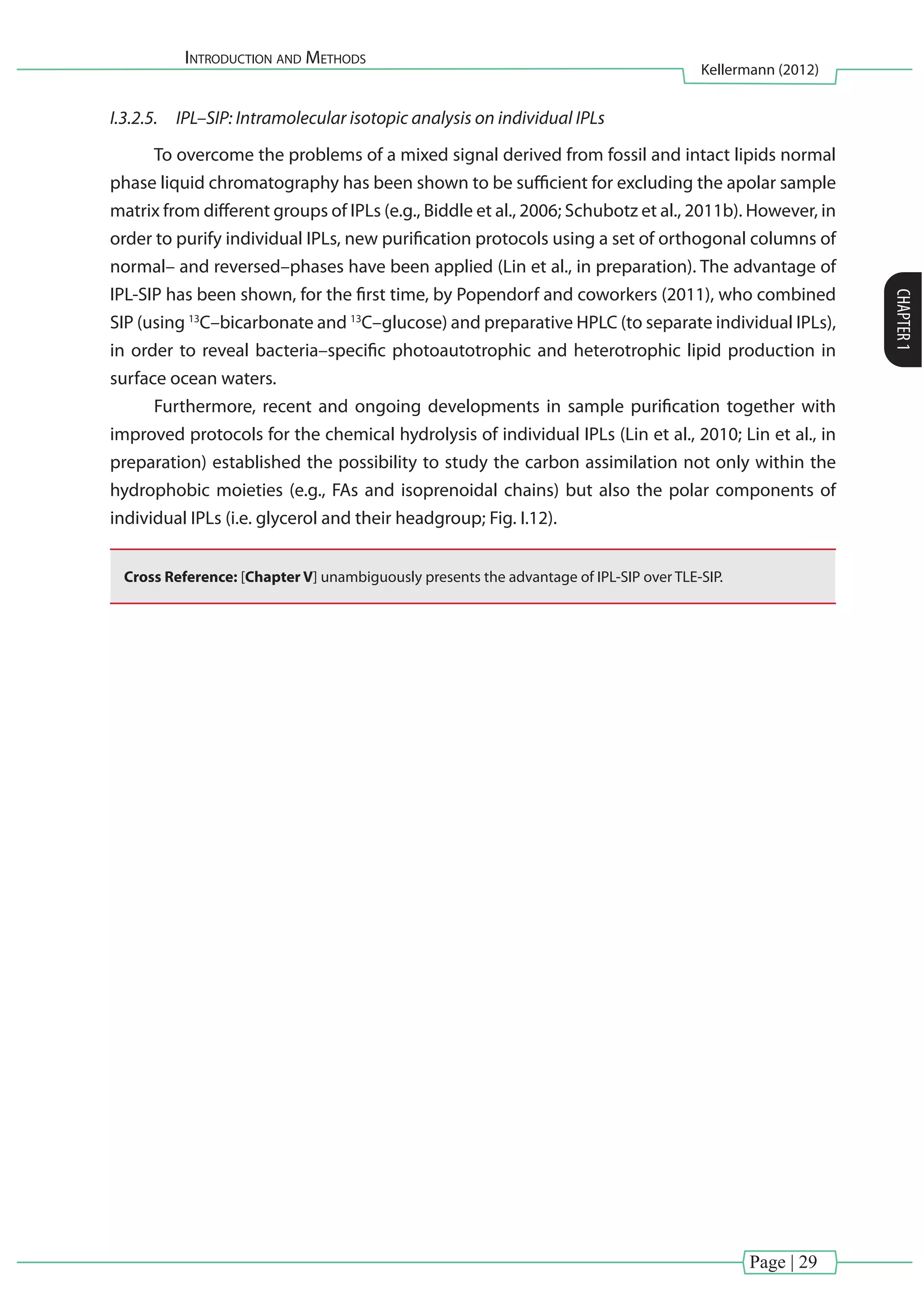 Introduction and Methods
Kellermann (2012)
CHAPTER1
Page | 29
I.3.2.5.	 IPL–SIP: Intramolecular isotopic analysis on individual IPLs
To overcome the problems of a mixed signal derived from fossil and intact lipids normal
phase liquid chromatography has been shown to be sufficient for excluding the apolar sample
matrix from different groups of IPLs (e.g., Biddle et al., 2006; Schubotz et al., 2011b). However, in
order to purify individual IPLs, new purification protocols using a set of orthogonal columns of
normal– and reversed–phases have been applied (Lin et al., in preparation). The advantage of
IPL-SIP has been shown, for the first time, by Popendorf and coworkers (2011), who combined
SIP (using 13
C–bicarbonate and 13
C–glucose) and preparative HPLC (to separate individual IPLs),
in order to reveal bacteria–specific photoautotrophic and heterotrophic lipid production in
surface ocean waters.
Furthermore, recent and ongoing developments in sample purification together with
improved protocols for the chemical hydrolysis of individual IPLs (Lin et al., 2010; Lin et al., in
preparation) established the possibility to study the carbon assimilation not only within the
hydrophobic moieties (e.g., FAs and isoprenoidal chains) but also the polar components of
individual IPLs (i.e. glycerol and their headgroup; Fig. I.12).
Cross Reference: [Chapter V] unambiguously presents the advantage of IPL-SIP over TLE-SIP.
 