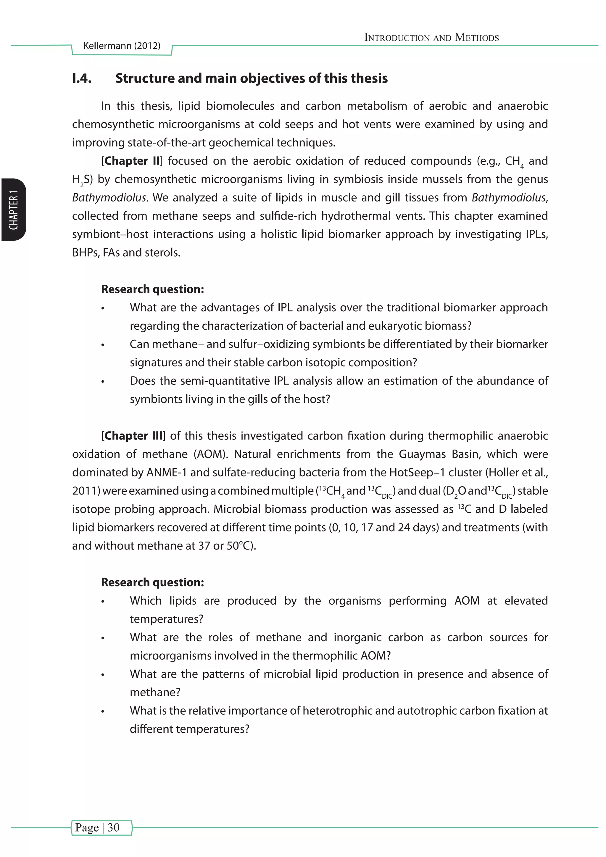 Page | 30
Introduction and Methods
Kellermann (2012)
CHAPTER1
I.4.	 Structure and main objectives of this thesis
In this thesis, lipid biomolecules and carbon metabolism of aerobic and anaerobic
chemosynthetic microorganisms at cold seeps and hot vents were examined by using and
improving state-of-the-art geochemical techniques.
[Chapter II] focused on the aerobic oxidation of reduced compounds (e.g., CH4
and
H2
S) by chemosynthetic microorganisms living in symbiosis inside mussels from the genus
Bathymodiolus. We analyzed a suite of lipids in muscle and gill tissues from Bathymodiolus,
collected from methane seeps and sulfide-rich hydrothermal vents. This chapter examined
symbiont–host interactions using a holistic lipid biomarker approach by investigating IPLs,
BHPs, FAs and sterols.
Research question:
•	 What are the advantages of IPL analysis over the traditional biomarker approach
regarding the characterization of bacterial and eukaryotic biomass?
•	 Can methane– and sulfur–oxidizing symbionts be differentiated by their biomarker
signatures and their stable carbon isotopic composition?
•	 Does the semi-quantitative IPL analysis allow an estimation of the abundance of
symbionts living in the gills of the host?
[Chapter III] of this thesis investigated carbon fixation during thermophilic anaerobic
oxidation of methane (AOM). Natural enrichments from the Guaymas Basin, which were
dominated by ANME-1 and sulfate-reducing bacteria from the HotSeep–1 cluster (Holler et al.,
2011)wereexaminedusingacombinedmultiple(13
CH4
and13
CDIC
)anddual(D2
Oand13
CDIC
)stable
isotope probing approach. Microbial biomass production was assessed as 13
C and D labeled
lipid biomarkers recovered at different time points (0, 10, 17 and 24 days) and treatments (with
and without methane at 37 or 50°C).
Research question:
•	 Which lipids are produced by the organisms performing AOM at elevated
temperatures?
•	 What are the roles of methane and inorganic carbon as carbon sources for
microorganisms involved in the thermophilic AOM?
•	 What are the patterns of microbial lipid production in presence and absence of
methane?
•	 What is the relative importance of heterotrophic and autotrophic carbon fixation at
different temperatures?
 