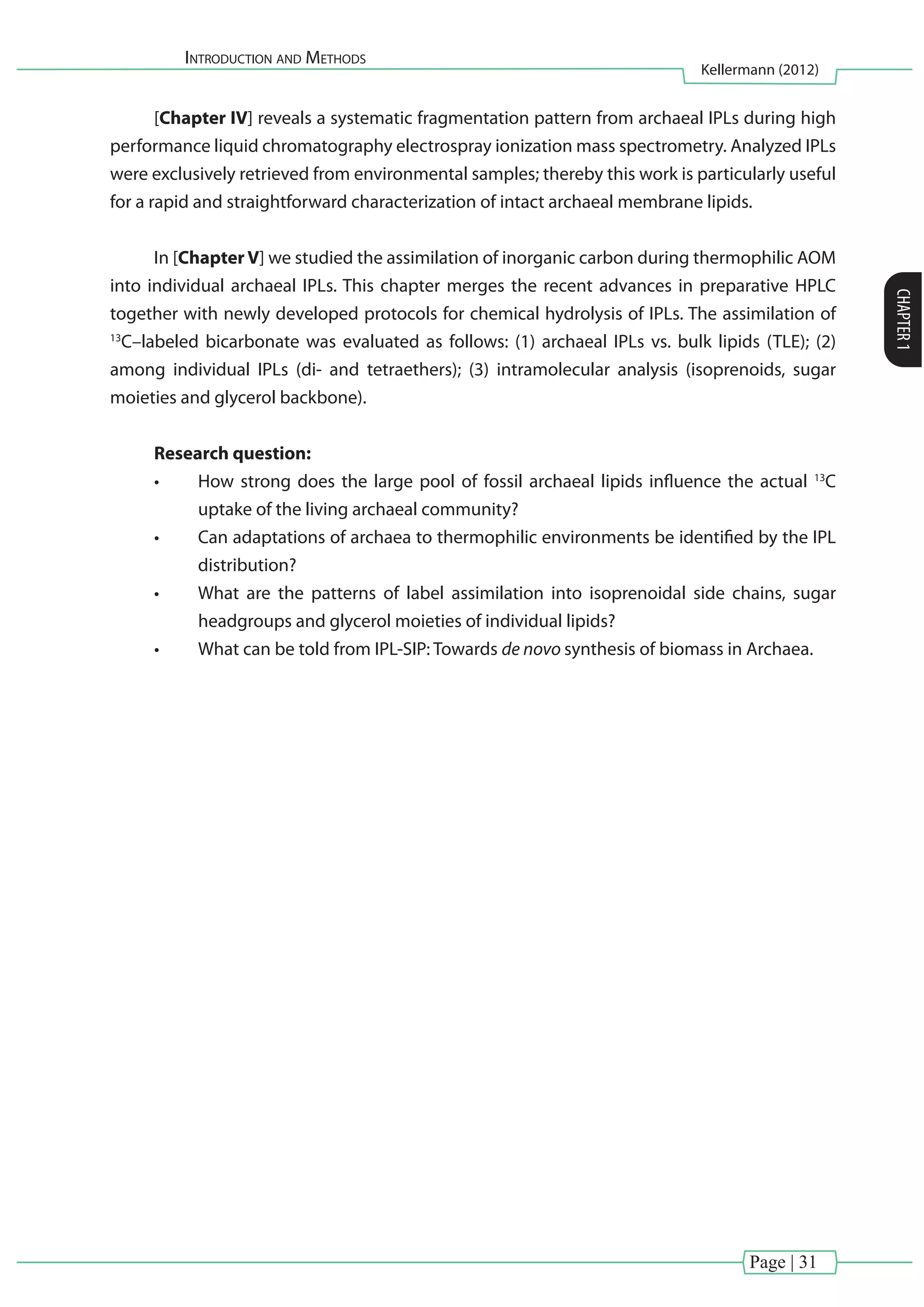 Introduction and Methods
Kellermann (2012)
CHAPTER1
Page | 31
[Chapter IV] reveals a systematic fragmentation pattern from archaeal IPLs during high
performance liquid chromatography electrospray ionization mass spectrometry. Analyzed IPLs
were exclusively retrieved from environmental samples; thereby this work is particularly useful
for a rapid and straightforward characterization of intact archaeal membrane lipids.
In [Chapter V] we studied the assimilation of inorganic carbon during thermophilic AOM
into individual archaeal IPLs. This chapter merges the recent advances in preparative HPLC
together with newly developed protocols for chemical hydrolysis of IPLs. The assimilation of
13
C–labeled bicarbonate was evaluated as follows: (1) archaeal IPLs vs. bulk lipids (TLE); (2)
among individual IPLs (di- and tetraethers); (3) intramolecular analysis (isoprenoids, sugar
moieties and glycerol backbone).
Research question:
•	 How strong does the large pool of fossil archaeal lipids influence the actual 13
C
uptake of the living archaeal community?
•	 Can adaptations of archaea to thermophilic environments be identified by the IPL
distribution?
•	 What are the patterns of label assimilation into isoprenoidal side chains, sugar
headgroups and glycerol moieties of individual lipids?
•	 What can be told from IPL-SIP: Towards de novo synthesis of biomass in Archaea.
 