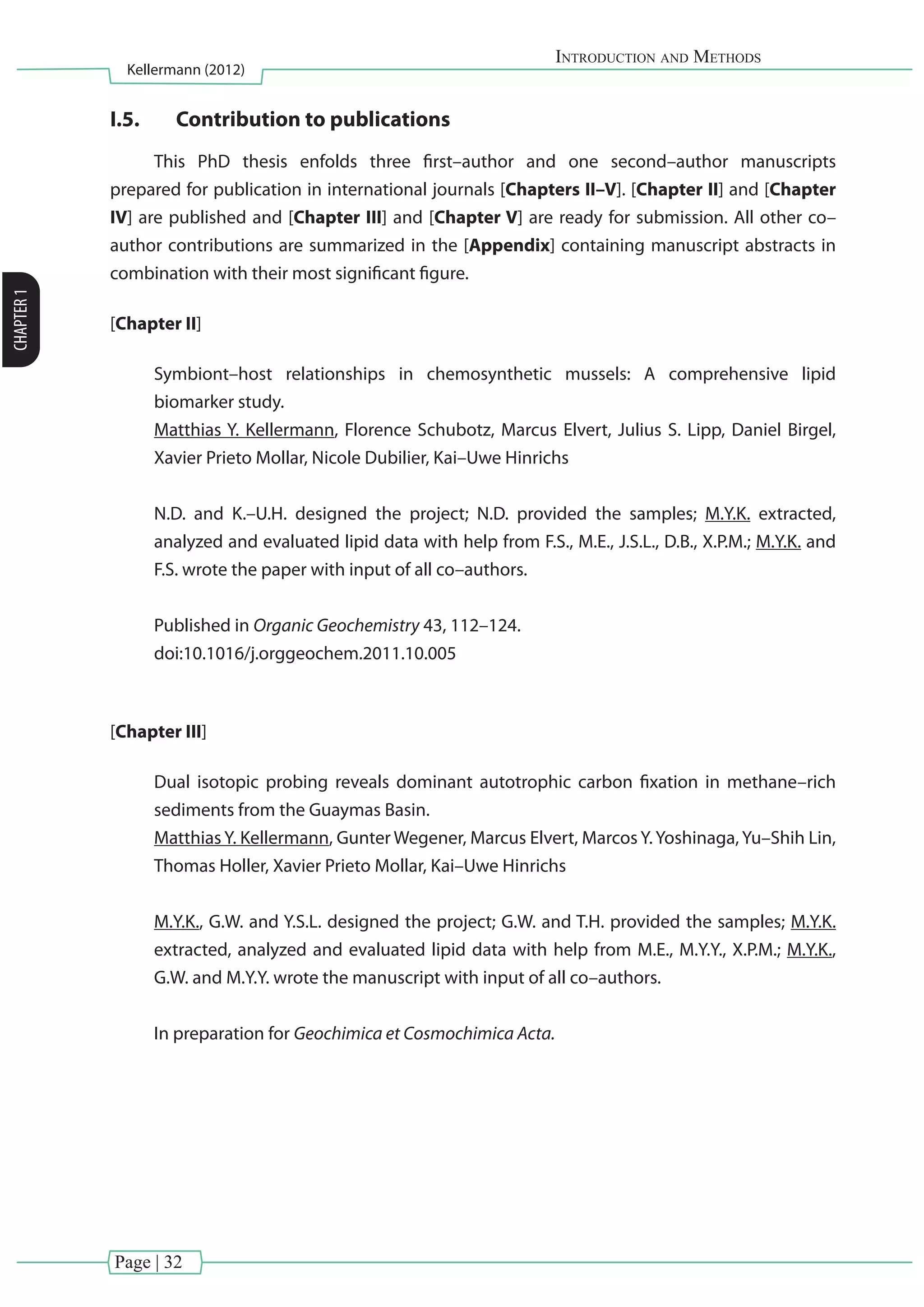 Page | 32
Introduction and Methods
Kellermann (2012)
CHAPTER1
I.5.	 Contribution to publications
This PhD thesis enfolds three first–author and one second–author manuscripts
prepared for publication in international journals [Chapters II–V]. [Chapter II] and [Chapter
IV] are published and [Chapter III] and [Chapter V] are ready for submission. All other co–
author contributions are summarized in the [Appendix] containing manuscript abstracts in
combination with their most significant figure.
[Chapter II]
Symbiont–host relationships in chemosynthetic mussels: A comprehensive lipid
biomarker study.
Matthias Y. Kellermann, Florence Schubotz, Marcus Elvert, Julius S. Lipp, Daniel Birgel,
Xavier Prieto Mollar, Nicole Dubilier, Kai–Uwe Hinrichs
N.D. and K.–U.H. designed the project; N.D. provided the samples; M.Y.K. extracted,
analyzed and evaluated lipid data with help from F.S., M.E., J.S.L., D.B., X.P.M.; M.Y.K. and
F.S. wrote the paper with input of all co–authors.
Published in Organic Geochemistry 43, 112–124.
doi:10.1016/j.orggeochem.2011.10.005
[Chapter III]
Dual isotopic probing reveals dominant autotrophic carbon fixation in methane–rich
sediments from the Guaymas Basin.
Matthias Y. Kellermann, Gunter Wegener, Marcus Elvert, Marcos Y. Yoshinaga, Yu–Shih Lin,
Thomas Holler, Xavier Prieto Mollar, Kai–Uwe Hinrichs
M.Y.K., G.W. and Y.S.L. designed the project; G.W. and T.H. provided the samples; M.Y.K.
extracted, analyzed and evaluated lipid data with help from M.E., M.Y.Y., X.P.M.; M.Y.K.,
G.W. and M.Y.Y. wrote the manuscript with input of all co–authors.
In preparation for Geochimica et Cosmochimica Acta.
 