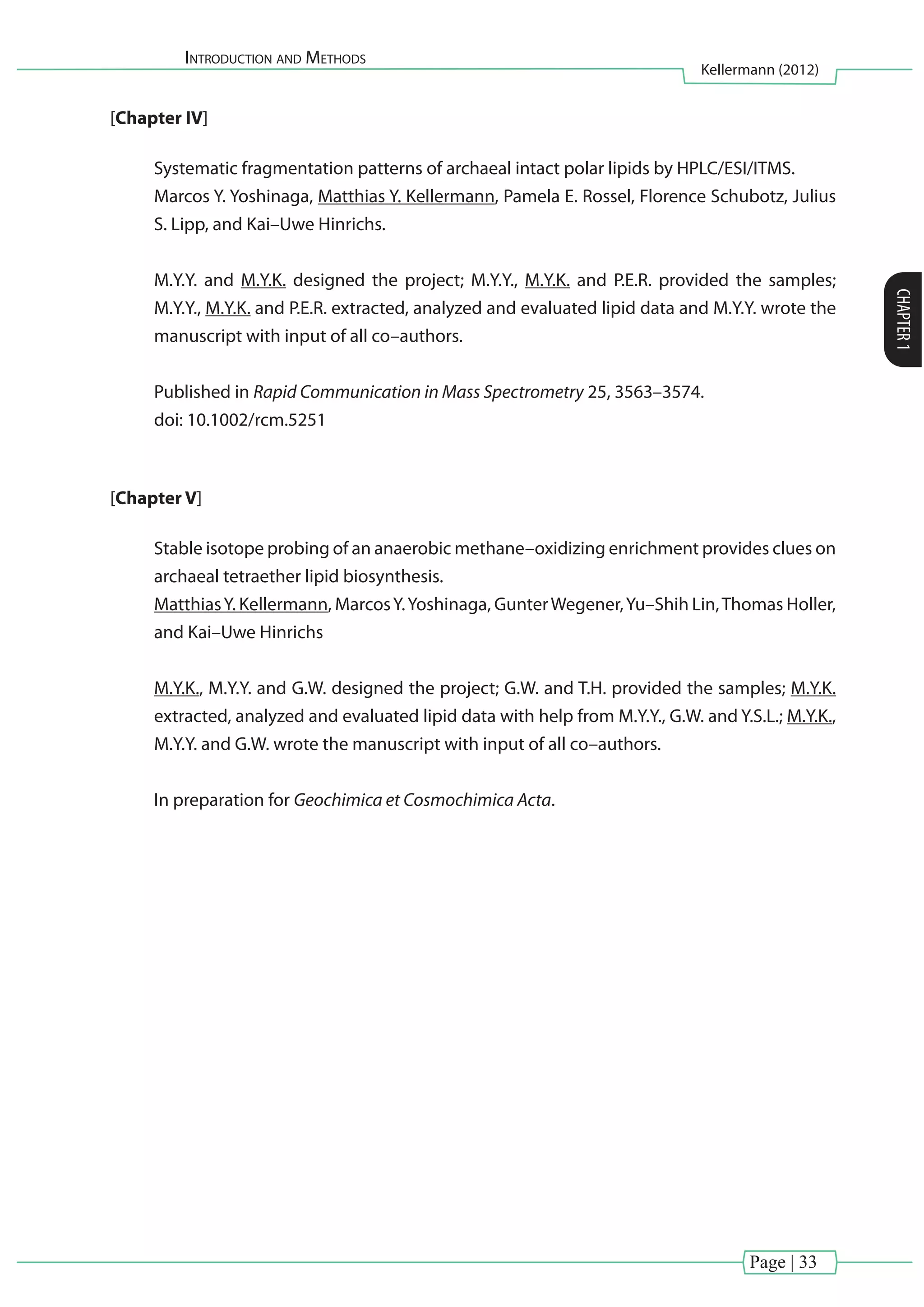 Introduction and Methods
Kellermann (2012)
CHAPTER1
Page | 33
[Chapter IV]
Systematic fragmentation patterns of archaeal intact polar lipids by HPLC/ESI/ITMS.
Marcos Y. Yoshinaga, Matthias Y. Kellermann, Pamela E. Rossel, Florence Schubotz, Julius
S. Lipp, and Kai–Uwe Hinrichs.
M.Y.Y. and M.Y.K. designed the project; M.Y.Y., M.Y.K. and P.E.R. provided the samples;
M.Y.Y., M.Y.K. and P.E.R. extracted, analyzed and evaluated lipid data and M.Y.Y. wrote the
manuscript with input of all co–authors.
Published in Rapid Communication in Mass Spectrometry 25, 3563–3574.
doi: 10.1002/rcm.5251
[Chapter V]
Stable isotope probing of an anaerobic methane–oxidizing enrichment provides clues on
archaeal tetraether lipid biosynthesis.
MatthiasY. Kellermann, MarcosY.Yoshinaga, GunterWegener,Yu–Shih Lin,Thomas Holler,
and Kai–Uwe Hinrichs
M.Y.K., M.Y.Y. and G.W. designed the project; G.W. and T.H. provided the samples; M.Y.K.
extracted, analyzed and evaluated lipid data with help from M.Y.Y., G.W. and Y.S.L.; M.Y.K.,
M.Y.Y. and G.W. wrote the manuscript with input of all co–authors.
In preparation for Geochimica et Cosmochimica Acta.
 