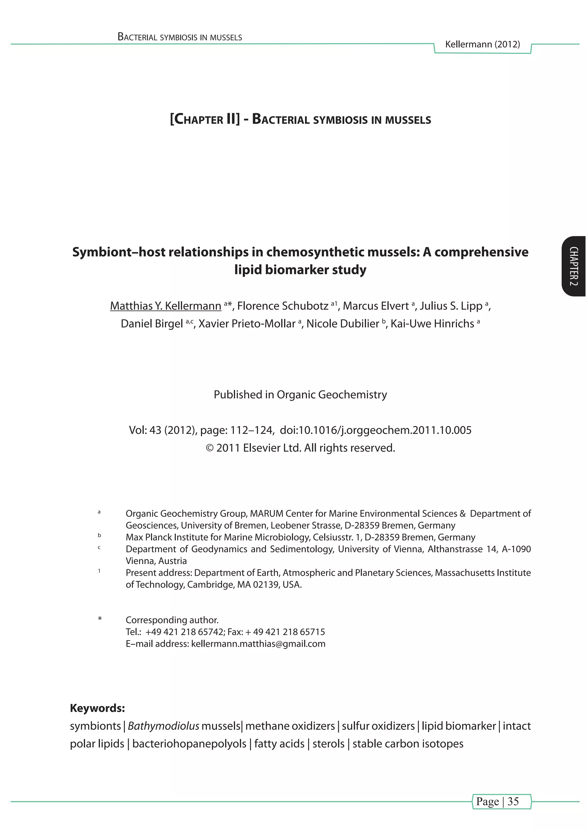 Page | 35
Bacterial symbiosis in mussels
Kellermann (2012)
CHAPTER2
[Chapter II] - Bacterial symbiosis in mussels
Symbiont–host relationships in chemosynthetic mussels: A comprehensive
lipid biomarker study
Matthias Y. Kellermann a
*, Florence Schubotz a1
, Marcus Elvert a
, Julius S. Lipp a
,
Daniel Birgel a,c
, Xavier Prieto-Mollar a
, Nicole Dubilier b
, Kai-Uwe Hinrichs a
Published in Organic Geochemistry
Vol: 43 (2012), page: 112–124, doi:10.1016/j.orggeochem.2011.10.005
© 2011 Elsevier Ltd. All rights reserved.
a
	 Organic Geochemistry Group, MARUM Center for Marine Environmental Sciences & Department of
Geosciences, University of Bremen, Leobener Strasse, D-28359 Bremen, Germany
b
	 Max Planck Institute for Marine Microbiology, Celsiusstr. 1, D-28359 Bremen, Germany
c
	 Department of Geodynamics and Sedimentology, University of Vienna, Althanstrasse 14, A-1090
Vienna, Austria
1
	 Present address: Department of Earth, Atmospheric and Planetary Sciences, Massachusetts Institute
of Technology, Cambridge, MA 02139, USA.
*	 Corresponding author.
	 Tel.: +49 421 218 65742; Fax: + 49 421 218 65715
	 E–mail address: kellermann.matthias@gmail.com
Keywords:
symbionts | Bathymodiolus mussels| methane oxidizers | sulfur oxidizers | lipid biomarker | intact
polar lipids | bacteriohopanepolyols | fatty acids | sterols | stable carbon isotopes
 