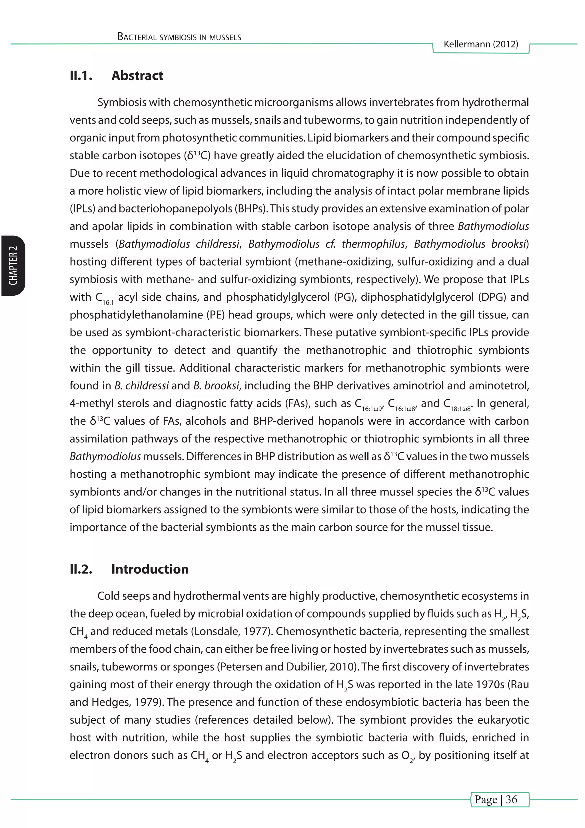 Page | 36
Bacterial symbiosis in mussels
Kellermann (2012)
CHAPTER2
II.1.	 Abstract
Symbiosis with chemosynthetic microorganisms allows invertebrates from hydrothermal
vents and cold seeps, such as mussels, snails and tubeworms, to gain nutrition independently of
organic input from photosynthetic communities. Lipid biomarkers and their compound specific
stable carbon isotopes (δ13
C) have greatly aided the elucidation of chemosynthetic symbiosis.
Due to recent methodological advances in liquid chromatography it is now possible to obtain
a more holistic view of lipid biomarkers, including the analysis of intact polar membrane lipids
(IPLs) and bacteriohopanepolyols (BHPs).This study provides an extensive examination of polar
and apolar lipids in combination with stable carbon isotope analysis of three Bathymodiolus
mussels (Bathymodiolus childressi, Bathymodiolus cf. thermophilus, Bathymodiolus brooksi)
hosting different types of bacterial symbiont (methane-oxidizing, sulfur-oxidizing and a dual
symbiosis with methane- and sulfur-oxidizing symbionts, respectively). We propose that IPLs
with C16:1
acyl side chains, and phosphatidylglycerol (PG), diphosphatidylglycerol (DPG) and
phosphatidylethanolamine (PE) head groups, which were only detected in the gill tissue, can
be used as symbiont-characteristic biomarkers. These putative symbiont-specific IPLs provide
the opportunity to detect and quantify the methanotrophic and thiotrophic symbionts
within the gill tissue. Additional characteristic markers for methanotrophic symbionts were
found in B. childressi and B. brooksi, including the BHP derivatives aminotriol and aminotetrol,
4-methyl sterols and diagnostic fatty acids (FAs), such as C16:1ω9
, C16:1ω8
, and C18:1ω8
. In general,
the δ13
C values of FAs, alcohols and BHP-derived hopanols were in accordance with carbon
assimilation pathways of the respective methanotrophic or thiotrophic symbionts in all three
Bathymodiolusmussels. Differences in BHP distribution as well as δ13
C values in the two mussels
hosting a methanotrophic symbiont may indicate the presence of different methanotrophic
symbionts and/or changes in the nutritional status. In all three mussel species the δ13
C values
of lipid biomarkers assigned to the symbionts were similar to those of the hosts, indicating the
importance of the bacterial symbionts as the main carbon source for the mussel tissue.
II.2.	 Introduction
Cold seeps and hydrothermal vents are highly productive, chemosynthetic ecosystems in
the deep ocean, fueled by microbial oxidation of compounds supplied by fluids such as H2
, H2
S,
CH4
and reduced metals (Lonsdale, 1977). Chemosynthetic bacteria, representing the smallest
members of the food chain, can either be free living or hosted by invertebrates such as mussels,
snails, tubeworms or sponges (Petersen and Dubilier, 2010). The first discovery of invertebrates
gaining most of their energy through the oxidation of H2
S was reported in the late 1970s (Rau
and Hedges, 1979). The presence and function of these endosymbiotic bacteria has been the
subject of many studies (references detailed below). The symbiont provides the eukaryotic
host with nutrition, while the host supplies the symbiotic bacteria with fluids, enriched in
electron donors such as CH4
or H2
S and electron acceptors such as O2
, by positioning itself at
 