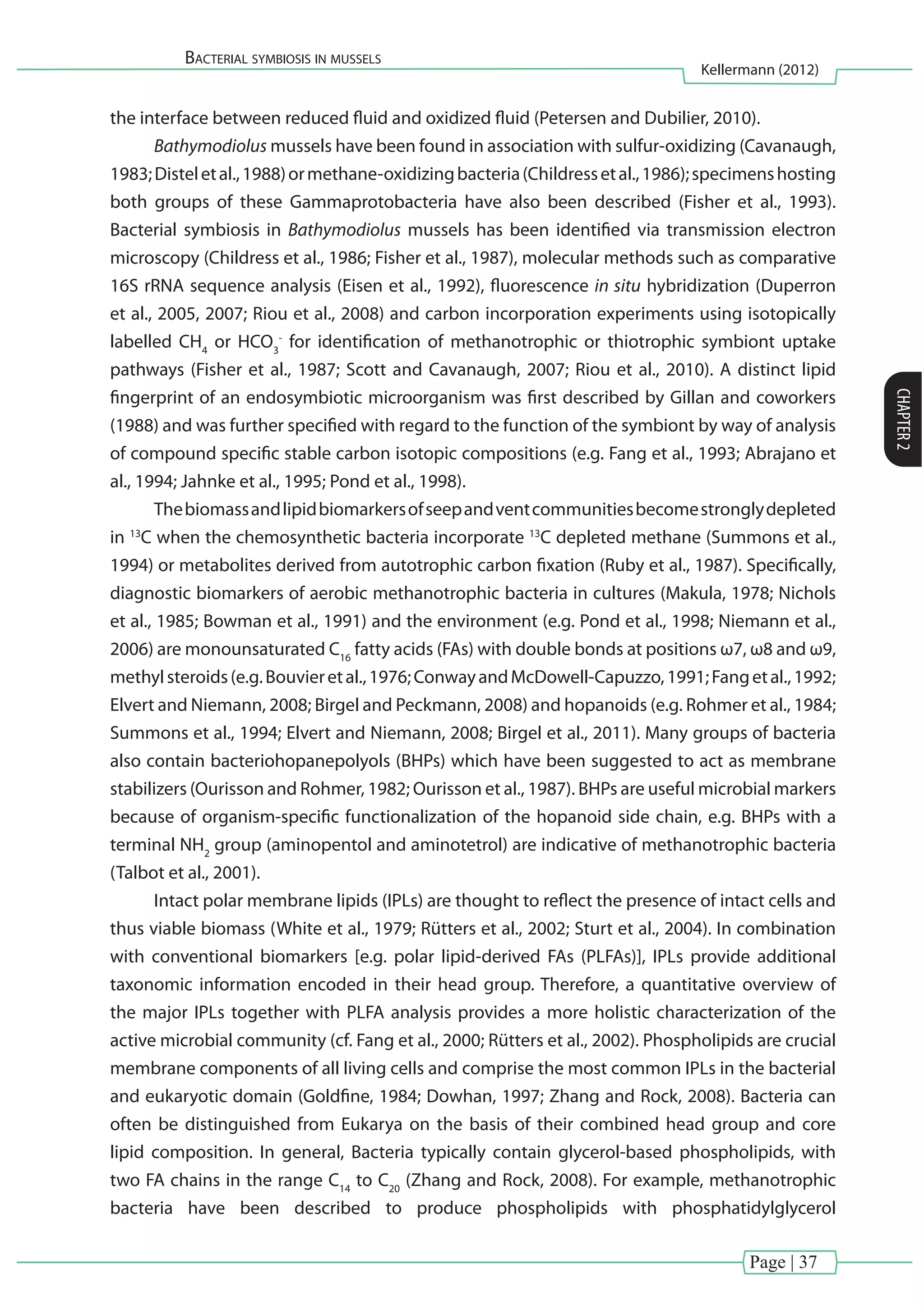 Page | 37
Bacterial symbiosis in mussels
Kellermann (2012)
CHAPTER2
the interface between reduced fluid and oxidized fluid (Petersen and Dubilier, 2010).
Bathymodiolus mussels have been found in association with sulfur-oxidizing (Cavanaugh,
1983;Disteletal.,1988)ormethane-oxidizingbacteria(Childressetal.,1986);specimenshosting
both groups of these Gammaprotobacteria have also been described (Fisher et al., 1993).
Bacterial symbiosis in Bathymodiolus mussels has been identified via transmission electron
microscopy (Childress et al., 1986; Fisher et al., 1987), molecular methods such as comparative
16S rRNA sequence analysis (Eisen et al., 1992), fluorescence in situ hybridization (Duperron
et al., 2005, 2007; Riou et al., 2008) and carbon incorporation experiments using isotopically
labelled CH4
or HCO3
-
for identification of methanotrophic or thiotrophic symbiont uptake
pathways (Fisher et al., 1987; Scott and Cavanaugh, 2007; Riou et al., 2010). A distinct lipid
fingerprint of an endosymbiotic microorganism was first described by Gillan and coworkers
(1988) and was further specified with regard to the function of the symbiont by way of analysis
of compound specific stable carbon isotopic compositions (e.g. Fang et al., 1993; Abrajano et
al., 1994; Jahnke et al., 1995; Pond et al., 1998).
Thebiomassandlipidbiomarkersofseepandventcommunitiesbecomestronglydepleted
in 13
C when the chemosynthetic bacteria incorporate 13
C depleted methane (Summons et al.,
1994) or metabolites derived from autotrophic carbon fixation (Ruby et al., 1987). Specifically,
diagnostic biomarkers of aerobic methanotrophic bacteria in cultures (Makula, 1978; Nichols
et al., 1985; Bowman et al., 1991) and the environment (e.g. Pond et al., 1998; Niemann et al.,
2006) are monounsaturated C16
fatty acids (FAs) with double bonds at positions ω7, ω8 and ω9,
methylsteroids(e.g.Bouvieretal.,1976;ConwayandMcDowell-Capuzzo,1991;Fangetal.,1992;
Elvert and Niemann, 2008; Birgel and Peckmann, 2008) and hopanoids (e.g. Rohmer et al., 1984;
Summons et al., 1994; Elvert and Niemann, 2008; Birgel et al., 2011). Many groups of bacteria
also contain bacteriohopanepolyols (BHPs) which have been suggested to act as membrane
stabilizers (Ourisson and Rohmer, 1982; Ourisson et al., 1987). BHPs are useful microbial markers
because of organism-specific functionalization of the hopanoid side chain, e.g. BHPs with a
terminal NH2
group (aminopentol and aminotetrol) are indicative of methanotrophic bacteria
(Talbot et al., 2001).
Intact polar membrane lipids (IPLs) are thought to reflect the presence of intact cells and
thus viable biomass (White et al., 1979; Rütters et al., 2002; Sturt et al., 2004). In combination
with conventional biomarkers [e.g. polar lipid-derived FAs (PLFAs)], IPLs provide additional
taxonomic information encoded in their head group. Therefore, a quantitative overview of
the major IPLs together with PLFA analysis provides a more holistic characterization of the
active microbial community (cf. Fang et al., 2000; Rütters et al., 2002). Phospholipids are crucial
membrane components of all living cells and comprise the most common IPLs in the bacterial
and eukaryotic domain (Goldfine, 1984; Dowhan, 1997; Zhang and Rock, 2008). Bacteria can
often be distinguished from Eukarya on the basis of their combined head group and core
lipid composition. In general, Bacteria typically contain glycerol-based phospholipids, with
two FA chains in the range C14
to C20
(Zhang and Rock, 2008). For example, methanotrophic
bacteria have been described to produce phospholipids with phosphatidylglycerol
 