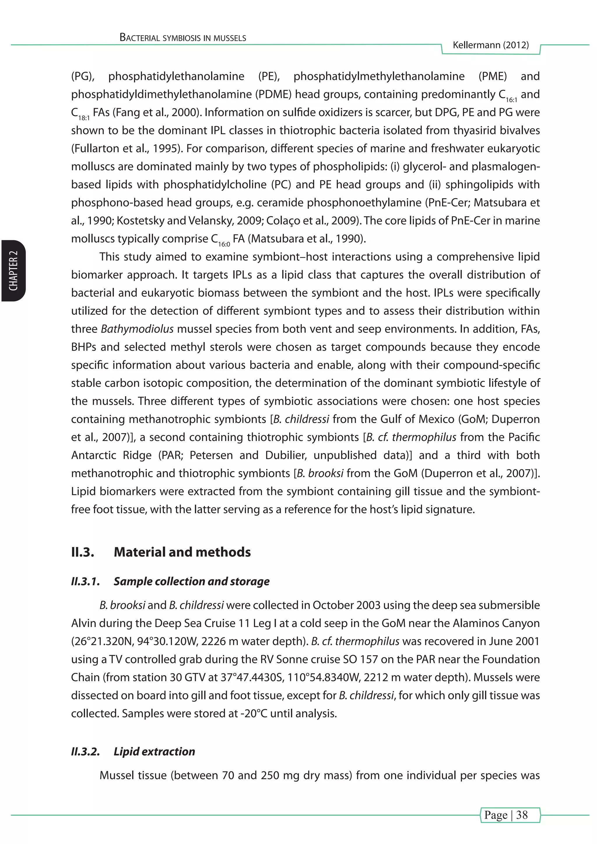 Page | 38
Bacterial symbiosis in mussels
Kellermann (2012)
CHAPTER2
(PG), phosphatidylethanolamine (PE), phosphatidylmethylethanolamine (PME) and
phosphatidyldimethylethanolamine (PDME) head groups, containing predominantly C16:1
and
C18:1
FAs (Fang et al., 2000). Information on sulfide oxidizers is scarcer, but DPG, PE and PG were
shown to be the dominant IPL classes in thiotrophic bacteria isolated from thyasirid bivalves
(Fullarton et al., 1995). For comparison, different species of marine and freshwater eukaryotic
molluscs are dominated mainly by two types of phospholipids: (i) glycerol- and plasmalogen-
based lipids with phosphatidylcholine (PC) and PE head groups and (ii) sphingolipids with
phosphono-based head groups, e.g. ceramide phosphonoethylamine (PnE-Cer; Matsubara et
al., 1990; Kostetsky and Velansky, 2009; Colaço et al., 2009). The core lipids of PnE-Cer in marine
molluscs typically comprise C16:0
FA (Matsubara et al., 1990).
This study aimed to examine symbiont–host interactions using a comprehensive lipid
biomarker approach. It targets IPLs as a lipid class that captures the overall distribution of
bacterial and eukaryotic biomass between the symbiont and the host. IPLs were specifically
utilized for the detection of different symbiont types and to assess their distribution within
three Bathymodiolus mussel species from both vent and seep environments. In addition, FAs,
BHPs and selected methyl sterols were chosen as target compounds because they encode
specific information about various bacteria and enable, along with their compound-specific
stable carbon isotopic composition, the determination of the dominant symbiotic lifestyle of
the mussels. Three different types of symbiotic associations were chosen: one host species
containing methanotrophic symbionts [B. childressi from the Gulf of Mexico (GoM; Duperron
et al., 2007)], a second containing thiotrophic symbionts [B. cf. thermophilus from the Pacific
Antarctic Ridge (PAR; Petersen and Dubilier, unpublished data)] and a third with both
methanotrophic and thiotrophic symbionts [B. brooksi from the GoM (Duperron et al., 2007)].
Lipid biomarkers were extracted from the symbiont containing gill tissue and the symbiont-
free foot tissue, with the latter serving as a reference for the host’s lipid signature.
II.3.	 Material and methods
II.3.1.	 Sample collection and storage
B. brooksi and B. childressi were collected in October 2003 using the deep sea submersible
Alvin during the Deep Sea Cruise 11 Leg I at a cold seep in the GoM near the Alaminos Canyon
(26°21.320N, 94°30.120W, 2226 m water depth). B. cf. thermophilus was recovered in June 2001
using a TV controlled grab during the RV Sonne cruise SO 157 on the PAR near the Foundation
Chain (from station 30 GTV at 37°47.4430S, 110°54.8340W, 2212 m water depth). Mussels were
dissected on board into gill and foot tissue, except for B. childressi, for which only gill tissue was
collected. Samples were stored at -20°C until analysis.
II.3.2.	 Lipid extraction
Mussel tissue (between 70 and 250 mg dry mass) from one individual per species was
 