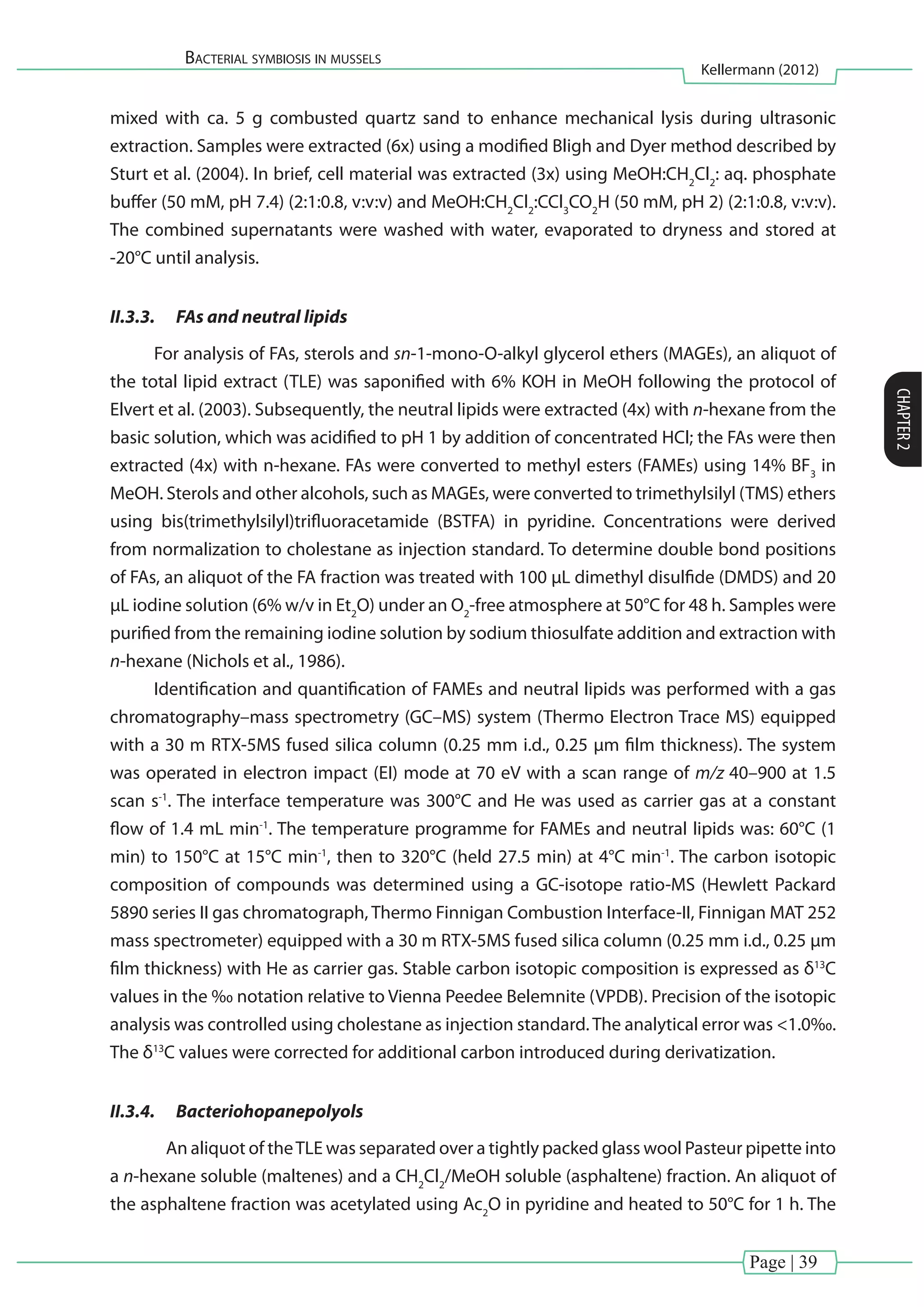 Page | 39
Bacterial symbiosis in mussels
Kellermann (2012)
CHAPTER2
mixed with ca. 5 g combusted quartz sand to enhance mechanical lysis during ultrasonic
extraction. Samples were extracted (6x) using a modified Bligh and Dyer method described by
Sturt et al. (2004). In brief, cell material was extracted (3x) using MeOH:CH2
Cl2
: aq. phosphate
buffer (50 mM, pH 7.4) (2:1:0.8, v:v:v) and MeOH:CH2
Cl2
:CCl3
CO2
H (50 mM, pH 2) (2:1:0.8, v:v:v).
The combined supernatants were washed with water, evaporated to dryness and stored at
-20°C until analysis.
II.3.3.	 FAs and neutral lipids
For analysis of FAs, sterols and sn-1-mono-O-alkyl glycerol ethers (MAGEs), an aliquot of
the total lipid extract (TLE) was saponified with 6% KOH in MeOH following the protocol of
Elvert et al. (2003). Subsequently, the neutral lipids were extracted (4x) with n-hexane from the
basic solution, which was acidified to pH 1 by addition of concentrated HCl; the FAs were then
extracted (4x) with n-hexane. FAs were converted to methyl esters (FAMEs) using 14% BF3
in
MeOH. Sterols and other alcohols, such as MAGEs, were converted to trimethylsilyl (TMS) ethers
using bis(trimethylsilyl)trifluoracetamide (BSTFA) in pyridine. Concentrations were derived
from normalization to cholestane as injection standard. To determine double bond positions
of FAs, an aliquot of the FA fraction was treated with 100 µL dimethyl disulfide (DMDS) and 20
µL iodine solution (6% w/v in Et2
O) under an O2
-free atmosphere at 50°C for 48 h. Samples were
purified from the remaining iodine solution by sodium thiosulfate addition and extraction with
n-hexane (Nichols et al., 1986).
Identification and quantification of FAMEs and neutral lipids was performed with a gas
chromatography–mass spectrometry (GC–MS) system (Thermo Electron Trace MS) equipped
with a 30 m RTX-5MS fused silica column (0.25 mm i.d., 0.25 µm film thickness). The system
was operated in electron impact (EI) mode at 70 eV with a scan range of m/z 40–900 at 1.5
scan s-1
. The interface temperature was 300°C and He was used as carrier gas at a constant
flow of 1.4 mL min-1
. The temperature programme for FAMEs and neutral lipids was: 60°C (1
min) to 150°C at 15°C min-1
, then to 320°C (held 27.5 min) at 4°C min-1
. The carbon isotopic
composition of compounds was determined using a GC-isotope ratio-MS (Hewlett Packard
5890 series II gas chromatograph, Thermo Finnigan Combustion Interface-II, Finnigan MAT 252
mass spectrometer) equipped with a 30 m RTX-5MS fused silica column (0.25 mm i.d., 0.25 µm
film thickness) with He as carrier gas. Stable carbon isotopic composition is expressed as δ13
C
values in the ‰ notation relative to Vienna Peedee Belemnite (VPDB). Precision of the isotopic
analysis was controlled using cholestane as injection standard.The analytical error was <1.0‰.
The δ13
C values were corrected for additional carbon introduced during derivatization.
II.3.4.	 Bacteriohopanepolyols
	 An aliquot of theTLE was separated over a tightly packed glass wool Pasteur pipette into
a n-hexane soluble (maltenes) and a CH2
Cl2
/MeOH soluble (asphaltene) fraction. An aliquot of
the asphaltene fraction was acetylated using Ac2
O in pyridine and heated to 50°C for 1 h. The
 
