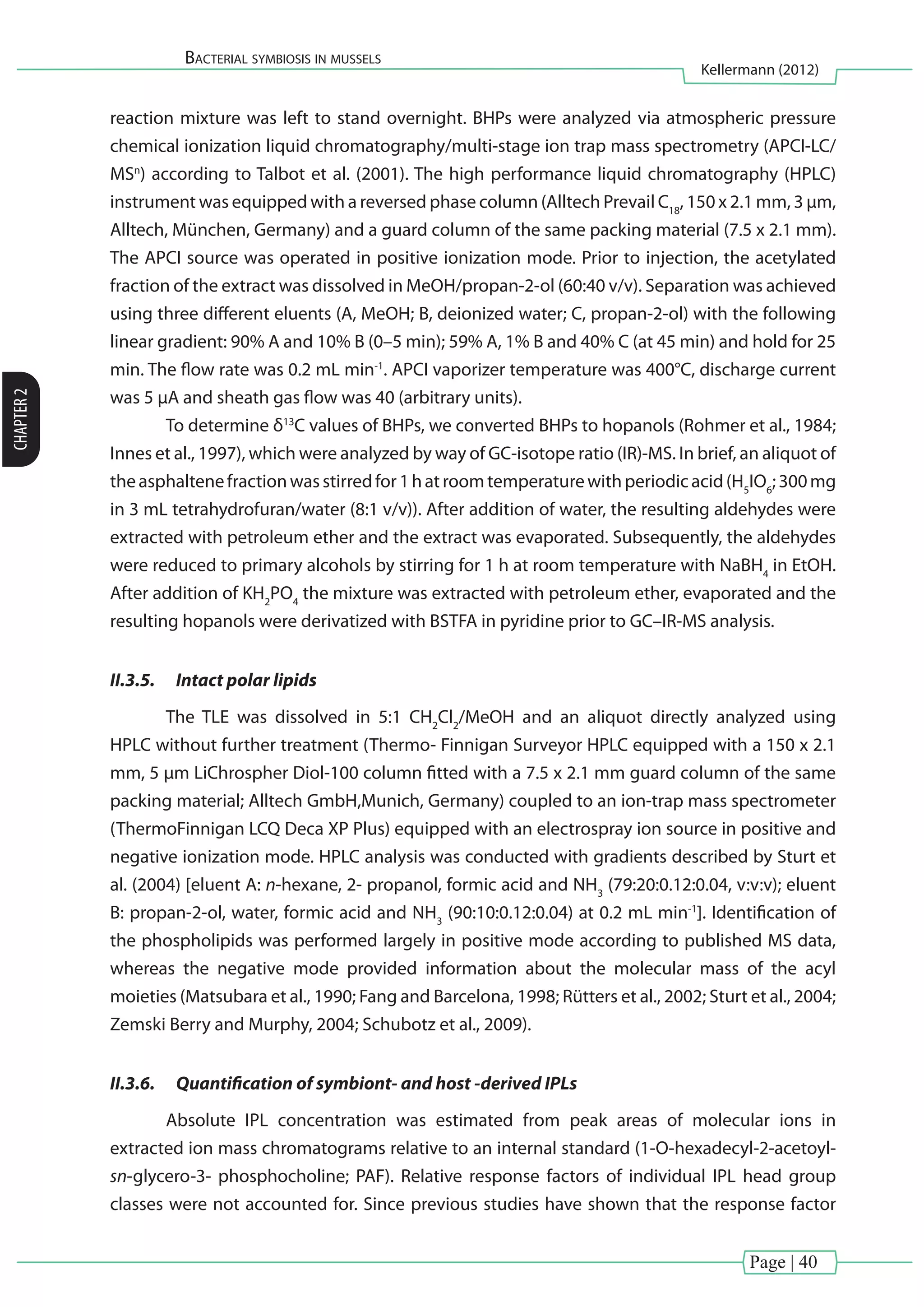 Page | 40
Bacterial symbiosis in mussels
Kellermann (2012)
CHAPTER2
reaction mixture was left to stand overnight. BHPs were analyzed via atmospheric pressure
chemical ionization liquid chromatography/multi-stage ion trap mass spectrometry (APCI-LC/
MSn
) according to Talbot et al. (2001). The high performance liquid chromatography (HPLC)
instrument was equipped with a reversed phase column (Alltech Prevail C18
, 150 x 2.1 mm, 3 µm,
Alltech, München, Germany) and a guard column of the same packing material (7.5 x 2.1 mm).
The APCI source was operated in positive ionization mode. Prior to injection, the acetylated
fraction of the extract was dissolved in MeOH/propan-2-ol (60:40 v/v). Separation was achieved
using three different eluents (A, MeOH; B, deionized water; C, propan-2-ol) with the following
linear gradient: 90% A and 10% B (0–5 min); 59% A, 1% B and 40% C (at 45 min) and hold for 25
min. The flow rate was 0.2 mL min-1
. APCI vaporizer temperature was 400°C, discharge current
was 5 µA and sheath gas flow was 40 (arbitrary units).
	 To determine δ13
C values of BHPs, we converted BHPs to hopanols (Rohmer et al., 1984;
Innes et al., 1997), which were analyzed by way of GC-isotope ratio (IR)-MS. In brief, an aliquot of
theasphaltenefractionwasstirredfor1hatroomtemperaturewithperiodicacid(H5
IO6
;300mg
in 3 mL tetrahydrofuran/water (8:1 v/v)). After addition of water, the resulting aldehydes were
extracted with petroleum ether and the extract was evaporated. Subsequently, the aldehydes
were reduced to primary alcohols by stirring for 1 h at room temperature with NaBH4
in EtOH.
After addition of KH2
PO4
the mixture was extracted with petroleum ether, evaporated and the
resulting hopanols were derivatized with BSTFA in pyridine prior to GC–IR-MS analysis.
II.3.5.	 Intact polar lipids
	 The TLE was dissolved in 5:1 CH2
Cl2
/MeOH and an aliquot directly analyzed using
HPLC without further treatment (Thermo- Finnigan Surveyor HPLC equipped with a 150 x 2.1
mm, 5 µm LiChrospher Diol-100 column fitted with a 7.5 x 2.1 mm guard column of the same
packing material; Alltech GmbH,Munich, Germany) coupled to an ion-trap mass spectrometer
(ThermoFinnigan LCQ Deca XP Plus) equipped with an electrospray ion source in positive and
negative ionization mode. HPLC analysis was conducted with gradients described by Sturt et
al. (2004) [eluent A: n-hexane, 2- propanol, formic acid and NH3
(79:20:0.12:0.04, v:v:v); eluent
B: propan-2-ol, water, formic acid and NH3
(90:10:0.12:0.04) at 0.2 mL min-1
]. Identification of
the phospholipids was performed largely in positive mode according to published MS data,
whereas the negative mode provided information about the molecular mass of the acyl
moieties (Matsubara et al., 1990; Fang and Barcelona, 1998; Rütters et al., 2002; Sturt et al., 2004;
Zemski Berry and Murphy, 2004; Schubotz et al., 2009).
II.3.6.	 Quantification of symbiont- and host -derived IPLs
	 Absolute IPL concentration was estimated from peak areas of molecular ions in
extracted ion mass chromatograms relative to an internal standard (1-O-hexadecyl-2-acetoyl-
sn-glycero-3- phosphocholine; PAF). Relative response factors of individual IPL head group
classes were not accounted for. Since previous studies have shown that the response factor
 