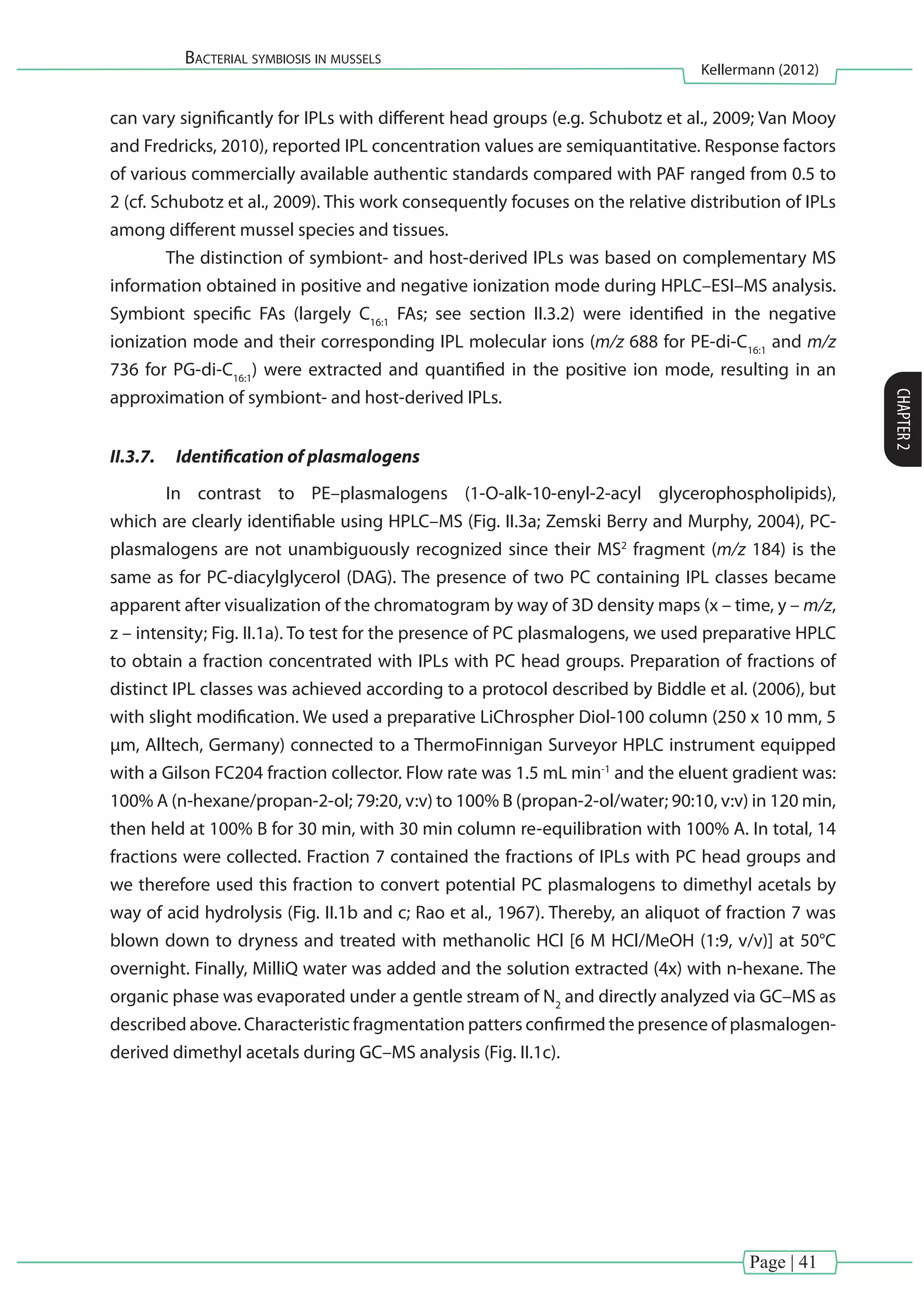 Page | 41
Bacterial symbiosis in mussels
Kellermann (2012)
CHAPTER2
can vary significantly for IPLs with different head groups (e.g. Schubotz et al., 2009; Van Mooy
and Fredricks, 2010), reported IPL concentration values are semiquantitative. Response factors
of various commercially available authentic standards compared with PAF ranged from 0.5 to
2 (cf. Schubotz et al., 2009). This work consequently focuses on the relative distribution of IPLs
among different mussel species and tissues.
	 The distinction of symbiont- and host-derived IPLs was based on complementary MS
information obtained in positive and negative ionization mode during HPLC–ESI–MS analysis.
Symbiont specific FAs (largely C16:1
FAs; see section II.3.2) were identified in the negative
ionization mode and their corresponding IPL molecular ions (m/z 688 for PE-di-C16:1
and m/z
736 for PG-di-C16:1
) were extracted and quantified in the positive ion mode, resulting in an
approximation of symbiont- and host-derived IPLs.
II.3.7.	 Identification of plasmalogens
	 In contrast to PE–plasmalogens (1-O-alk-10-enyl-2-acyl glycerophospholipids),
which are clearly identifiable using HPLC–MS (Fig. II.3a; Zemski Berry and Murphy, 2004), PC-
plasmalogens are not unambiguously recognized since their MS2
fragment (m/z 184) is the
same as for PC-diacylglycerol (DAG). The presence of two PC containing IPL classes became
apparent after visualization of the chromatogram by way of 3D density maps (x – time, y – m/z,
z – intensity; Fig. II.1a). To test for the presence of PC plasmalogens, we used preparative HPLC
to obtain a fraction concentrated with IPLs with PC head groups. Preparation of fractions of
distinct IPL classes was achieved according to a protocol described by Biddle et al. (2006), but
with slight modification. We used a preparative LiChrospher Diol-100 column (250 x 10 mm, 5
µm, Alltech, Germany) connected to a ThermoFinnigan Surveyor HPLC instrument equipped
with a Gilson FC204 fraction collector. Flow rate was 1.5 mL min-1
and the eluent gradient was:
100% A (n-hexane/propan-2-ol; 79:20, v:v) to 100% B (propan-2-ol/water; 90:10, v:v) in 120 min,
then held at 100% B for 30 min, with 30 min column re-equilibration with 100% A. In total, 14
fractions were collected. Fraction 7 contained the fractions of IPLs with PC head groups and
we therefore used this fraction to convert potential PC plasmalogens to dimethyl acetals by
way of acid hydrolysis (Fig. II.1b and c; Rao et al., 1967). Thereby, an aliquot of fraction 7 was
blown down to dryness and treated with methanolic HCl [6 M HCl/MeOH (1:9, v/v)] at 50°C
overnight. Finally, MilliQ water was added and the solution extracted (4x) with n-hexane. The
organic phase was evaporated under a gentle stream of N2
and directly analyzed via GC–MS as
described above. Characteristic fragmentation patters confirmed the presence of plasmalogen-
derived dimethyl acetals during GC–MS analysis (Fig. II.1c).
 