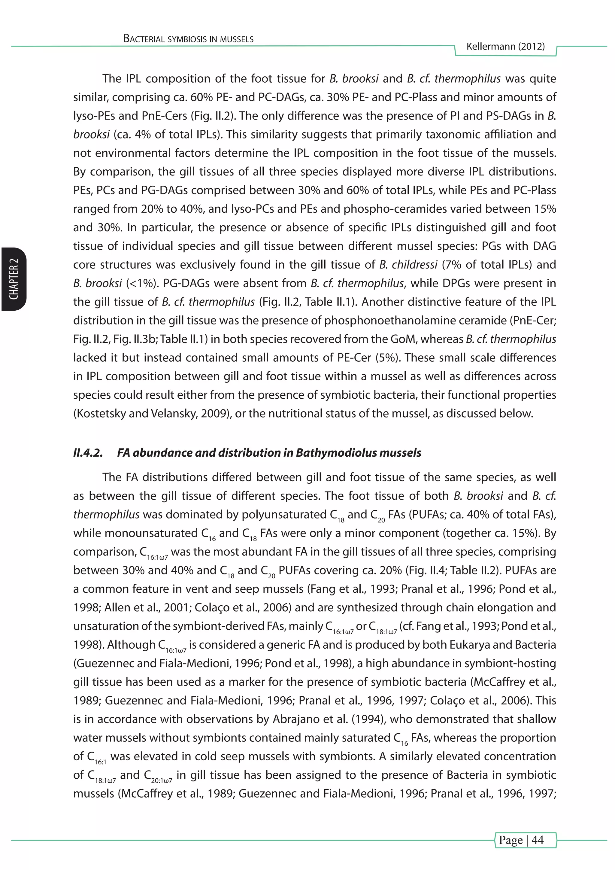 Page | 44
Bacterial symbiosis in mussels
Kellermann (2012)
CHAPTER2
The IPL composition of the foot tissue for B. brooksi and B. cf. thermophilus was quite
similar, comprising ca. 60% PE- and PC-DAGs, ca. 30% PE- and PC-Plass and minor amounts of
lyso-PEs and PnE-Cers (Fig. II.2). The only difference was the presence of PI and PS-DAGs in B.
brooksi (ca. 4% of total IPLs). This similarity suggests that primarily taxonomic affiliation and
not environmental factors determine the IPL composition in the foot tissue of the mussels.
By comparison, the gill tissues of all three species displayed more diverse IPL distributions.
PEs, PCs and PG-DAGs comprised between 30% and 60% of total IPLs, while PEs and PC-Plass
ranged from 20% to 40%, and lyso-PCs and PEs and phospho-ceramides varied between 15%
and 30%. In particular, the presence or absence of specific IPLs distinguished gill and foot
tissue of individual species and gill tissue between different mussel species: PGs with DAG
core structures was exclusively found in the gill tissue of B. childressi (7% of total IPLs) and
B. brooksi (<1%). PG-DAGs were absent from B. cf. thermophilus, while DPGs were present in
the gill tissue of B. cf. thermophilus (Fig. II.2, Table II.1). Another distinctive feature of the IPL
distribution in the gill tissue was the presence of phosphonoethanolamine ceramide (PnE-Cer;
Fig. II.2, Fig. II.3b;Table II.1) in both species recovered from the GoM, whereas B. cf. thermophilus
lacked it but instead contained small amounts of PE-Cer (5%). These small scale differences
in IPL composition between gill and foot tissue within a mussel as well as differences across
species could result either from the presence of symbiotic bacteria, their functional properties
(Kostetsky and Velansky, 2009), or the nutritional status of the mussel, as discussed below.
II.4.2.	 FA abundance and distribution in Bathymodiolus mussels
The FA distributions differed between gill and foot tissue of the same species, as well
as between the gill tissue of different species. The foot tissue of both B. brooksi and B. cf.
thermophilus was dominated by polyunsaturated C18
and C20
FAs (PUFAs; ca. 40% of total FAs),
while monounsaturated C16
and C18
FAs were only a minor component (together ca. 15%). By
comparison, C16:1ω7
was the most abundant FA in the gill tissues of all three species, comprising
between 30% and 40% and C18
and C20
PUFAs covering ca. 20% (Fig. II.4; Table II.2). PUFAs are
a common feature in vent and seep mussels (Fang et al., 1993; Pranal et al., 1996; Pond et al.,
1998; Allen et al., 2001; Colaço et al., 2006) and are synthesized through chain elongation and
unsaturation of the symbiont-derived FAs, mainly C16:1ω7
or C18:1ω7
(cf. Fang et al., 1993; Pond et al.,
1998). Although C16:1ω7
is considered a generic FA and is produced by both Eukarya and Bacteria
(Guezennec and Fiala-Medioni, 1996; Pond et al., 1998), a high abundance in symbiont-hosting
gill tissue has been used as a marker for the presence of symbiotic bacteria (McCaffrey et al.,
1989; Guezennec and Fiala-Medioni, 1996; Pranal et al., 1996, 1997; Colaço et al., 2006). This
is in accordance with observations by Abrajano et al. (1994), who demonstrated that shallow
water mussels without symbionts contained mainly saturated C16
FAs, whereas the proportion
of C16:1
was elevated in cold seep mussels with symbionts. A similarly elevated concentration
of C18:1ω7
and C20:1ω7
in gill tissue has been assigned to the presence of Bacteria in symbiotic
mussels (McCaffrey et al., 1989; Guezennec and Fiala-Medioni, 1996; Pranal et al., 1996, 1997;
 