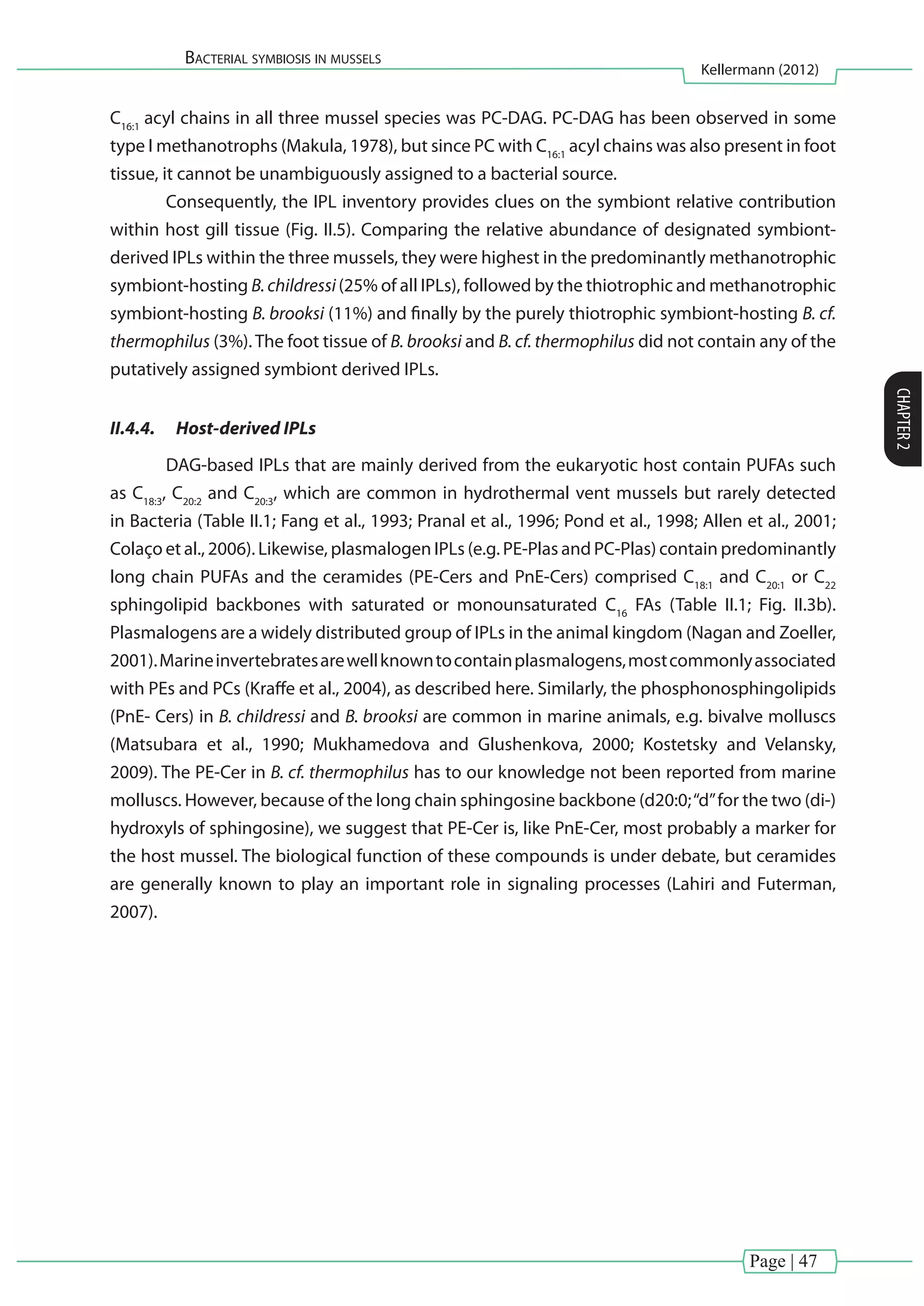 Page | 47
Bacterial symbiosis in mussels
Kellermann (2012)
CHAPTER2
C16:1
acyl chains in all three mussel species was PC-DAG. PC-DAG has been observed in some
type I methanotrophs (Makula, 1978), but since PC with C16:1
acyl chains was also present in foot
tissue, it cannot be unambiguously assigned to a bacterial source.
	 Consequently, the IPL inventory provides clues on the symbiont relative contribution
within host gill tissue (Fig. II.5). Comparing the relative abundance of designated symbiont-
derived IPLs within the three mussels, they were highest in the predominantly methanotrophic
symbiont-hosting B.childressi(25% of all IPLs), followed by the thiotrophic and methanotrophic
symbiont-hosting B. brooksi (11%) and finally by the purely thiotrophic symbiont-hosting B. cf.
thermophilus (3%).The foot tissue of B. brooksi and B. cf. thermophilus did not contain any of the
putatively assigned symbiont derived IPLs.
II.4.4.	 Host-derived IPLs
	 DAG-based IPLs that are mainly derived from the eukaryotic host contain PUFAs such
as C18:3
, C20:2
and C20:3
, which are common in hydrothermal vent mussels but rarely detected
in Bacteria (Table II.1; Fang et al., 1993; Pranal et al., 1996; Pond et al., 1998; Allen et al., 2001;
Colaço et al., 2006). Likewise, plasmalogen IPLs (e.g. PE-Plas and PC-Plas) contain predominantly
long chain PUFAs and the ceramides (PE-Cers and PnE-Cers) comprised C18:1
and C20:1
or C22
sphingolipid backbones with saturated or monounsaturated C16
FAs (Table II.1; Fig. II.3b).
Plasmalogens are a widely distributed group of IPLs in the animal kingdom (Nagan and Zoeller,
2001).Marineinvertebratesarewellknowntocontainplasmalogens,mostcommonlyassociated
with PEs and PCs (Kraffe et al., 2004), as described here. Similarly, the phosphonosphingolipids
(PnE- Cers) in B. childressi and B. brooksi are common in marine animals, e.g. bivalve molluscs
(Matsubara et al., 1990; Mukhamedova and Glushenkova, 2000; Kostetsky and Velansky,
2009). The PE-Cer in B. cf. thermophilus has to our knowledge not been reported from marine
molluscs. However, because of the long chain sphingosine backbone (d20:0;‘‘d’’for the two (di-)
hydroxyls of sphingosine), we suggest that PE-Cer is, like PnE-Cer, most probably a marker for
the host mussel. The biological function of these compounds is under debate, but ceramides
are generally known to play an important role in signaling processes (Lahiri and Futerman,
2007).
 