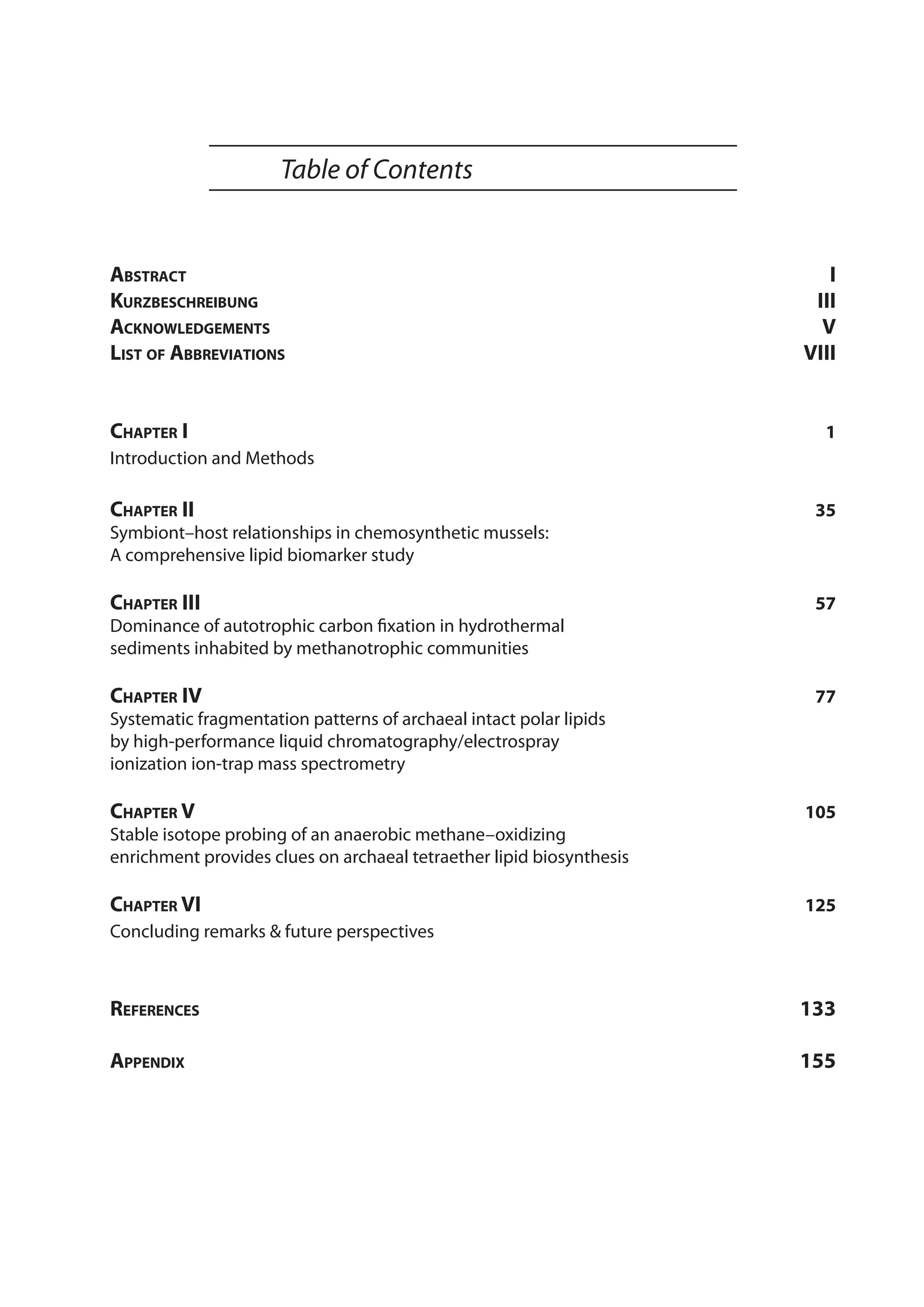 Table of Contents
Abstract	 I
Kurzbeschreibung	 III
Acknowledgements	 V
List of Abbreviations	 VIII
Chapter I	 1
Introduction and Methods
Chapter II	 35
Symbiont–host relationships in chemosynthetic mussels:
A comprehensive lipid biomarker study
Chapter III	 57
Dominance of autotrophic carbon fixation in hydrothermal
sediments inhabited by methanotrophic communities
Chapter IV	 77
Systematic fragmentation patterns of archaeal intact polar lipids
by high-performance liquid chromatography/electrospray
ionization ion-trap mass spectrometry
Chapter V	 105
Stable isotope probing of an anaerobic methane–oxidizing
enrichment provides clues on archaeal tetraether lipid biosynthesis
Chapter VI	 125
Concluding remarks & future perspectives
References 	 133
Appendix 	 155
 
