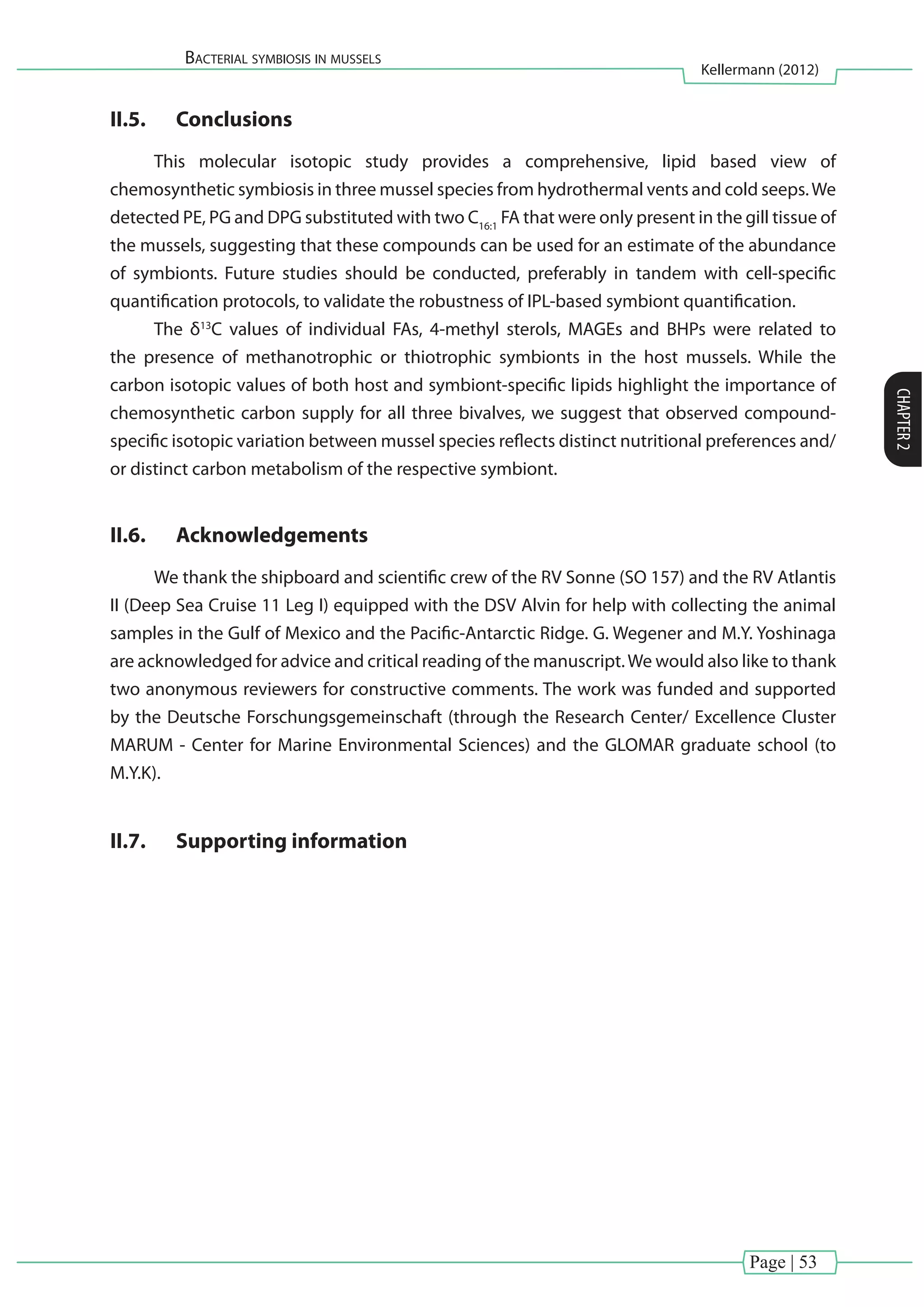 Page | 53
Bacterial symbiosis in mussels
Kellermann (2012)
CHAPTER2
II.5.	 Conclusions
This molecular isotopic study provides a comprehensive, lipid based view of
chemosynthetic symbiosis in three mussel species from hydrothermal vents and cold seeps.We
detected PE, PG and DPG substituted with two C16:1
FA that were only present in the gill tissue of
the mussels, suggesting that these compounds can be used for an estimate of the abundance
of symbionts. Future studies should be conducted, preferably in tandem with cell-specific
quantification protocols, to validate the robustness of IPL-based symbiont quantification.
The δ13
C values of individual FAs, 4-methyl sterols, MAGEs and BHPs were related to
the presence of methanotrophic or thiotrophic symbionts in the host mussels. While the
carbon isotopic values of both host and symbiont-specific lipids highlight the importance of
chemosynthetic carbon supply for all three bivalves, we suggest that observed compound-
specific isotopic variation between mussel species reflects distinct nutritional preferences and/
or distinct carbon metabolism of the respective symbiont.
II.6.	 Acknowledgements
We thank the shipboard and scientific crew of the RV Sonne (SO 157) and the RV Atlantis
II (Deep Sea Cruise 11 Leg I) equipped with the DSV Alvin for help with collecting the animal
samples in the Gulf of Mexico and the Pacific-Antarctic Ridge. G. Wegener and M.Y. Yoshinaga
are acknowledged for advice and critical reading of the manuscript.We would also like to thank
two anonymous reviewers for constructive comments. The work was funded and supported
by the Deutsche Forschungsgemeinschaft (through the Research Center/ Excellence Cluster
MARUM - Center for Marine Environmental Sciences) and the GLOMAR graduate school (to
M.Y.K).
II.7.	 Supporting information
 