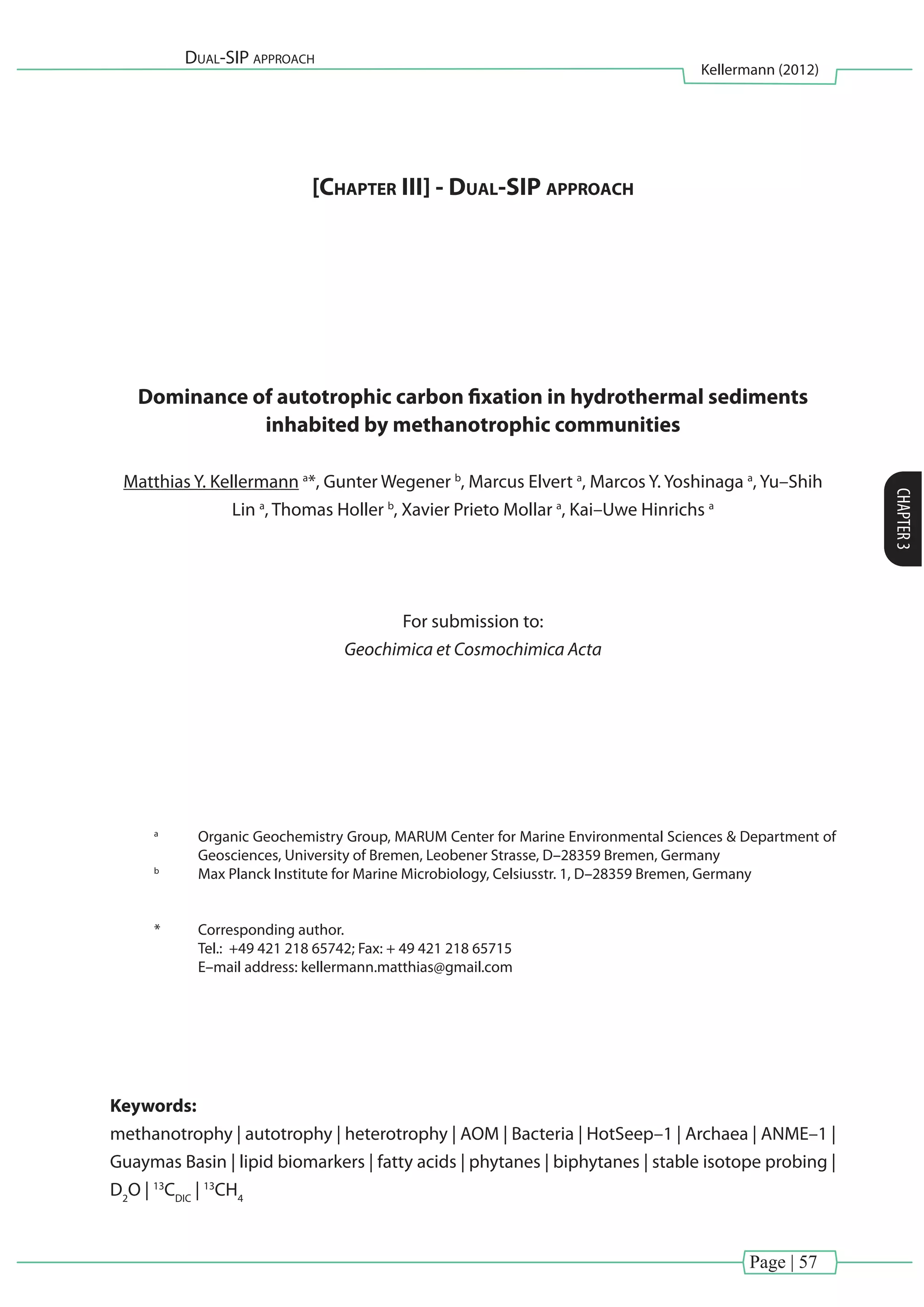 Page | 57
Dual-SIP approach
Kellermann (2012)
CHAPTER3
[Chapter III] - Dual-SIP approach
Dominance of autotrophic carbon fixation in hydrothermal sediments
inhabited by methanotrophic communities
Matthias Y. Kellermann a
*, Gunter Wegener b
, Marcus Elvert a
, Marcos Y. Yoshinaga a
, Yu–Shih
Lin a
, Thomas Holler b
, Xavier Prieto Mollar a
, Kai–Uwe Hinrichs a
For submission to:
Geochimica et Cosmochimica Acta
a
	 Organic Geochemistry Group, MARUM Center for Marine Environmental Sciences & Department of
Geosciences, University of Bremen, Leobener Strasse, D–28359 Bremen, Germany
b
	 Max Planck Institute for Marine Microbiology, Celsiusstr. 1, D–28359 Bremen, Germany
*	 Corresponding author.
	 Tel.: +49 421 218 65742; Fax: + 49 421 218 65715
	 E–mail address: kellermann.matthias@gmail.com
Keywords:
methanotrophy | autotrophy | heterotrophy | AOM | Bacteria | HotSeep–1 | Archaea | ANME–1 |
Guaymas Basin | lipid biomarkers | fatty acids | phytanes | biphytanes | stable isotope probing |
D2
O | 13
CDIC
| 13
CH4
 