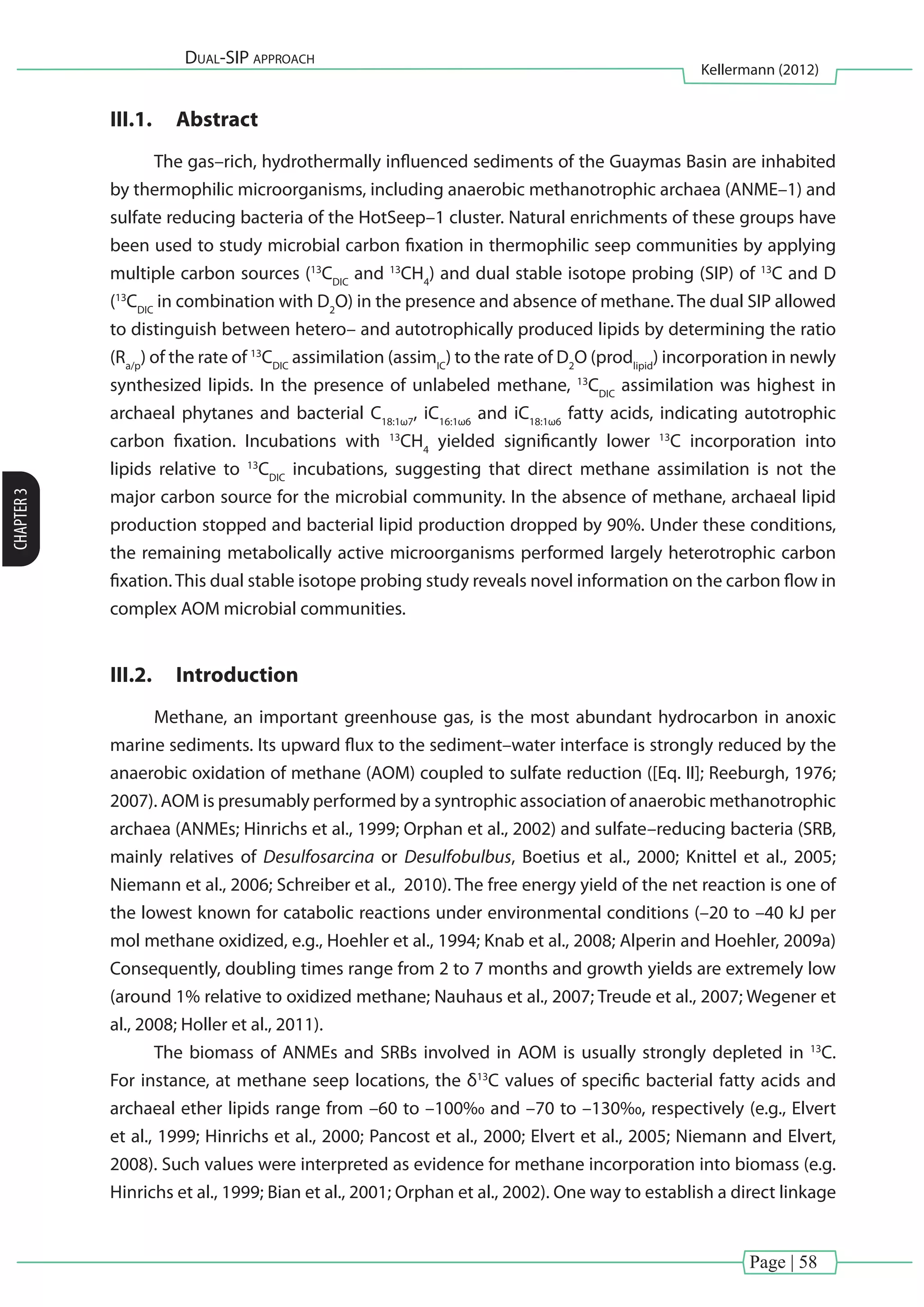 Page | 58
Dual-SIP approach
Kellermann (2012)
CHAPTER3
III.1.	 Abstract
The gas–rich, hydrothermally influenced sediments of the Guaymas Basin are inhabited
by thermophilic microorganisms, including anaerobic methanotrophic archaea (ANME–1) and
sulfate reducing bacteria of the HotSeep–1 cluster. Natural enrichments of these groups have
been used to study microbial carbon fixation in thermophilic seep communities by applying
multiple carbon sources (13
CDIC
and 13
CH4
) and dual stable isotope probing (SIP) of 13
C and D
(13
CDIC
in combination with D2
O) in the presence and absence of methane. The dual SIP allowed
to distinguish between hetero– and autotrophically produced lipids by determining the ratio
(Ra/p
) of the rate of 13
CDIC
assimilation (assimIC
) to the rate of D2
O (prodlipid
) incorporation in newly
synthesized lipids. In the presence of unlabeled methane, 13
CDIC
assimilation was highest in
archaeal phytanes and bacterial C18:1ω7
, iC16:1ω6
and iC18:1ω6
fatty acids, indicating autotrophic
carbon fixation. Incubations with 13
CH4
yielded significantly lower 13
C incorporation into
lipids relative to 13
CDIC
incubations, suggesting that direct methane assimilation is not the
major carbon source for the microbial community. In the absence of methane, archaeal lipid
production stopped and bacterial lipid production dropped by 90%. Under these conditions,
the remaining metabolically active microorganisms performed largely heterotrophic carbon
fixation. This dual stable isotope probing study reveals novel information on the carbon flow in
complex AOM microbial communities.
III.2.	 Introduction
Methane, an important greenhouse gas, is the most abundant hydrocarbon in anoxic
marine sediments. Its upward flux to the sediment–water interface is strongly reduced by the
anaerobic oxidation of methane (AOM) coupled to sulfate reduction ([Eq. II]; Reeburgh, 1976;
2007). AOM is presumably performed by a syntrophic association of anaerobic methanotrophic
archaea (ANMEs; Hinrichs et al., 1999; Orphan et al., 2002) and sulfate–reducing bacteria (SRB,
mainly relatives of Desulfosarcina or Desulfobulbus, Boetius et al., 2000; Knittel et al., 2005;
Niemann et al., 2006; Schreiber et al., 2010). The free energy yield of the net reaction is one of
the lowest known for catabolic reactions under environmental conditions (–20 to –40 kJ per
mol methane oxidized, e.g., Hoehler et al., 1994; Knab et al., 2008; Alperin and Hoehler, 2009a)
Consequently, doubling times range from 2 to 7 months and growth yields are extremely low
(around 1% relative to oxidized methane; Nauhaus et al., 2007; Treude et al., 2007; Wegener et
al., 2008; Holler et al., 2011).
The biomass of ANMEs and SRBs involved in AOM is usually strongly depleted in 13
C.
For instance, at methane seep locations, the δ13
C values of specific bacterial fatty acids and
archaeal ether lipids range from –60 to –100‰ and –70 to –130‰, respectively (e.g., Elvert
et al., 1999; Hinrichs et al., 2000; Pancost et al., 2000; Elvert et al., 2005; Niemann and Elvert,
2008). Such values were interpreted as evidence for methane incorporation into biomass (e.g.
Hinrichs et al., 1999; Bian et al., 2001; Orphan et al., 2002). One way to establish a direct linkage
 