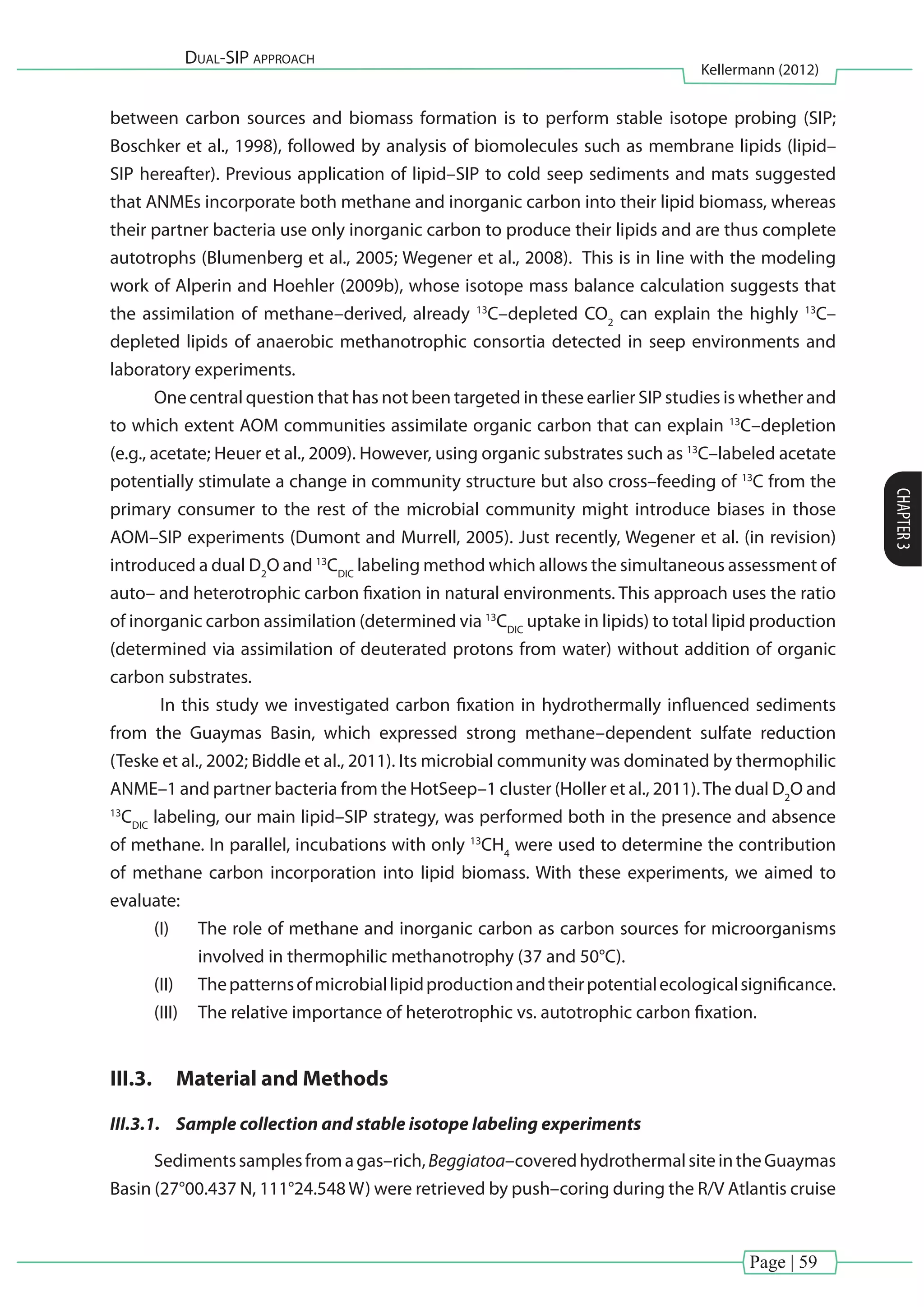 Page | 59
Dual-SIP approach
Kellermann (2012)
CHAPTER3
between carbon sources and biomass formation is to perform stable isotope probing (SIP;
Boschker et al., 1998), followed by analysis of biomolecules such as membrane lipids (lipid–
SIP hereafter). Previous application of lipid–SIP to cold seep sediments and mats suggested
that ANMEs incorporate both methane and inorganic carbon into their lipid biomass, whereas
their partner bacteria use only inorganic carbon to produce their lipids and are thus complete
autotrophs (Blumenberg et al., 2005; Wegener et al., 2008). This is in line with the modeling
work of Alperin and Hoehler (2009b), whose isotope mass balance calculation suggests that
the assimilation of methane–derived, already 13
C–depleted CO2
can explain the highly 13
C–
depleted lipids of anaerobic methanotrophic consortia detected in seep environments and
laboratory experiments.
One central question that has not been targeted in these earlier SIP studies is whether and
to which extent AOM communities assimilate organic carbon that can explain 13
C–depletion
(e.g., acetate; Heuer et al., 2009). However, using organic substrates such as 13
C–labeled acetate
potentially stimulate a change in community structure but also cross–feeding of 13
C from the
primary consumer to the rest of the microbial community might introduce biases in those
AOM–SIP experiments (Dumont and Murrell, 2005). Just recently, Wegener et al. (in revision)
introduced a dual D2
O and 13
CDIC
labeling method which allows the simultaneous assessment of
auto– and heterotrophic carbon fixation in natural environments. This approach uses the ratio
of inorganic carbon assimilation (determined via 13
CDIC
uptake in lipids) to total lipid production
(determined via assimilation of deuterated protons from water) without addition of organic
carbon substrates.
In this study we investigated carbon fixation in hydrothermally influenced sediments
from the Guaymas Basin, which expressed strong methane–dependent sulfate reduction
(Teske et al., 2002; Biddle et al., 2011). Its microbial community was dominated by thermophilic
ANME–1 and partner bacteria from the HotSeep–1 cluster (Holler et al., 2011).The dual D2
O and
13
CDIC
labeling, our main lipid–SIP strategy, was performed both in the presence and absence
of methane. In parallel, incubations with only 13
CH4
were used to determine the contribution
of methane carbon incorporation into lipid biomass. With these experiments, we aimed to
evaluate:
(I)	 The role of methane and inorganic carbon as carbon sources for microorganisms
involved in thermophilic methanotrophy (37 and 50°C).
(II)	 Thepatternsofmicrobiallipidproductionandtheirpotentialecologicalsignificance.
(III)	 The relative importance of heterotrophic vs. autotrophic carbon fixation.
III.3.	 Material and Methods
III.3.1.	 Sample collection and stable isotope labeling experiments
Sedimentssamplesfromagas–rich,Beggiatoa–coveredhydrothermalsiteintheGuaymas
Basin (27°00.437 N, 111°24.548W) were retrieved by push–coring during the R/V Atlantis cruise
 