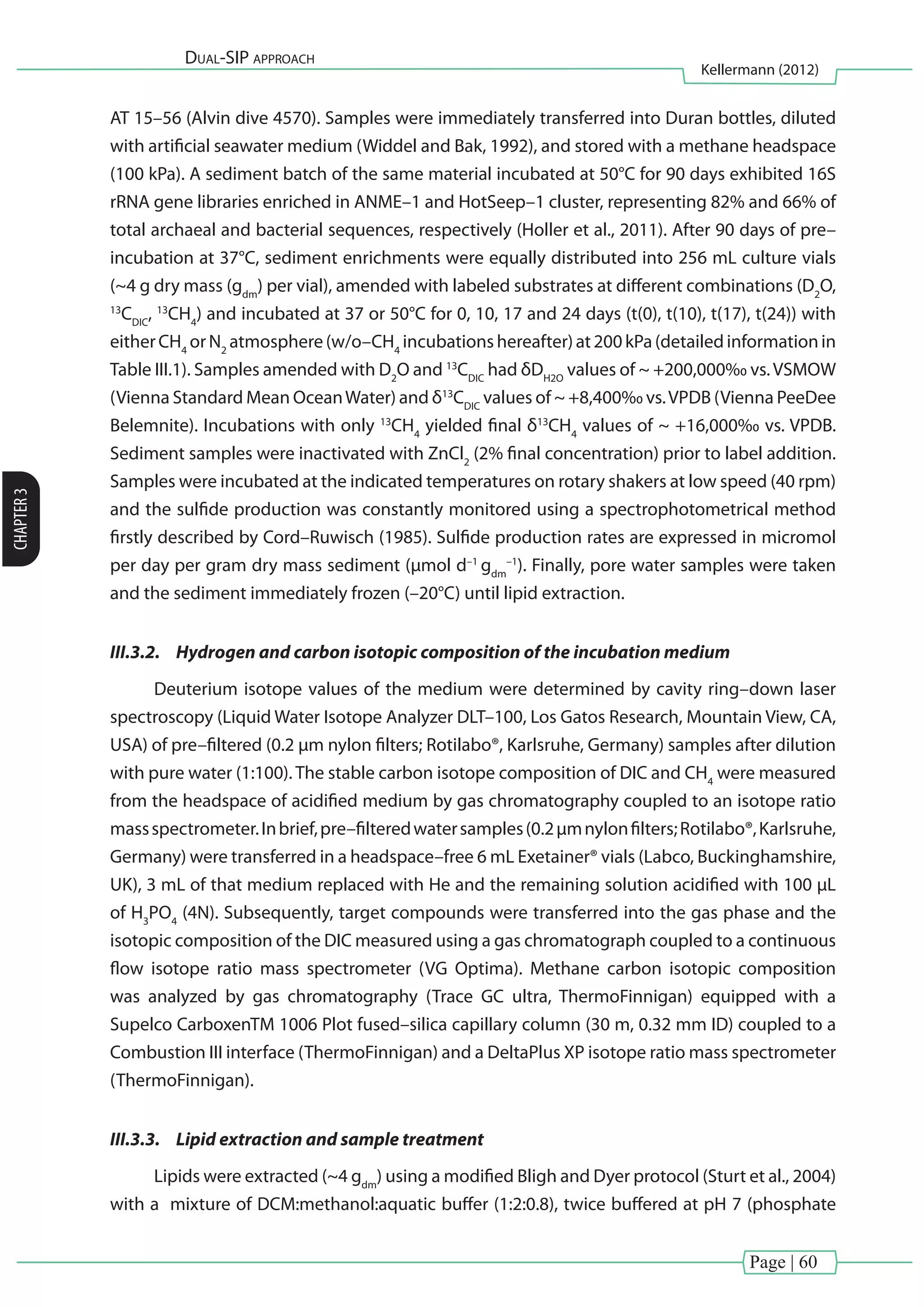 Page | 60
Dual-SIP approach
Kellermann (2012)
CHAPTER3
AT 15–56 (Alvin dive 4570). Samples were immediately transferred into Duran bottles, diluted
with artificial seawater medium (Widdel and Bak, 1992), and stored with a methane headspace
(100 kPa). A sediment batch of the same material incubated at 50°C for 90 days exhibited 16S
rRNA gene libraries enriched in ANME–1 and HotSeep–1 cluster, representing 82% and 66% of
total archaeal and bacterial sequences, respectively (Holler et al., 2011). After 90 days of pre–
incubation at 37°C, sediment enrichments were equally distributed into 256 mL culture vials
(~4 g dry mass (gdm
) per vial), amended with labeled substrates at different combinations (D2
O,
13
CDIC
, 13
CH4
) and incubated at 37 or 50°C for 0, 10, 17 and 24 days (t(0), t(10), t(17), t(24)) with
eitherCH4
orN2
atmosphere(w/o–CH4
incubationshereafter)at200kPa(detailedinformationin
Table III.1). Samples amended with D2
O and 13
CDIC
had δDH2O
values of ~ +200,000‰ vs.VSMOW
(Vienna Standard Mean OceanWater) and δ13
CDIC
values of ~ +8,400‰ vs.VPDB (Vienna PeeDee
Belemnite). Incubations with only 13
CH4
yielded final δ13
CH4
values of ~ +16,000‰ vs. VPDB.
Sediment samples were inactivated with ZnCl2
(2% final concentration) prior to label addition.
Samples were incubated at the indicated temperatures on rotary shakers at low speed (40 rpm)
and the sulfide production was constantly monitored using a spectrophotometrical method
firstly described by Cord–Ruwisch (1985). Sulfide production rates are expressed in micromol
per day per gram dry mass sediment (µmol d–1
gdm
–1
). Finally, pore water samples were taken
and the sediment immediately frozen (–20°C) until lipid extraction.
III.3.2.	 Hydrogen and carbon isotopic composition of the incubation medium
Deuterium isotope values of the medium were determined by cavity ring–down laser
spectroscopy (Liquid Water Isotope Analyzer DLT–100, Los Gatos Research, Mountain View, CA,
USA) of pre–filtered (0.2 µm nylon filters; Rotilabo®, Karlsruhe, Germany) samples after dilution
with pure water (1:100). The stable carbon isotope composition of DIC and CH4
were measured
from the headspace of acidified medium by gas chromatography coupled to an isotope ratio
massspectrometer.Inbrief,pre–filteredwatersamples(0.2µmnylonfilters;Rotilabo®,Karlsruhe,
Germany) were transferred in a headspace–free 6 mL Exetainer® vials (Labco, Buckinghamshire,
UK), 3 mL of that medium replaced with He and the remaining solution acidified with 100 µL
of H3
PO4
(4N). Subsequently, target compounds were transferred into the gas phase and the
isotopic composition of the DIC measured using a gas chromatograph coupled to a continuous
flow isotope ratio mass spectrometer (VG Optima). Methane carbon isotopic composition
was analyzed by gas chromatography (Trace GC ultra, ThermoFinnigan) equipped with a
Supelco CarboxenTM 1006 Plot fused–silica capillary column (30 m, 0.32 mm ID) coupled to a
Combustion III interface (ThermoFinnigan) and a DeltaPlus XP isotope ratio mass spectrometer
(ThermoFinnigan).
III.3.3.	 Lipid extraction and sample treatment
Lipids were extracted (~4 gdm
) using a modified Bligh and Dyer protocol (Sturt et al., 2004)
with a mixture of DCM:methanol:aquatic buffer (1:2:0.8), twice buffered at pH 7 (phosphate
 