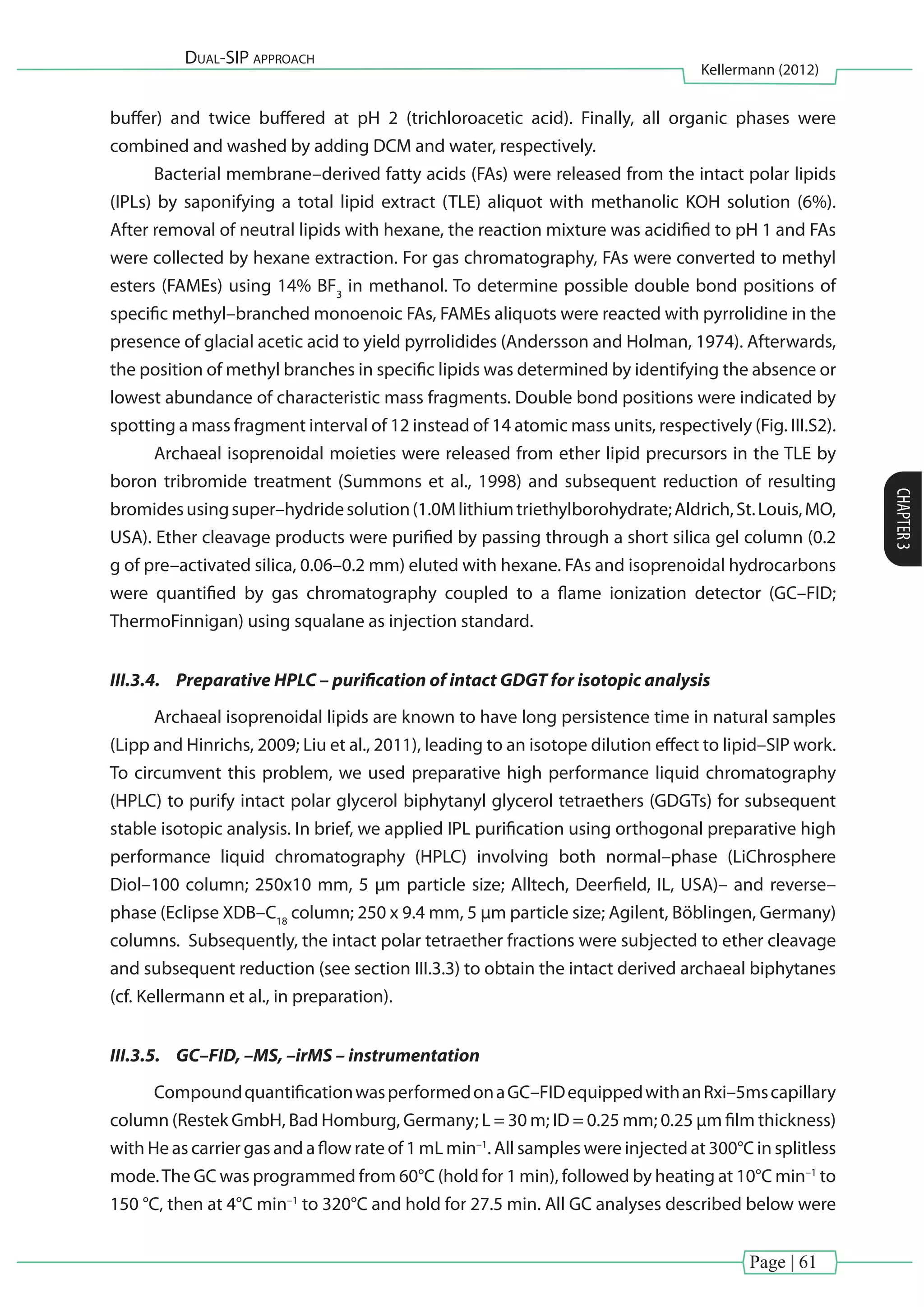 Page | 61
Dual-SIP approach
Kellermann (2012)
CHAPTER3
buffer) and twice buffered at pH 2 (trichloroacetic acid). Finally, all organic phases were
combined and washed by adding DCM and water, respectively.
Bacterial membrane–derived fatty acids (FAs) were released from the intact polar lipids
(IPLs) by saponifying a total lipid extract (TLE) aliquot with methanolic KOH solution (6%).
After removal of neutral lipids with hexane, the reaction mixture was acidified to pH 1 and FAs
were collected by hexane extraction. For gas chromatography, FAs were converted to methyl
esters (FAMEs) using 14% BF3
in methanol. To determine possible double bond positions of
specific methyl–branched monoenoic FAs, FAMEs aliquots were reacted with pyrrolidine in the
presence of glacial acetic acid to yield pyrrolidides (Andersson and Holman, 1974). Afterwards,
the position of methyl branches in specific lipids was determined by identifying the absence or
lowest abundance of characteristic mass fragments. Double bond positions were indicated by
spotting a mass fragment interval of 12 instead of 14 atomic mass units, respectively (Fig. III.S2).
Archaeal isoprenoidal moieties were released from ether lipid precursors in the TLE by
boron tribromide treatment (Summons et al., 1998) and subsequent reduction of resulting
bromidesusingsuper–hydridesolution(1.0Mlithiumtriethylborohydrate;Aldrich,St.Louis,MO,
USA). Ether cleavage products were purified by passing through a short silica gel column (0.2
g of pre–activated silica, 0.06–0.2 mm) eluted with hexane. FAs and isoprenoidal hydrocarbons
were quantified by gas chromatography coupled to a flame ionization detector (GC–FID;
ThermoFinnigan) using squalane as injection standard.
III.3.4.	 Preparative HPLC – purification of intact GDGT for isotopic analysis
Archaeal isoprenoidal lipids are known to have long persistence time in natural samples
(Lipp and Hinrichs, 2009; Liu et al., 2011), leading to an isotope dilution effect to lipid–SIP work.
To circumvent this problem, we used preparative high performance liquid chromatography
(HPLC) to purify intact polar glycerol biphytanyl glycerol tetraethers (GDGTs) for subsequent
stable isotopic analysis. In brief, we applied IPL purification using orthogonal preparative high
performance liquid chromatography (HPLC) involving both normal–phase (LiChrosphere
Diol–100 column; 250x10 mm, 5 µm particle size; Alltech, Deerfield, IL, USA)– and reverse–
phase (Eclipse XDB–C18
column; 250 x 9.4 mm, 5 µm particle size; Agilent, Böblingen, Germany)
columns. Subsequently, the intact polar tetraether fractions were subjected to ether cleavage
and subsequent reduction (see section III.3.3) to obtain the intact derived archaeal biphytanes
(cf. Kellermann et al., in preparation).
III.3.5.	 GC–FID, –MS, –irMS – instrumentation
CompoundquantificationwasperformedonaGC–FIDequippedwithanRxi–5mscapillary
column (Restek GmbH, Bad Homburg, Germany; L = 30 m; ID = 0.25 mm; 0.25 μm film thickness)
with He as carrier gas and a flow rate of 1 mL min–1
. All samples were injected at 300°C in splitless
mode.The GC was programmed from 60°C (hold for 1 min), followed by heating at 10°C min–1
to
150 °C, then at 4°C min–1
to 320°C and hold for 27.5 min. All GC analyses described below were
 