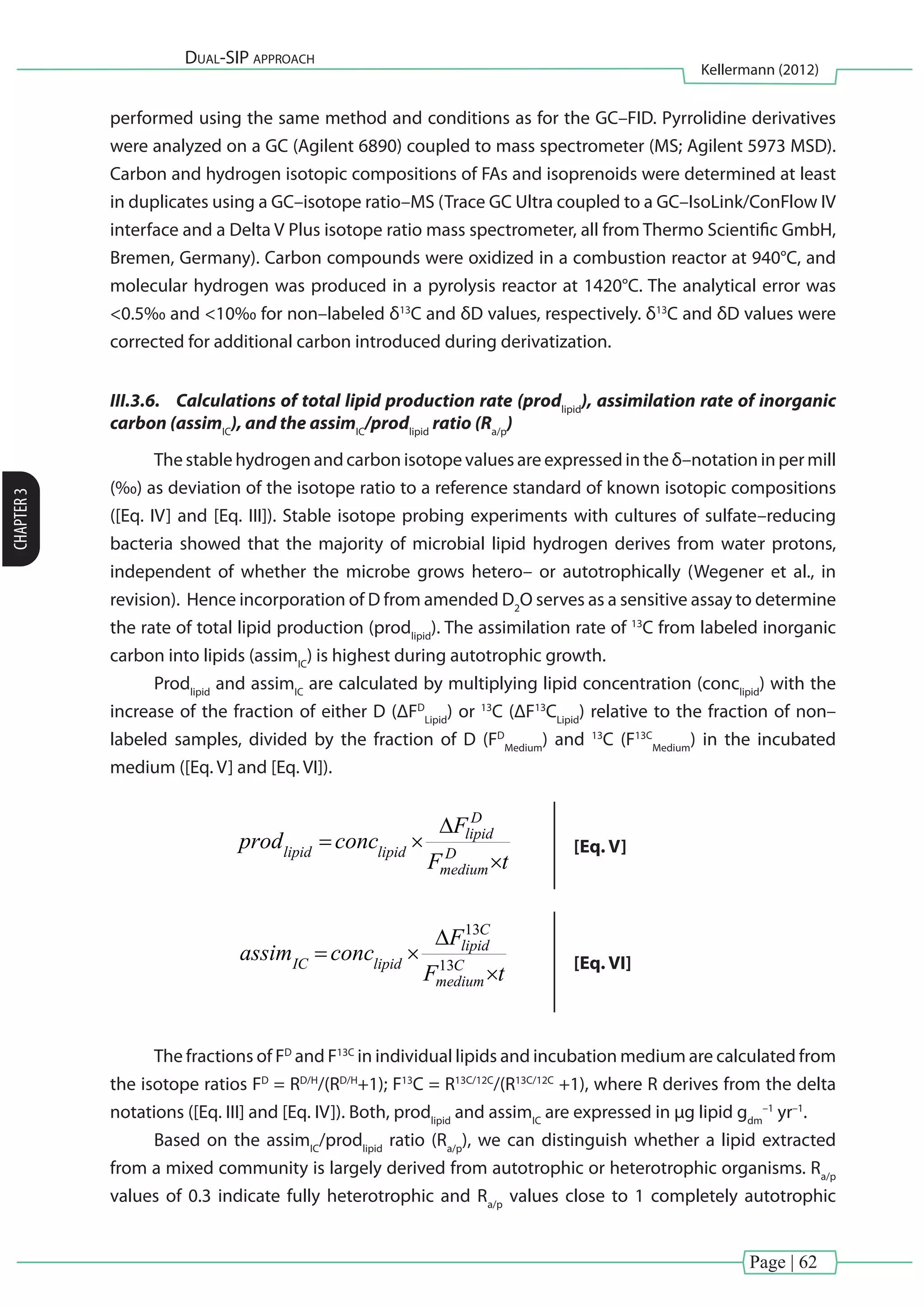 Page | 62
Dual-SIP approach
Kellermann (2012)
CHAPTER3
performed using the same method and conditions as for the GC–FID. Pyrrolidine derivatives
were analyzed on a GC (Agilent 6890) coupled to mass spectrometer (MS; Agilent 5973 MSD).
Carbon and hydrogen isotopic compositions of FAs and isoprenoids were determined at least
in duplicates using a GC–isotope ratio–MS (Trace GC Ultra coupled to a GC–IsoLink/ConFlow IV
interface and a Delta V Plus isotope ratio mass spectrometer, all from Thermo Scientific GmbH,
Bremen, Germany). Carbon compounds were oxidized in a combustion reactor at 940°C, and
molecular hydrogen was produced in a pyrolysis reactor at 1420°C. The analytical error was
<0.5‰ and <10‰ for non–labeled δ13
C and δD values, respectively. δ13
C and δD values were
corrected for additional carbon introduced during derivatization.
III.3.6.	 Calculations of total lipid production rate (prodlipid
), assimilation rate of inorganic
carbon (assimIC
), and the assimIC
/prodlipid
ratio (Ra/p
)
The stable hydrogen and carbon isotope values are expressed in the δ–notation in per mill
(‰) as deviation of the isotope ratio to a reference standard of known isotopic compositions
([Eq. IV] and [Eq. III]). Stable isotope probing experiments with cultures of sulfate–reducing
bacteria showed that the majority of microbial lipid hydrogen derives from water protons,
independent of whether the microbe grows hetero– or autotrophically (Wegener et al., in
revision). Hence incorporation of D from amended D2
O serves as a sensitive assay to determine
the rate of total lipid production (prodlipid
). The assimilation rate of 13
C from labeled inorganic
carbon into lipids (assimIC
) is highest during autotrophic growth.
Prodlipid
and assimIC
are calculated by multiplying lipid concentration (conclipid
) with the
increase of the fraction of either D (ΔFD
Lipid
) or 13
C (ΔF13
CLipid
) relative to the fraction of non–
labeled samples, divided by the fraction of D (FD
Medium
) and 13
C (F13C
Medium
) in the incubated
medium ([Eq. V] and [Eq. VI]).
al., in press). Hence the incorporation of D from amended D2O serves as a sensitive505 
assay to determine the rate of total lipid production (prodlipid). The assimilation rate of506 
13
C from labeled inorganic carbon into lipids (assimIC) has been shown to be highest507 
during autotrophic growth.508 
Prodlipid and assimIC are calculated by multiplying lipid concentration (conclipid)509 
with the increase of the fraction of either D (∆FD
lipid) or 13
C (∆F13C
lipid) relative to the510 
fraction of non–labeled samples, divided by the fraction of D (FD
medium) and 13
C511 
(F13C
medium) in the incubated medium (Eq. 4 and 5).512 
tF
F
concprod D
medium
D
lipid
lipidlipid


 [Eq. 4]513 
tF
F
concassim C
medium
C
lipid
lipidIC


 13
13
[Eq. 5]514 
The fractions of FD
and F13C
in individual lipids and incubation medium are515 
calculated from the isotope ratios FD
= RD/H
/(RD/H
+1); F13C
= R13C/12C
/(R13C/12C
+1),516 
where R derives from the delta notations (Eq. 2, 3). Both, prodlipid and assimIC are517 
expressed in µg lipid gdm
–1
yr–1
.518 
Based on the assimIC/prodlipid ratio (Ra/p), we can distinguish whether a lipid519 
extracted from a mixed community is derived from autotrophic or heterotrophic520 
organisms. Ra/p values of 0.3 indicate fully heterotrophic and Ra/p values close to 1521 
completely autotrophic lipid production. Ra/p values in between 0.3 and 1 represent a522 
mixed signal (Wegener et al., in press).523 
[Eq. V]
al., in press). Hence the incorporation of D from amended D2O serves as a sensitive505 
assay to determine the rate of total lipid production (prodlipid). The assimilation rate of506 
13
C from labeled inorganic carbon into lipids (assimIC) has been shown to be highest507 
during autotrophic growth.508 
Prodlipid and assimIC are calculated by multiplying lipid concentration (conclipid)509 
with the increase of the fraction of either D (∆FD
lipid) or 13
C (∆F13C
lipid) relative to the510 
fraction of non–labeled samples, divided by the fraction of D (FD
medium) and 13
C511 
(F13C
medium) in the incubated medium (Eq. 4 and 5).512 
tF
F
concprod D
medium
D
lipid
lipidlipid


 [Eq. 4]513 
tF
F
concassim C
medium
C
lipid
lipidIC


 13
13
[Eq. 5]514 
The fractions of FD
and F13C
in individual lipids and incubation medium are515 
calculated from the isotope ratios FD
= RD/H
/(RD/H
+1); F13C
= R13C/12C
/(R13C/12C
+1),516 
where R derives from the delta notations (Eq. 2, 3). Both, prodlipid and assimIC are517 
expressed in µg lipid gdm
–1
yr–1
.518 
Based on the assimIC/prodlipid ratio (Ra/p), we can distinguish whether a lipid519 
extracted from a mixed community is derived from autotrophic or heterotrophic520 
organisms. Ra/p values of 0.3 indicate fully heterotrophic and Ra/p values close to 1521 
completely autotrophic lipid production. Ra/p values in between 0.3 and 1 represent a522 
[Eq. VI]
The fractions of FD
and F13C
in individual lipids and incubation medium are calculated from
the isotope ratios FD
= RD/H
/(RD/H
+1); F13
C = R13C/12C
/(R13C/12C
+1), where R derives from the delta
notations ([Eq. III] and [Eq. IV]). Both, prodlipid
and assimIC
are expressed in µg lipid gdm
–1
yr–1
.
Based on the assimIC
/prodlipid
ratio (Ra/p
), we can distinguish whether a lipid extracted
from a mixed community is largely derived from autotrophic or heterotrophic organisms. Ra/p
values of 0.3 indicate fully heterotrophic and Ra/p
values close to 1 completely autotrophic
 