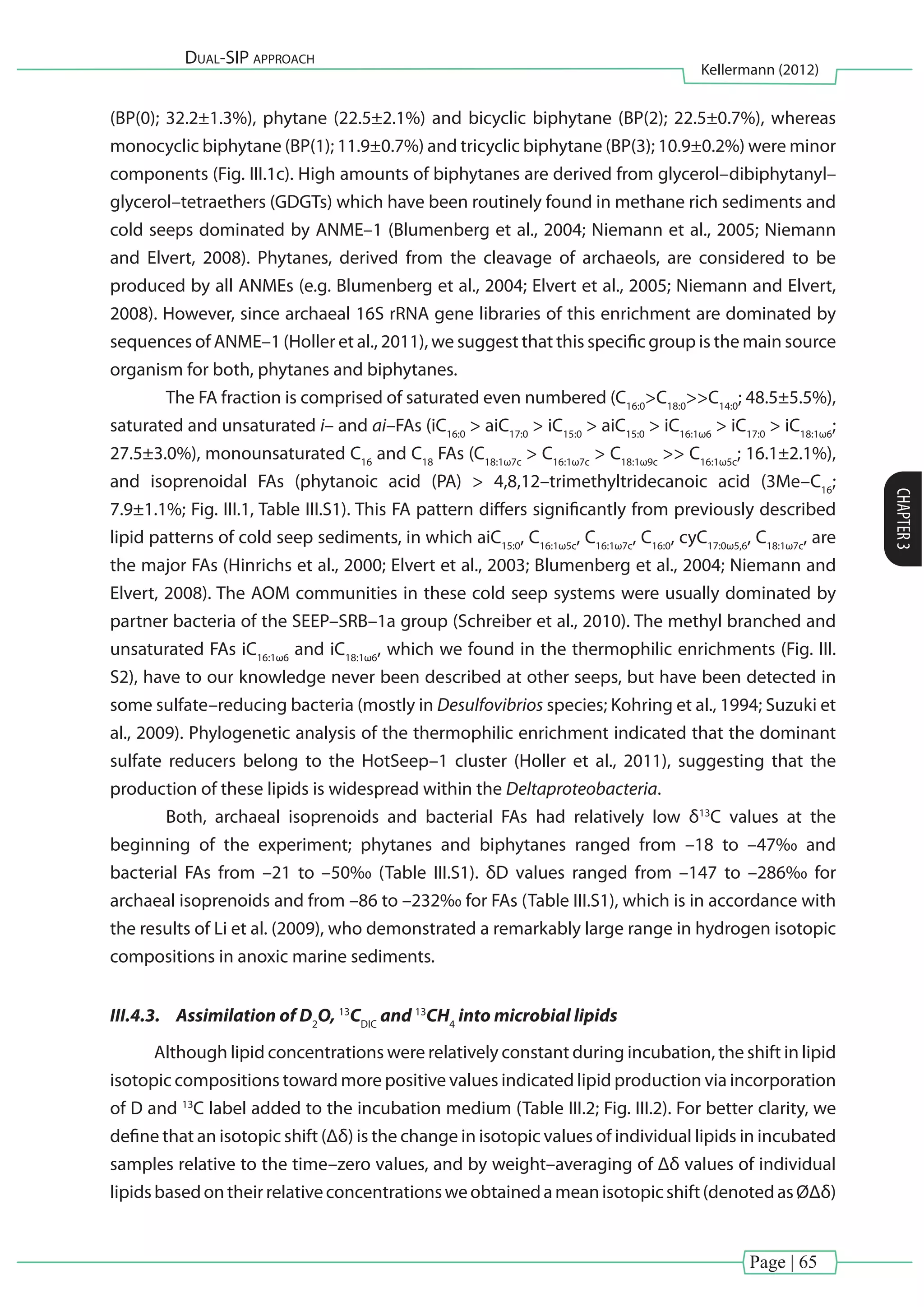 Page | 65
Dual-SIP approach
Kellermann (2012)
CHAPTER3
(BP(0); 32.2±1.3%), phytane (22.5±2.1%) and bicyclic biphytane (BP(2); 22.5±0.7%), whereas
monocyclic biphytane (BP(1); 11.9±0.7%) and tricyclic biphytane (BP(3); 10.9±0.2%) were minor
components (Fig. III.1c). High amounts of biphytanes are derived from glycerol–dibiphytanyl–
glycerol–tetraethers (GDGTs) which have been routinely found in methane rich sediments and
cold seeps dominated by ANME–1 (Blumenberg et al., 2004; Niemann et al., 2005; Niemann
and Elvert, 2008). Phytanes, derived from the cleavage of archaeols, are considered to be
produced by all ANMEs (e.g. Blumenberg et al., 2004; Elvert et al., 2005; Niemann and Elvert,
2008). However, since archaeal 16S rRNA gene libraries of this enrichment are dominated by
sequences of ANME–1 (Holler et al., 2011), we suggest that this specific group is the main source
organism for both, phytanes and biphytanes.
	 The FA fraction is comprised of saturated even numbered (C16:0
>C18:0
>>C14:0
; 48.5±5.5%),
saturated and unsaturated i– and ai–FAs (iC16:0
> aiC17:0
> iC15:0
> aiC15:0
> iC16:1ω6
> iC17:0
> iC18:1ω6
;
27.5±3.0%), monounsaturated C16
and C18
FAs (C18:1ω7c
> C16:1ω7c
> C18:1ω9c
>> C16:1ω5c
; 16.1±2.1%),
and isoprenoidal FAs (phytanoic acid (PA) > 4,8,12–trimethyltridecanoic acid (3Me–C16
;
7.9±1.1%; Fig. III.1, Table III.S1). This FA pattern differs significantly from previously described
lipid patterns of cold seep sediments, in which aiC15:0
, C16:1ω5c
, C16:1ω7c
, C16:0
, cyC17:0ω5,6
, C18:1ω7c
, are
the major FAs (Hinrichs et al., 2000; Elvert et al., 2003; Blumenberg et al., 2004; Niemann and
Elvert, 2008). The AOM communities in these cold seep systems were usually dominated by
partner bacteria of the SEEP–SRB–1a group (Schreiber et al., 2010). The methyl branched and
unsaturated FAs iC16:1ω6
and iC18:1ω6
, which we found in the thermophilic enrichments (Fig. III.
S2), have to our knowledge never been described at other seeps, but have been detected in
some sulfate–reducing bacteria (mostly in Desulfovibrios species; Kohring et al., 1994; Suzuki et
al., 2009). Phylogenetic analysis of the thermophilic enrichment indicated that the dominant
sulfate reducers belong to the HotSeep–1 cluster (Holler et al., 2011), suggesting that the
production of these lipids is widespread within the Deltaproteobacteria.
	 Both, archaeal isoprenoids and bacterial FAs had relatively low δ13
C values at the
beginning of the experiment; phytanes and biphytanes ranged from –18 to –47‰ and
bacterial FAs from –21 to –50‰ (Table III.S1). δD values ranged from –147 to –286‰ for
archaeal isoprenoids and from –86 to –232‰ for FAs (Table III.S1), which is in accordance with
the results of Li et al. (2009), who demonstrated a remarkably large range in hydrogen isotopic
compositions in anoxic marine sediments.
III.4.3.	 Assimilation of D2
O, 13
CDIC
and 13
CH4
into microbial lipids
Although lipid concentrations were relatively constant during incubation, the shift in lipid
isotopic compositions toward more positive values indicated lipid production via incorporation
of D and 13
C label added to the incubation medium (Table III.2; Fig. III.2). For better clarity, we
define that an isotopic shift (Δδ) is the change in isotopic values of individual lipids in incubated
samples relative to the time–zero values, and by weight–averaging of Δδ values of individual
lipidsbasedontheirrelativeconcentrationsweobtainedameanisotopicshift(denotedasØΔδ)
 