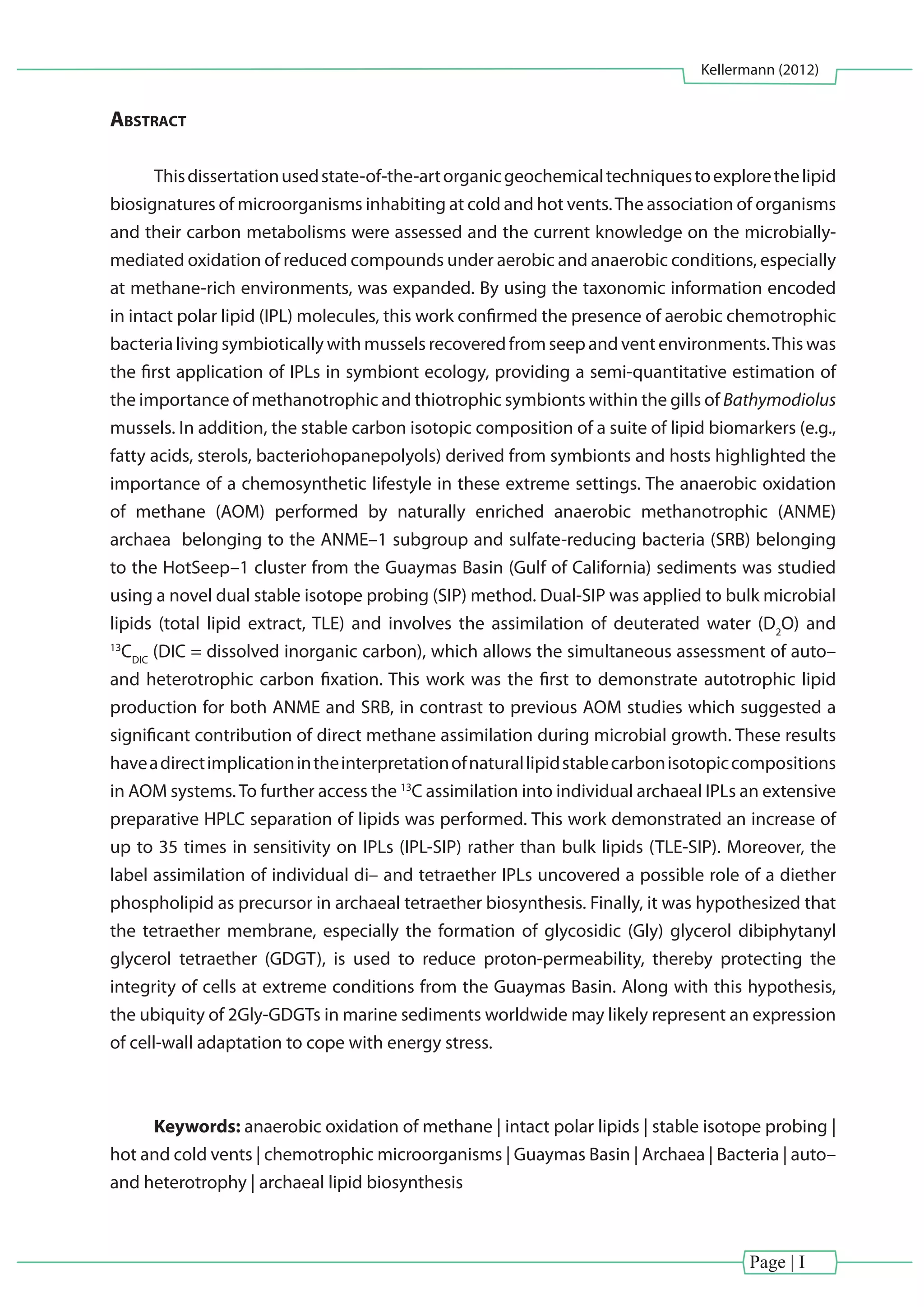Page | I
Kellermann (2012)
Abstract
Thisdissertationusedstate-of-the-artorganicgeochemicaltechniquestoexplorethelipid
biosignatures of microorganisms inhabiting at cold and hot vents.The association of organisms
and their carbon metabolisms were assessed and the current knowledge on the microbially-
mediated oxidation of reduced compounds under aerobic and anaerobic conditions, especially
at methane-rich environments, was expanded. By using the taxonomic information encoded
in intact polar lipid (IPL) molecules, this work confirmed the presence of aerobic chemotrophic
bacteria living symbiotically with mussels recovered from seep and vent environments.This was
the first application of IPLs in symbiont ecology, providing a semi-quantitative estimation of
the importance of methanotrophic and thiotrophic symbionts within the gills of Bathymodiolus
mussels. In addition, the stable carbon isotopic composition of a suite of lipid biomarkers (e.g.,
fatty acids, sterols, bacteriohopanepolyols) derived from symbionts and hosts highlighted the
importance of a chemosynthetic lifestyle in these extreme settings. The anaerobic oxidation
of methane (AOM) performed by naturally enriched anaerobic methanotrophic (ANME)
archaea belonging to the ANME–1 subgroup and sulfate-reducing bacteria (SRB) belonging
to the HotSeep–1 cluster from the Guaymas Basin (Gulf of California) sediments was studied
using a novel dual stable isotope probing (SIP) method. Dual-SIP was applied to bulk microbial
lipids (total lipid extract, TLE) and involves the assimilation of deuterated water (D2
O) and
13
CDIC
(DIC = dissolved inorganic carbon), which allows the simultaneous assessment of auto–
and heterotrophic carbon fixation. This work was the first to demonstrate autotrophic lipid
production for both ANME and SRB, in contrast to previous AOM studies which suggested a
significant contribution of direct methane assimilation during microbial growth. These results
haveadirectimplicationintheinterpretationofnaturallipidstablecarbonisotopiccompositions
in AOM systems.To further access the 13
C assimilation into individual archaeal IPLs an extensive
preparative HPLC separation of lipids was performed. This work demonstrated an increase of
up to 35 times in sensitivity on IPLs (IPL-SIP) rather than bulk lipids (TLE-SIP). Moreover, the
label assimilation of individual di– and tetraether IPLs uncovered a possible role of a diether
phospholipid as precursor in archaeal tetraether biosynthesis. Finally, it was hypothesized that
the tetraether membrane, especially the formation of glycosidic (Gly) glycerol dibiphytanyl
glycerol tetraether (GDGT), is used to reduce proton-permeability, thereby protecting the
integrity of cells at extreme conditions from the Guaymas Basin. Along with this hypothesis,
the ubiquity of 2Gly-GDGTs in marine sediments worldwide may likely represent an expression
of cell-wall adaptation to cope with energy stress.
Keywords: anaerobic oxidation of methane | intact polar lipids | stable isotope probing |
hot and cold vents | chemotrophic microorganisms | Guaymas Basin | Archaea | Bacteria | auto–
and heterotrophy | archaeal lipid biosynthesis
 