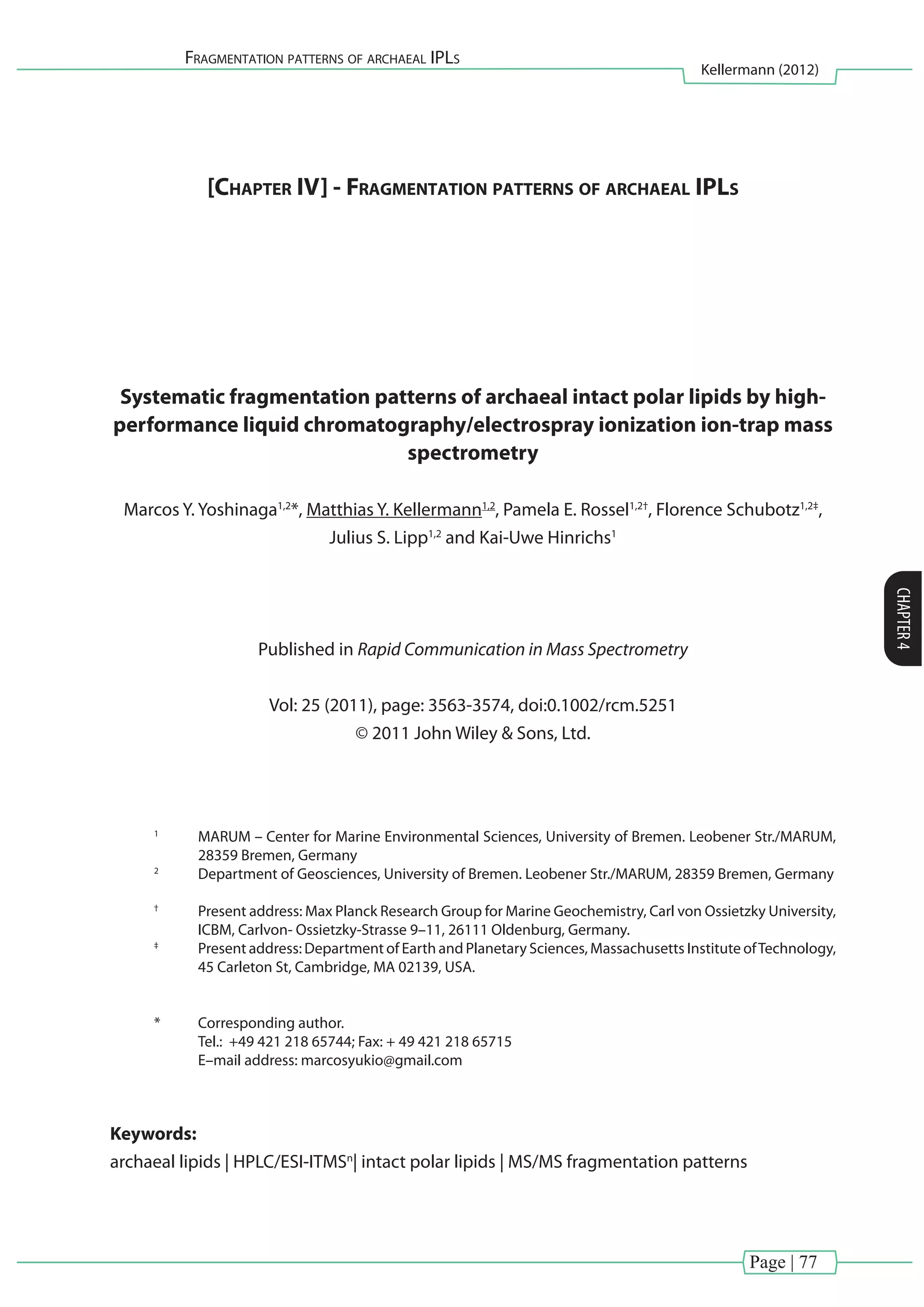 Page | 77
Fragmentation patterns of archaeal IPLs
Kellermann (2012)
CHAPTER4
[Chapter IV] - Fragmentation patterns of archaeal IPLs
Systematic fragmentation patterns of archaeal intact polar lipids by high-
performance liquid chromatography/electrospray ionization ion-trap mass
spectrometry
Marcos Y. Yoshinaga1,2
*, Matthias Y. Kellermann1,2
, Pamela E. Rossel1,2†
, Florence Schubotz1,2‡
,
Julius S. Lipp1,2
and Kai-Uwe Hinrichs1
Published in Rapid Communication in Mass Spectrometry
Vol: 25 (2011), page: 3563-3574, doi:0.1002/rcm.5251
© 2011 John Wiley & Sons, Ltd.
1	
MARUM – Center for Marine Environmental Sciences, University of Bremen. Leobener Str./MARUM,
28359 Bremen, Germany
2
	 Department of Geosciences, University of Bremen. Leobener Str./MARUM, 28359 Bremen, Germany
†
	 Present address: Max Planck Research Group for Marine Geochemistry, Carl von Ossietzky University,
ICBM, Carlvon- Ossietzky-Strasse 9–11, 26111 Oldenburg, Germany.
‡
	 Present address: Department of Earth and Planetary Sciences, Massachusetts Institute ofTechnology,
45 Carleton St, Cambridge, MA 02139, USA.
*	 Corresponding author.
	 Tel.: +49 421 218 65744; Fax: + 49 421 218 65715
	 E–mail address: marcosyukio@gmail.com
Keywords:
archaeal lipids | HPLC/ESI-ITMSn
| intact polar lipids | MS/MS fragmentation patterns
 