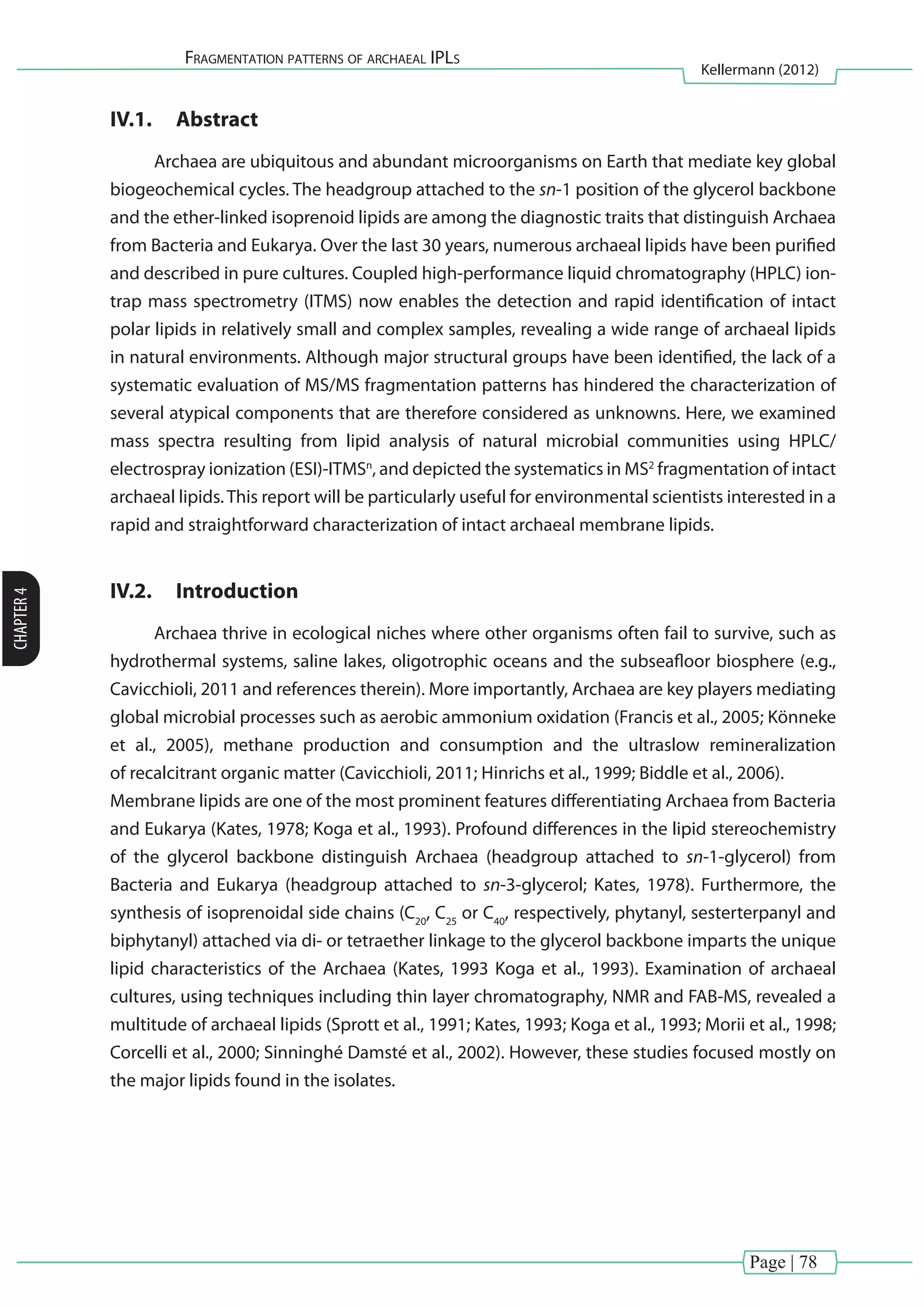 Page | 78
Fragmentation patterns of archaeal IPLs
Kellermann (2012)
CHAPTER4
IV.1.	 Abstract
Archaea are ubiquitous and abundant microorganisms on Earth that mediate key global
biogeochemical cycles. The headgroup attached to the sn-1 position of the glycerol backbone
and the ether-linked isoprenoid lipids are among the diagnostic traits that distinguish Archaea
from Bacteria and Eukarya. Over the last 30 years, numerous archaeal lipids have been purified
and described in pure cultures. Coupled high-performance liquid chromatography (HPLC) ion-
trap mass spectrometry (ITMS) now enables the detection and rapid identification of intact
polar lipids in relatively small and complex samples, revealing a wide range of archaeal lipids
in natural environments. Although major structural groups have been identified, the lack of a
systematic evaluation of MS/MS fragmentation patterns has hindered the characterization of
several atypical components that are therefore considered as unknowns. Here, we examined
mass spectra resulting from lipid analysis of natural microbial communities using HPLC/
electrospray ionization (ESI)-ITMSn
, and depicted the systematics in MS2
fragmentation of intact
archaeal lipids.This report will be particularly useful for environmental scientists interested in a
rapid and straightforward characterization of intact archaeal membrane lipids.
IV.2.	 Introduction
Archaea thrive in ecological niches where other organisms often fail to survive, such as
hydrothermal systems, saline lakes, oligotrophic oceans and the subseafloor biosphere (e.g.,
Cavicchioli, 2011 and references therein). More importantly, Archaea are key players mediating
global microbial processes such as aerobic ammonium oxidation (Francis et al., 2005; Könneke
et al., 2005), methane production and consumption and the ultraslow remineralization
of recalcitrant organic matter (Cavicchioli, 2011; Hinrichs et al., 1999; Biddle et al., 2006). 	
Membrane lipids are one of the most prominent features differentiating Archaea from Bacteria
and Eukarya (Kates, 1978; Koga et al., 1993). Profound differences in the lipid stereochemistry
of the glycerol backbone distinguish Archaea (headgroup attached to sn-1-glycerol) from
Bacteria and Eukarya (headgroup attached to sn-3-glycerol; Kates, 1978). Furthermore, the
synthesis of isoprenoidal side chains (C20
, C25
or C40
, respectively, phytanyl, sesterterpanyl and
biphytanyl) attached via di- or tetraether linkage to the glycerol backbone imparts the unique
lipid characteristics of the Archaea (Kates, 1993 Koga et al., 1993). Examination of archaeal
cultures, using techniques including thin layer chromatography, NMR and FAB-MS, revealed a
multitude of archaeal lipids (Sprott et al., 1991; Kates, 1993; Koga et al., 1993; Morii et al., 1998;
Corcelli et al., 2000; Sinninghé Damsté et al., 2002). However, these studies focused mostly on
the major lipids found in the isolates.
 