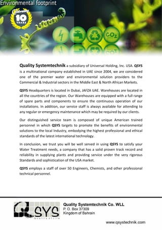  
 
	
Quality Systemtechnik a subsidiary of Universal Holding, Inc. USA. QSYS 
is a multinational company established in UAE since 2004, we are considered 
one  of  the  premier  water  and  environmental  solution  providers  to  the 
Commercial & Industrial sectors in the Middle East & North African Markets. 
QSYS Headquarters is located in Dubai, JAFZA UAE. Warehouses are located in 
all the countries of the region. Our Warehouses are equipped with a full range 
of  spare  parts  and  components  to  ensure  the  continuous  operation  of  our 
installations. In addition, our service staff is always available for attending to 
any regular or emergency maintenance which may be required by our clients. 
Our  distinguished  service  team  is  composed  of  unique  American  trained 
personnel  in  which  QSYS  targets  to  promote  the  benefits  of  environmental 
solutions to the local Industry, embodying the highest professional and ethical 
standards of the latest international technology. 
In conclusion, we trust you will be well served in using QSYS to satisfy your 
Water Treatment needs, a company that has a solid proven track record and 
reliability  in  supplying  plants  and  providing  service  under  the  very  rigorous 
Standards and sophistication of the USA market. 
QSYS employs a staff of over 50 Engineers, Chemists, and other professional 
technical personnel. 
  
 
 